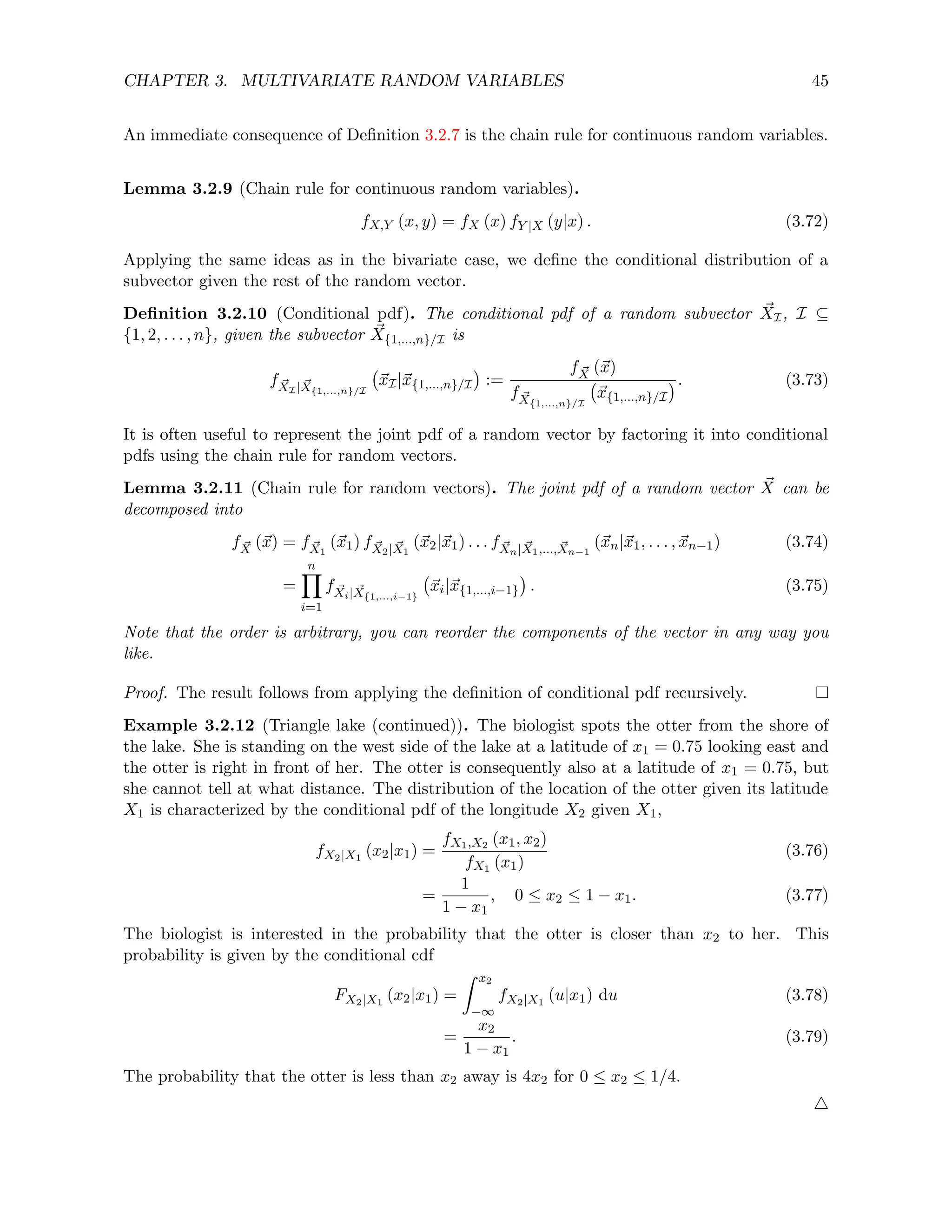 CHAPTER 3. MULTIVARIATE RANDOM VARIABLES 45
An immediate consequence of Definition 3.2.7 is the chain rule for continuous random variables.
Lemma 3.2.9 (Chain rule for continuous random variables).
fX,Y (x, y) = fX (x) fY |X (y|x) . (3.72)
Applying the same ideas as in the bivariate case, we define the conditional distribution of a
subvector given the rest of the random vector.
Definition 3.2.10 (Conditional pdf). The conditional pdf of a random subvector ~
XI, I ⊆
{1, 2, . . . , n}, given the subvector ~
X{1,...,n}/I is
f ~
XI| ~
X{1,...,n}/I
~
xI|~
x{1,...,n}/I

:=
f ~
X (~
x)
f ~
X{1,...,n}/I
~
x{1,...,n}/I
. (3.73)
It is often useful to represent the joint pdf of a random vector by factoring it into conditional
pdfs using the chain rule for random vectors.
Lemma 3.2.11 (Chain rule for random vectors). The joint pdf of a random vector ~
X can be
decomposed into
f ~
X (~
x) = f ~
X1
(~
x1) f ~
X2| ~
X1
(~
x2|~
x1) . . . f ~
Xn| ~
X1,..., ~
Xn−1
(~
xn|~
x1, . . . , ~
xn−1) (3.74)
=
n
Y
i=1
f ~
Xi| ~
X{1,...,i−1}
~
xi|~
x{1,...,i−1}

. (3.75)
Note that the order is arbitrary, you can reorder the components of the vector in any way you
like.
Proof. The result follows from applying the definition of conditional pdf recursively.
Example 3.2.12 (Triangle lake (continued)). The biologist spots the otter from the shore of
the lake. She is standing on the west side of the lake at a latitude of x1 = 0.75 looking east and
the otter is right in front of her. The otter is consequently also at a latitude of x1 = 0.75, but
she cannot tell at what distance. The distribution of the location of the otter given its latitude
X1 is characterized by the conditional pdf of the longitude X2 given X1,
fX2|X1
(x2|x1) =
fX1,X2 (x1, x2)
fX1 (x1)
(3.76)
=
1
1 − x1
, 0 ≤ x2 ≤ 1 − x1. (3.77)
The biologist is interested in the probability that the otter is closer than x2 to her. This
probability is given by the conditional cdf
FX2|X1
(x2|x1) =
Z x2
−∞
fX2|X1
(u|x1) du (3.78)
=
x2
1 − x1
. (3.79)
The probability that the otter is less than x2 away is 4x2 for 0 ≤ x2 ≤ 1/4.
4
 