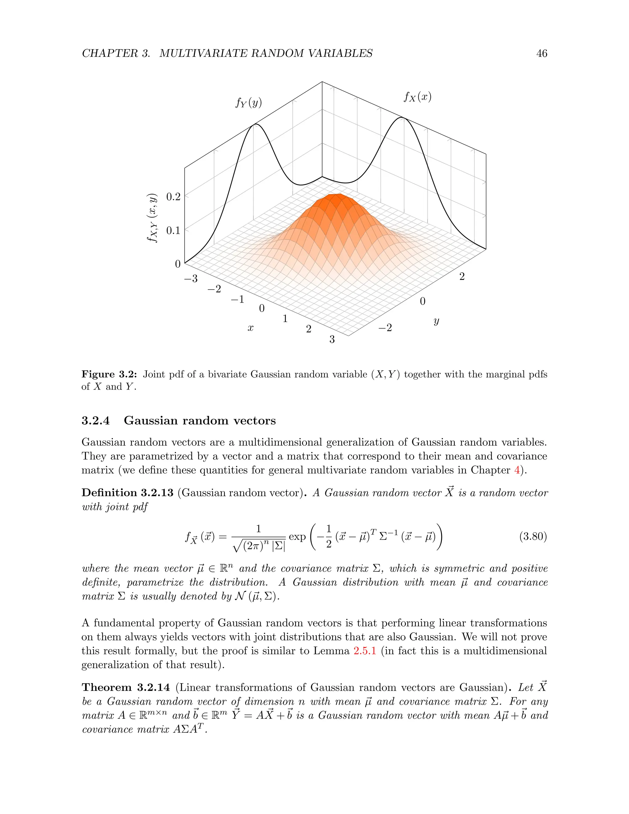 CHAPTER 3. MULTIVARIATE RANDOM VARIABLES 46
−3
−2
−1
0
1
2
3
−2
0
2
0
0.1
0.2
x
y
f
X,Y
(x,
y)
fY (y)
fX(x)
Figure 3.2: Joint pdf of a bivariate Gaussian random variable (X, Y ) together with the marginal pdfs
of X and Y .
3.2.4 Gaussian random vectors
Gaussian random vectors are a multidimensional generalization of Gaussian random variables.
They are parametrized by a vector and a matrix that correspond to their mean and covariance
matrix (we define these quantities for general multivariate random variables in Chapter 4).
Definition 3.2.13 (Gaussian random vector). A Gaussian random vector ~
X is a random vector
with joint pdf
f ~
X (~
x) =
1
p
(2π)n
|Σ|
exp

−
1
2
(~
x − ~
µ)T
Σ−1
(~
x − ~
µ)

(3.80)
where the mean vector ~
µ ∈ Rn and the covariance matrix Σ, which is symmetric and positive
definite, parametrize the distribution. A Gaussian distribution with mean ~
µ and covariance
matrix Σ is usually denoted by N (~
µ, Σ).
A fundamental property of Gaussian random vectors is that performing linear transformations
on them always yields vectors with joint distributions that are also Gaussian. We will not prove
this result formally, but the proof is similar to Lemma 2.5.1 (in fact this is a multidimensional
generalization of that result).
Theorem 3.2.14 (Linear transformations of Gaussian random vectors are Gaussian). Let ~
X
be a Gaussian random vector of dimension n with mean ~
µ and covariance matrix Σ. For any
matrix A ∈ Rm×n and ~
b ∈ Rm ~
Y = A ~
X +~
b is a Gaussian random vector with mean A~
µ +~
b and
covariance matrix AΣAT .
 