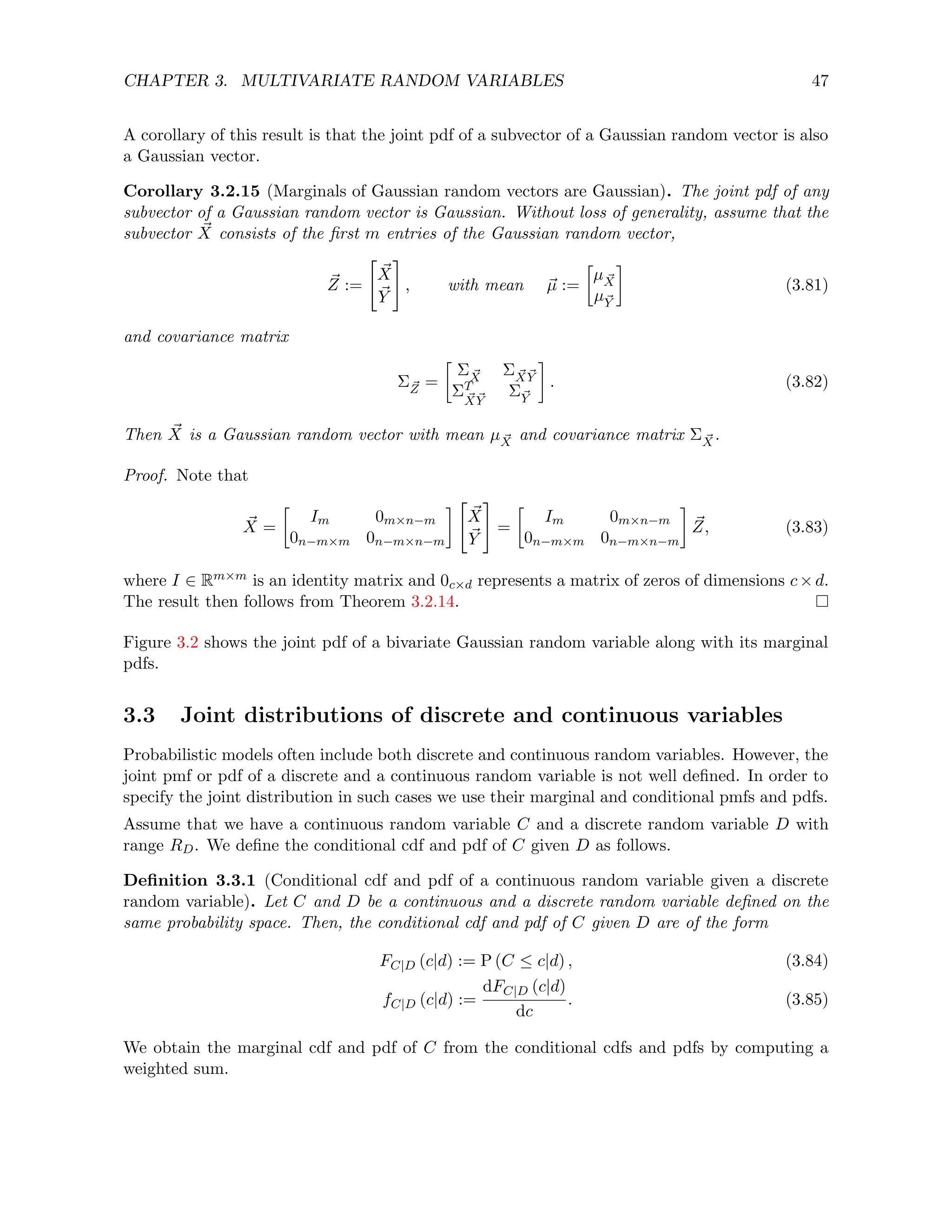 CHAPTER 3. MULTIVARIATE RANDOM VARIABLES 47
A corollary of this result is that the joint pdf of a subvector of a Gaussian random vector is also
a Gaussian vector.
Corollary 3.2.15 (Marginals of Gaussian random vectors are Gaussian). The joint pdf of any
subvector of a Gaussian random vector is Gaussian. Without loss of generality, assume that the
subvector ~
X consists of the first m entries of the Gaussian random vector,
~
Z :=

~
X
~
Y
#
, with mean ~
µ :=

µ ~
X
µ~
Y

(3.81)
and covariance matrix
Σ~
Z =

Σ ~
X Σ ~
X ~
Y
ΣT
~
X ~
Y
Σ~
Y

. (3.82)
Then ~
X is a Gaussian random vector with mean µ ~
X and covariance matrix Σ ~
X.
Proof. Note that
~
X =

Im 0m×n−m
0n−m×m 0n−m×n−m
 
~
X
~
Y
#
=

Im 0m×n−m
0n−m×m 0n−m×n−m

~
Z, (3.83)
where I ∈ Rm×m is an identity matrix and 0c×d represents a matrix of zeros of dimensions c×d.
The result then follows from Theorem 3.2.14.
Figure 3.2 shows the joint pdf of a bivariate Gaussian random variable along with its marginal
pdfs.
3.3 Joint distributions of discrete and continuous variables
Probabilistic models often include both discrete and continuous random variables. However, the
joint pmf or pdf of a discrete and a continuous random variable is not well defined. In order to
specify the joint distribution in such cases we use their marginal and conditional pmfs and pdfs.
Assume that we have a continuous random variable C and a discrete random variable D with
range RD. We define the conditional cdf and pdf of C given D as follows.
Definition 3.3.1 (Conditional cdf and pdf of a continuous random variable given a discrete
random variable). Let C and D be a continuous and a discrete random variable defined on the
same probability space. Then, the conditional cdf and pdf of C given D are of the form
FC|D (c|d) := P (C ≤ c|d) , (3.84)
fC|D (c|d) :=
dFC|D (c|d)
dc
. (3.85)
We obtain the marginal cdf and pdf of C from the conditional cdfs and pdfs by computing a
weighted sum.
 