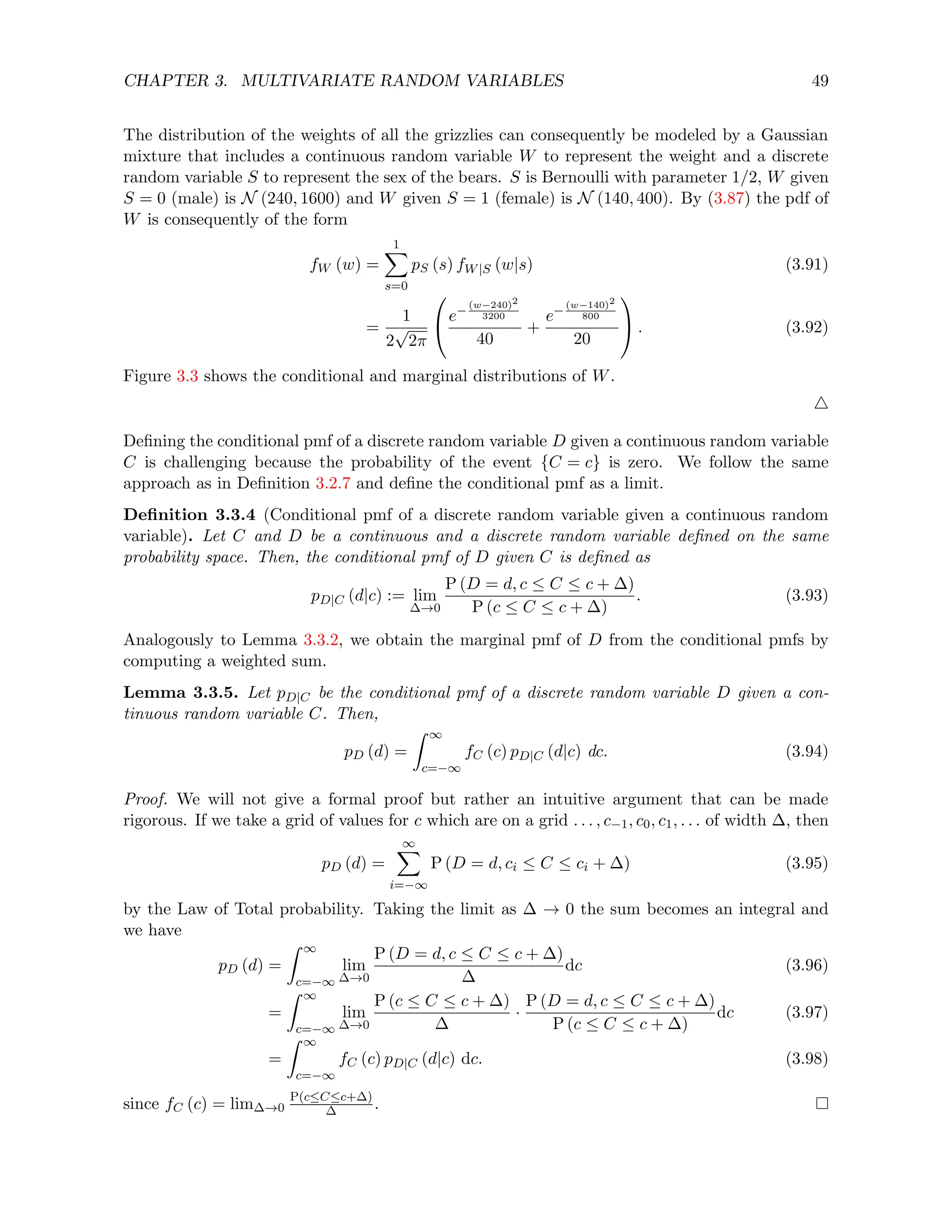 CHAPTER 3. MULTIVARIATE RANDOM VARIABLES 49
The distribution of the weights of all the grizzlies can consequently be modeled by a Gaussian
mixture that includes a continuous random variable W to represent the weight and a discrete
random variable S to represent the sex of the bears. S is Bernoulli with parameter 1/2, W given
S = 0 (male) is N (240, 1600) and W given S = 1 (female) is N (140, 400). By (3.87) the pdf of
W is consequently of the form
fW (w) =
1
X
s=0
pS (s) fW|S (w|s) (3.91)
=
1
2
√
2π

e−
(w−240)2
3200
40
+
e−
(w−140)2
800
20

 . (3.92)
Figure 3.3 shows the conditional and marginal distributions of W.
4
Defining the conditional pmf of a discrete random variable D given a continuous random variable
C is challenging because the probability of the event {C = c} is zero. We follow the same
approach as in Definition 3.2.7 and define the conditional pmf as a limit.
Definition 3.3.4 (Conditional pmf of a discrete random variable given a continuous random
variable). Let C and D be a continuous and a discrete random variable defined on the same
probability space. Then, the conditional pmf of D given C is defined as
pD|C (d|c) := lim
∆→0
P (D = d, c ≤ C ≤ c + ∆)
P (c ≤ C ≤ c + ∆)
. (3.93)
Analogously to Lemma 3.3.2, we obtain the marginal pmf of D from the conditional pmfs by
computing a weighted sum.
Lemma 3.3.5. Let pD|C be the conditional pmf of a discrete random variable D given a con-
tinuous random variable C. Then,
pD (d) =
Z ∞
c=−∞
fC (c) pD|C (d|c) dc. (3.94)
Proof. We will not give a formal proof but rather an intuitive argument that can be made
rigorous. If we take a grid of values for c which are on a grid . . . , c−1, c0, c1, . . . of width ∆, then
pD (d) =
∞
X
i=−∞
P (D = d, ci ≤ C ≤ ci + ∆) (3.95)
by the Law of Total probability. Taking the limit as ∆ → 0 the sum becomes an integral and
we have
pD (d) =
Z ∞
c=−∞
lim
∆→0
P (D = d, c ≤ C ≤ c + ∆)
∆
dc (3.96)
=
Z ∞
c=−∞
lim
∆→0
P (c ≤ C ≤ c + ∆)
∆
·
P (D = d, c ≤ C ≤ c + ∆)
P (c ≤ C ≤ c + ∆)
dc (3.97)
=
Z ∞
c=−∞
fC (c) pD|C (d|c) dc. (3.98)
since fC (c) = lim∆→0
P(c≤C≤c+∆)
∆ .
 