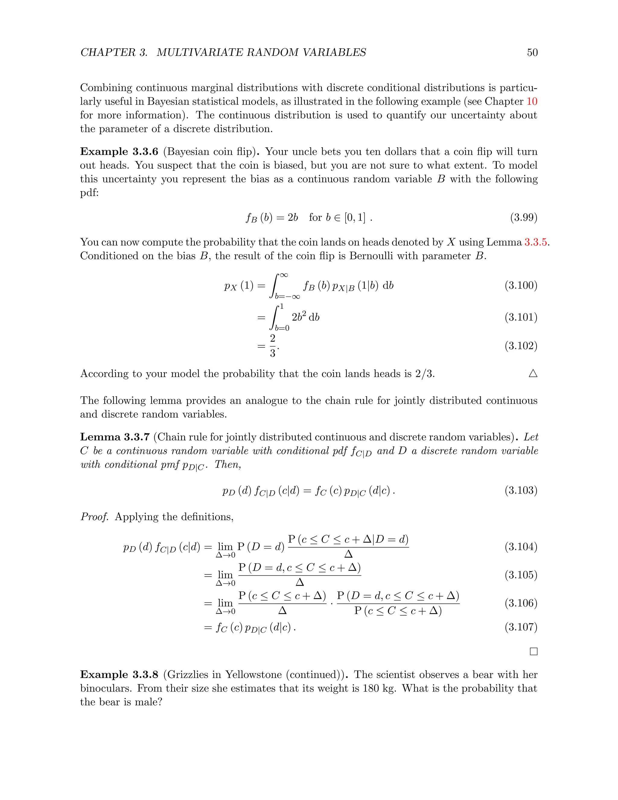 CHAPTER 3. MULTIVARIATE RANDOM VARIABLES 50
Combining continuous marginal distributions with discrete conditional distributions is particu-
larly useful in Bayesian statistical models, as illustrated in the following example (see Chapter 10
for more information). The continuous distribution is used to quantify our uncertainty about
the parameter of a discrete distribution.
Example 3.3.6 (Bayesian coin flip). Your uncle bets you ten dollars that a coin flip will turn
out heads. You suspect that the coin is biased, but you are not sure to what extent. To model
this uncertainty you represent the bias as a continuous random variable B with the following
pdf:
fB (b) = 2b for b ∈ [0, 1] . (3.99)
You can now compute the probability that the coin lands on heads denoted by X using Lemma 3.3.5.
Conditioned on the bias B, the result of the coin flip is Bernoulli with parameter B.
pX (1) =
Z ∞
b=−∞
fB (b) pX|B (1|b) db (3.100)
=
Z 1
b=0
2b2
db (3.101)
=
2
3
. (3.102)
According to your model the probability that the coin lands heads is 2/3. 4
The following lemma provides an analogue to the chain rule for jointly distributed continuous
and discrete random variables.
Lemma 3.3.7 (Chain rule for jointly distributed continuous and discrete random variables). Let
C be a continuous random variable with conditional pdf fC|D and D a discrete random variable
with conditional pmf pD|C. Then,
pD (d) fC|D (c|d) = fC (c) pD|C (d|c) . (3.103)
Proof. Applying the definitions,
pD (d) fC|D (c|d) = lim
∆→0
P (D = d)
P (c ≤ C ≤ c + ∆|D = d)
∆
(3.104)
= lim
∆→0
P (D = d, c ≤ C ≤ c + ∆)
∆
(3.105)
= lim
∆→0
P (c ≤ C ≤ c + ∆)
∆
·
P (D = d, c ≤ C ≤ c + ∆)
P (c ≤ C ≤ c + ∆)
(3.106)
= fC (c) pD|C (d|c) . (3.107)
Example 3.3.8 (Grizzlies in Yellowstone (continued)). The scientist observes a bear with her
binoculars. From their size she estimates that its weight is 180 kg. What is the probability that
the bear is male?
 