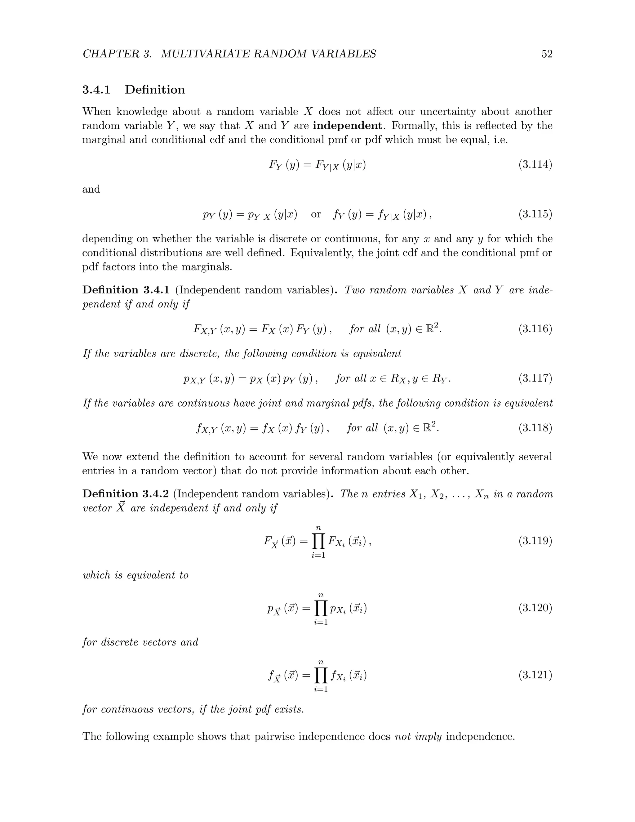 CHAPTER 3. MULTIVARIATE RANDOM VARIABLES 52
3.4.1 Definition
When knowledge about a random variable X does not affect our uncertainty about another
random variable Y , we say that X and Y are independent. Formally, this is reflected by the
marginal and conditional cdf and the conditional pmf or pdf which must be equal, i.e.
FY (y) = FY |X (y|x) (3.114)
and
pY (y) = pY |X (y|x) or fY (y) = fY |X (y|x) , (3.115)
depending on whether the variable is discrete or continuous, for any x and any y for which the
conditional distributions are well defined. Equivalently, the joint cdf and the conditional pmf or
pdf factors into the marginals.
Definition 3.4.1 (Independent random variables). Two random variables X and Y are inde-
pendent if and only if
FX,Y (x, y) = FX (x) FY (y) , for all (x, y) ∈ R2
. (3.116)
If the variables are discrete, the following condition is equivalent
pX,Y (x, y) = pX (x) pY (y) , for all x ∈ RX, y ∈ RY . (3.117)
If the variables are continuous have joint and marginal pdfs, the following condition is equivalent
fX,Y (x, y) = fX (x) fY (y) , for all (x, y) ∈ R2
. (3.118)
We now extend the definition to account for several random variables (or equivalently several
entries in a random vector) that do not provide information about each other.
Definition 3.4.2 (Independent random variables). The n entries X1, X2, . . . , Xn in a random
vector ~
X are independent if and only if
F ~
X (~
x) =
n
Y
i=1
FXi (~
xi) , (3.119)
which is equivalent to
p ~
X (~
x) =
n
Y
i=1
pXi (~
xi) (3.120)
for discrete vectors and
f ~
X (~
x) =
n
Y
i=1
fXi (~
xi) (3.121)
for continuous vectors, if the joint pdf exists.
The following example shows that pairwise independence does not imply independence.
 