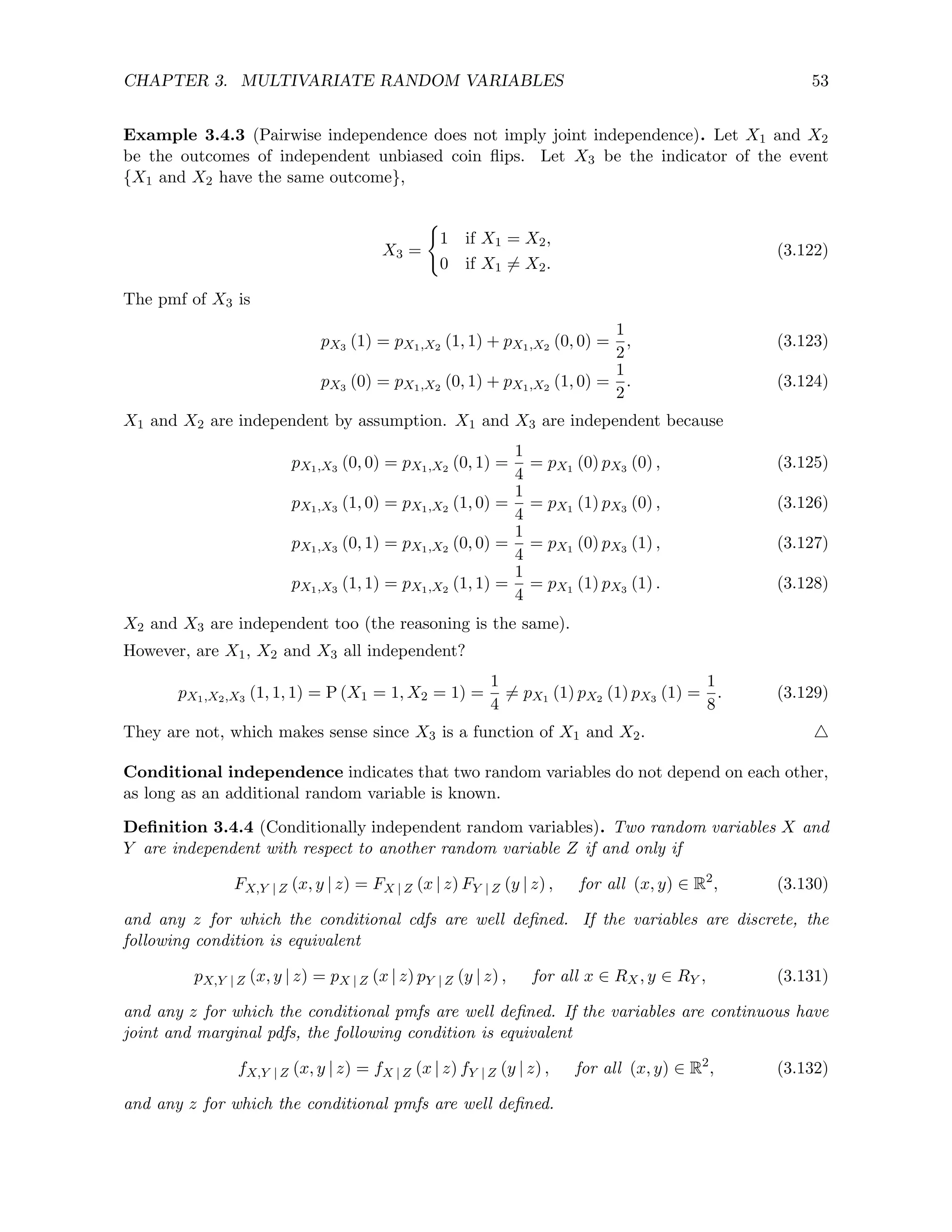 CHAPTER 3. MULTIVARIATE RANDOM VARIABLES 53
Example 3.4.3 (Pairwise independence does not imply joint independence). Let X1 and X2
be the outcomes of independent unbiased coin flips. Let X3 be the indicator of the event
{X1 and X2 have the same outcome},
X3 =
(
1 if X1 = X2,
0 if X1 6= X2.
(3.122)
The pmf of X3 is
pX3 (1) = pX1,X2 (1, 1) + pX1,X2 (0, 0) =
1
2
, (3.123)
pX3 (0) = pX1,X2 (0, 1) + pX1,X2 (1, 0) =
1
2
. (3.124)
X1 and X2 are independent by assumption. X1 and X3 are independent because
pX1,X3 (0, 0) = pX1,X2 (0, 1) =
1
4
= pX1 (0) pX3 (0) , (3.125)
pX1,X3 (1, 0) = pX1,X2 (1, 0) =
1
4
= pX1 (1) pX3 (0) , (3.126)
pX1,X3 (0, 1) = pX1,X2 (0, 0) =
1
4
= pX1 (0) pX3 (1) , (3.127)
pX1,X3 (1, 1) = pX1,X2 (1, 1) =
1
4
= pX1 (1) pX3 (1) . (3.128)
X2 and X3 are independent too (the reasoning is the same).
However, are X1, X2 and X3 all independent?
pX1,X2,X3 (1, 1, 1) = P (X1 = 1, X2 = 1) =
1
4
6= pX1 (1) pX2 (1) pX3 (1) =
1
8
. (3.129)
They are not, which makes sense since X3 is a function of X1 and X2. 4
Conditional independence indicates that two random variables do not depend on each other,
as long as an additional random variable is known.
Definition 3.4.4 (Conditionally independent random variables). Two random variables X and
Y are independent with respect to another random variable Z if and only if
FX,Y | Z (x, y | z) = FX | Z (x | z) FY | Z (y | z) , for all (x, y) ∈ R2
, (3.130)
and any z for which the conditional cdfs are well defined. If the variables are discrete, the
following condition is equivalent
pX,Y | Z (x, y | z) = pX | Z (x | z) pY | Z (y | z) , for all x ∈ RX, y ∈ RY , (3.131)
and any z for which the conditional pmfs are well defined. If the variables are continuous have
joint and marginal pdfs, the following condition is equivalent
fX,Y | Z (x, y | z) = fX | Z (x | z) fY | Z (y | z) , for all (x, y) ∈ R2
, (3.132)
and any z for which the conditional pmfs are well defined.
 
