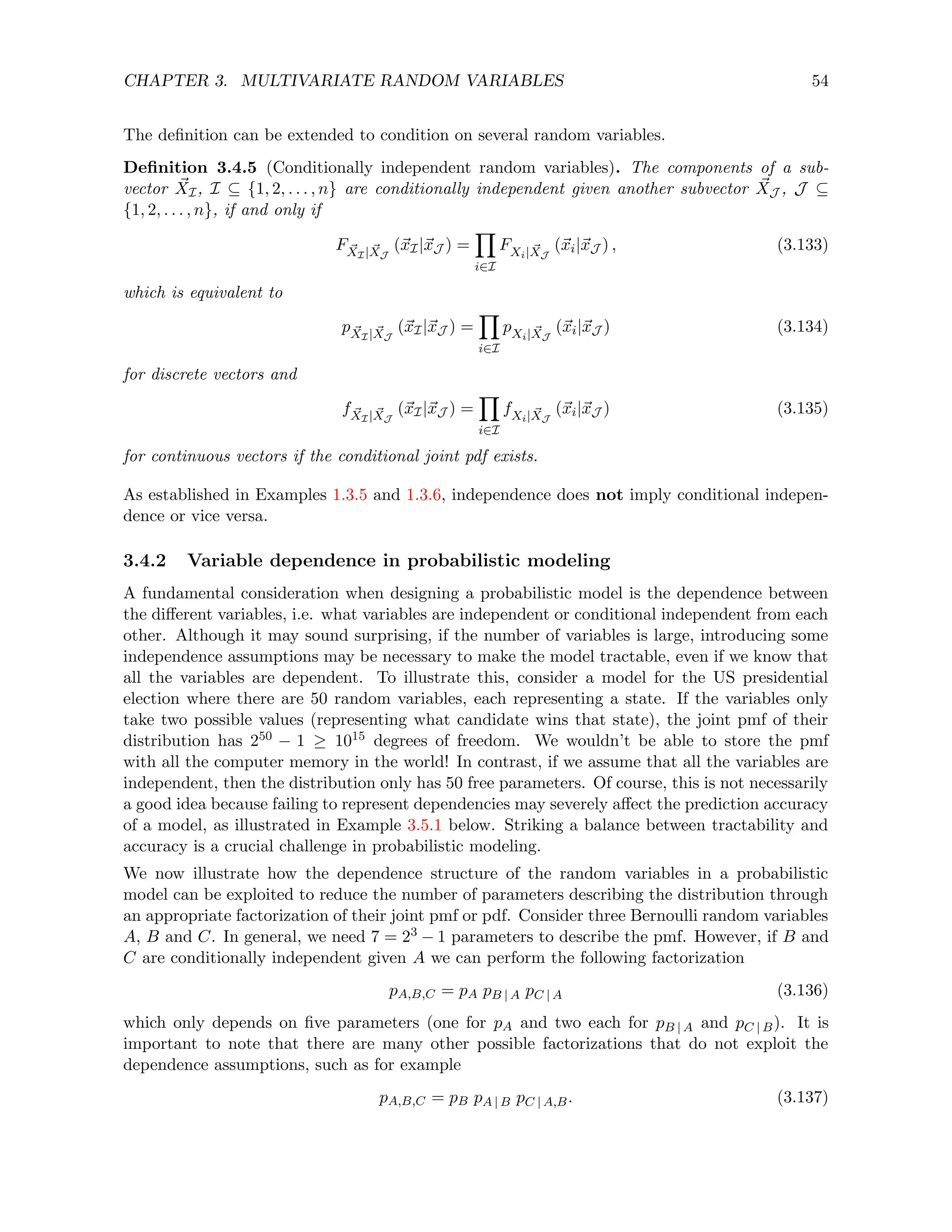 CHAPTER 3. MULTIVARIATE RANDOM VARIABLES 54
The definition can be extended to condition on several random variables.
Definition 3.4.5 (Conditionally independent random variables). The components of a sub-
vector ~
XI, I ⊆ {1, 2, . . . , n} are conditionally independent given another subvector ~
XJ , J ⊆
{1, 2, . . . , n}, if and only if
F ~
XI| ~
XJ
(~
xI|~
xJ ) =
Y
i∈I
FXi| ~
XJ
(~
xi|~
xJ ) , (3.133)
which is equivalent to
p ~
XI| ~
XJ
(~
xI|~
xJ ) =
Y
i∈I
pXi| ~
XJ
(~
xi|~
xJ ) (3.134)
for discrete vectors and
f ~
XI| ~
XJ
(~
xI|~
xJ ) =
Y
i∈I
fXi| ~
XJ
(~
xi|~
xJ ) (3.135)
for continuous vectors if the conditional joint pdf exists.
As established in Examples 1.3.5 and 1.3.6, independence does not imply conditional indepen-
dence or vice versa.
3.4.2 Variable dependence in probabilistic modeling
A fundamental consideration when designing a probabilistic model is the dependence between
the different variables, i.e. what variables are independent or conditional independent from each
other. Although it may sound surprising, if the number of variables is large, introducing some
independence assumptions may be necessary to make the model tractable, even if we know that
all the variables are dependent. To illustrate this, consider a model for the US presidential
election where there are 50 random variables, each representing a state. If the variables only
take two possible values (representing what candidate wins that state), the joint pmf of their
distribution has 250 − 1 ≥ 1015 degrees of freedom. We wouldn’t be able to store the pmf
with all the computer memory in the world! In contrast, if we assume that all the variables are
independent, then the distribution only has 50 free parameters. Of course, this is not necessarily
a good idea because failing to represent dependencies may severely affect the prediction accuracy
of a model, as illustrated in Example 3.5.1 below. Striking a balance between tractability and
accuracy is a crucial challenge in probabilistic modeling.
We now illustrate how the dependence structure of the random variables in a probabilistic
model can be exploited to reduce the number of parameters describing the distribution through
an appropriate factorization of their joint pmf or pdf. Consider three Bernoulli random variables
A, B and C. In general, we need 7 = 23 − 1 parameters to describe the pmf. However, if B and
C are conditionally independent given A we can perform the following factorization
pA,B,C = pA pB | A pC | A (3.136)
which only depends on five parameters (one for pA and two each for pB | A and pC | B). It is
important to note that there are many other possible factorizations that do not exploit the
dependence assumptions, such as for example
pA,B,C = pB pA | B pC | A,B. (3.137)
 