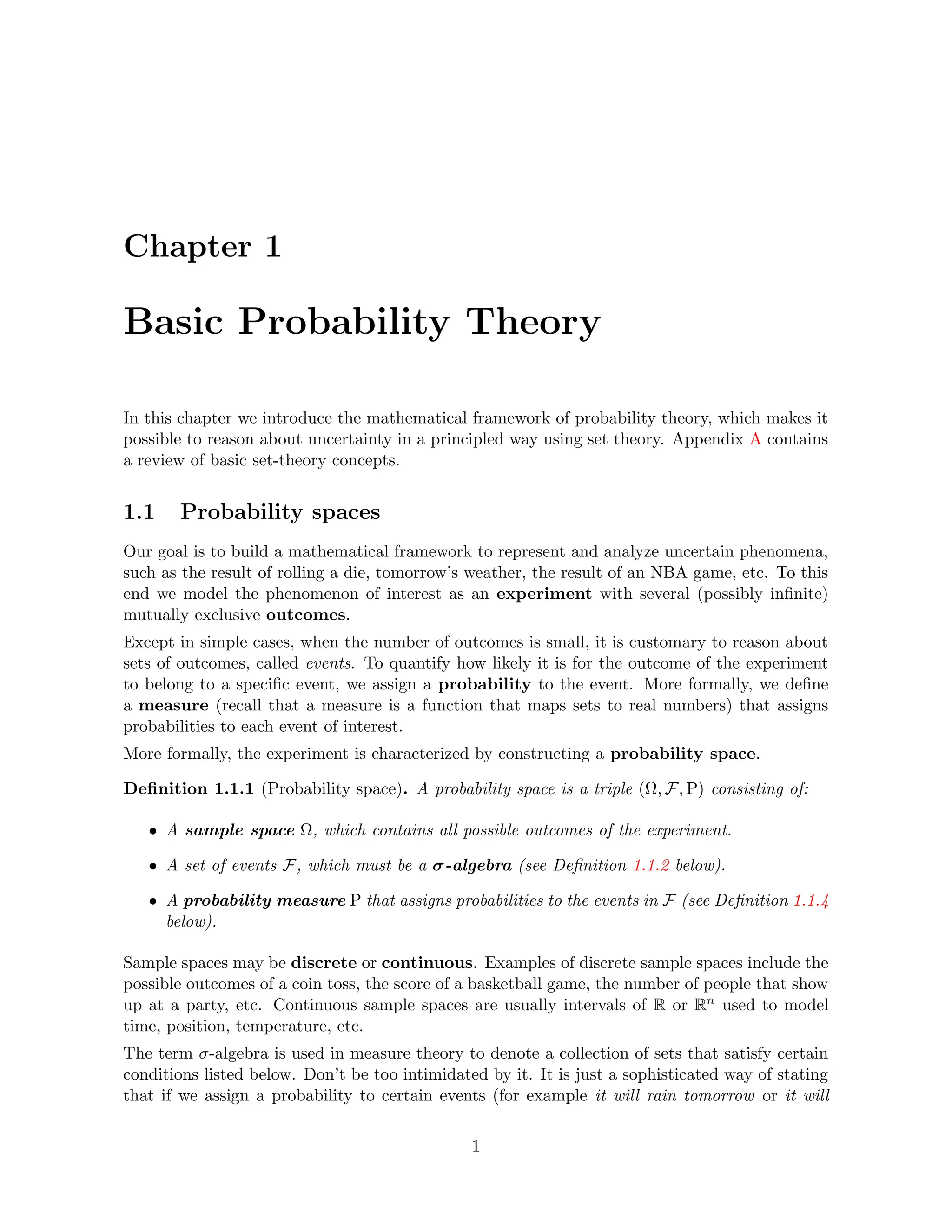 Chapter 1
Basic Probability Theory
In this chapter we introduce the mathematical framework of probability theory, which makes it
possible to reason about uncertainty in a principled way using set theory. Appendix A contains
a review of basic set-theory concepts.
1.1 Probability spaces
Our goal is to build a mathematical framework to represent and analyze uncertain phenomena,
such as the result of rolling a die, tomorrow’s weather, the result of an NBA game, etc. To this
end we model the phenomenon of interest as an experiment with several (possibly infinite)
mutually exclusive outcomes.
Except in simple cases, when the number of outcomes is small, it is customary to reason about
sets of outcomes, called events. To quantify how likely it is for the outcome of the experiment
to belong to a specific event, we assign a probability to the event. More formally, we define
a measure (recall that a measure is a function that maps sets to real numbers) that assigns
probabilities to each event of interest.
More formally, the experiment is characterized by constructing a probability space.
Definition 1.1.1 (Probability space). A probability space is a triple (Ω, F, P) consisting of:
• A sample space Ω, which contains all possible outcomes of the experiment.
• A set of events F, which must be a σ-algebra (see Definition 1.1.2 below).
• A probability measure P that assigns probabilities to the events in F (see Definition 1.1.4
below).
Sample spaces may be discrete or continuous. Examples of discrete sample spaces include the
possible outcomes of a coin toss, the score of a basketball game, the number of people that show
up at a party, etc. Continuous sample spaces are usually intervals of R or Rn used to model
time, position, temperature, etc.
The term σ-algebra is used in measure theory to denote a collection of sets that satisfy certain
conditions listed below. Don’t be too intimidated by it. It is just a sophisticated way of stating
that if we assign a probability to certain events (for example it will rain tomorrow or it will
1
 