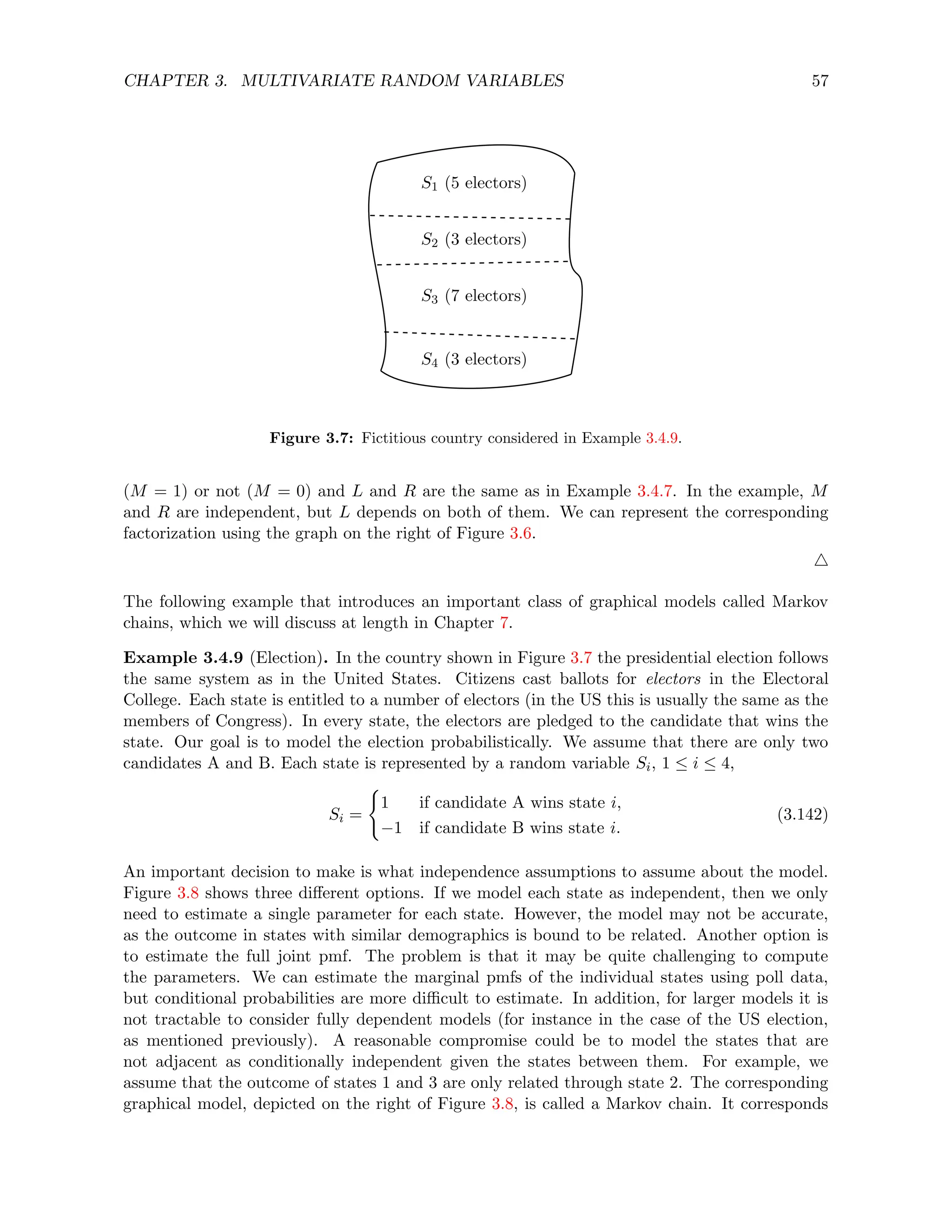 CHAPTER 3. MULTIVARIATE RANDOM VARIABLES 57
S4 (3 electors)
S3 (7 electors)
S2 (3 electors)
S1 (5 electors)
Figure 3.7: Fictitious country considered in Example 3.4.9.
(M = 1) or not (M = 0) and L and R are the same as in Example 3.4.7. In the example, M
and R are independent, but L depends on both of them. We can represent the corresponding
factorization using the graph on the right of Figure 3.6.
4
The following example that introduces an important class of graphical models called Markov
chains, which we will discuss at length in Chapter 7.
Example 3.4.9 (Election). In the country shown in Figure 3.7 the presidential election follows
the same system as in the United States. Citizens cast ballots for electors in the Electoral
College. Each state is entitled to a number of electors (in the US this is usually the same as the
members of Congress). In every state, the electors are pledged to the candidate that wins the
state. Our goal is to model the election probabilistically. We assume that there are only two
candidates A and B. Each state is represented by a random variable Si, 1 ≤ i ≤ 4,
Si =
(
1 if candidate A wins state i,
−1 if candidate B wins state i.
(3.142)
An important decision to make is what independence assumptions to assume about the model.
Figure 3.8 shows three different options. If we model each state as independent, then we only
need to estimate a single parameter for each state. However, the model may not be accurate,
as the outcome in states with similar demographics is bound to be related. Another option is
to estimate the full joint pmf. The problem is that it may be quite challenging to compute
the parameters. We can estimate the marginal pmfs of the individual states using poll data,
but conditional probabilities are more difficult to estimate. In addition, for larger models it is
not tractable to consider fully dependent models (for instance in the case of the US election,
as mentioned previously). A reasonable compromise could be to model the states that are
not adjacent as conditionally independent given the states between them. For example, we
assume that the outcome of states 1 and 3 are only related through state 2. The corresponding
graphical model, depicted on the right of Figure 3.8, is called a Markov chain. It corresponds
 