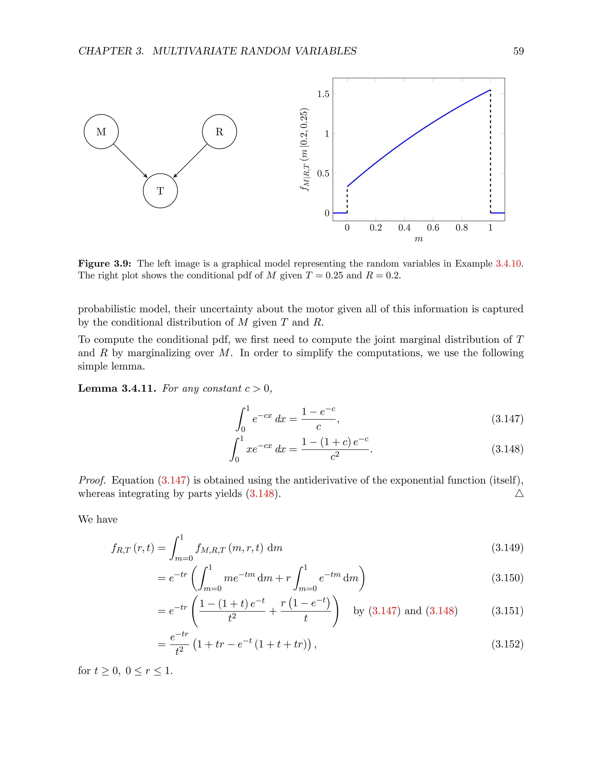 CHAPTER 3. MULTIVARIATE RANDOM VARIABLES 59
T
R
M
0 0.2 0.4 0.6 0.8 1
0
0.5
1
1.5
m
f
M
|R,T
(m
|0.2,
0.25)
Figure 3.9: The left image is a graphical model representing the random variables in Example 3.4.10.
The right plot shows the conditional pdf of M given T = 0.25 and R = 0.2.
probabilistic model, their uncertainty about the motor given all of this information is captured
by the conditional distribution of M given T and R.
To compute the conditional pdf, we first need to compute the joint marginal distribution of T
and R by marginalizing over M. In order to simplify the computations, we use the following
simple lemma.
Lemma 3.4.11. For any constant c  0,
Z 1
0
e−cx
dx =
1 − e−c
c
, (3.147)
Z 1
0
xe−cx
dx =
1 − (1 + c) e−c
c2
. (3.148)
Proof. Equation (3.147) is obtained using the antiderivative of the exponential function (itself),
whereas integrating by parts yields (3.148). 4
We have
fR,T (r, t) =
Z 1
m=0
fM,R,T (m, r, t) dm (3.149)
= e−tr
Z 1
m=0
me−tm
dm + r
Z 1
m=0
e−tm
dm

(3.150)
= e−tr 1 − (1 + t) e−t
t2
+
r 1 − e−t

t
!
by (3.147) and (3.148) (3.151)
=
e−tr
t2
1 + tr − e−t
(1 + t + tr)

, (3.152)
for t ≥ 0, 0 ≤ r ≤ 1.
 