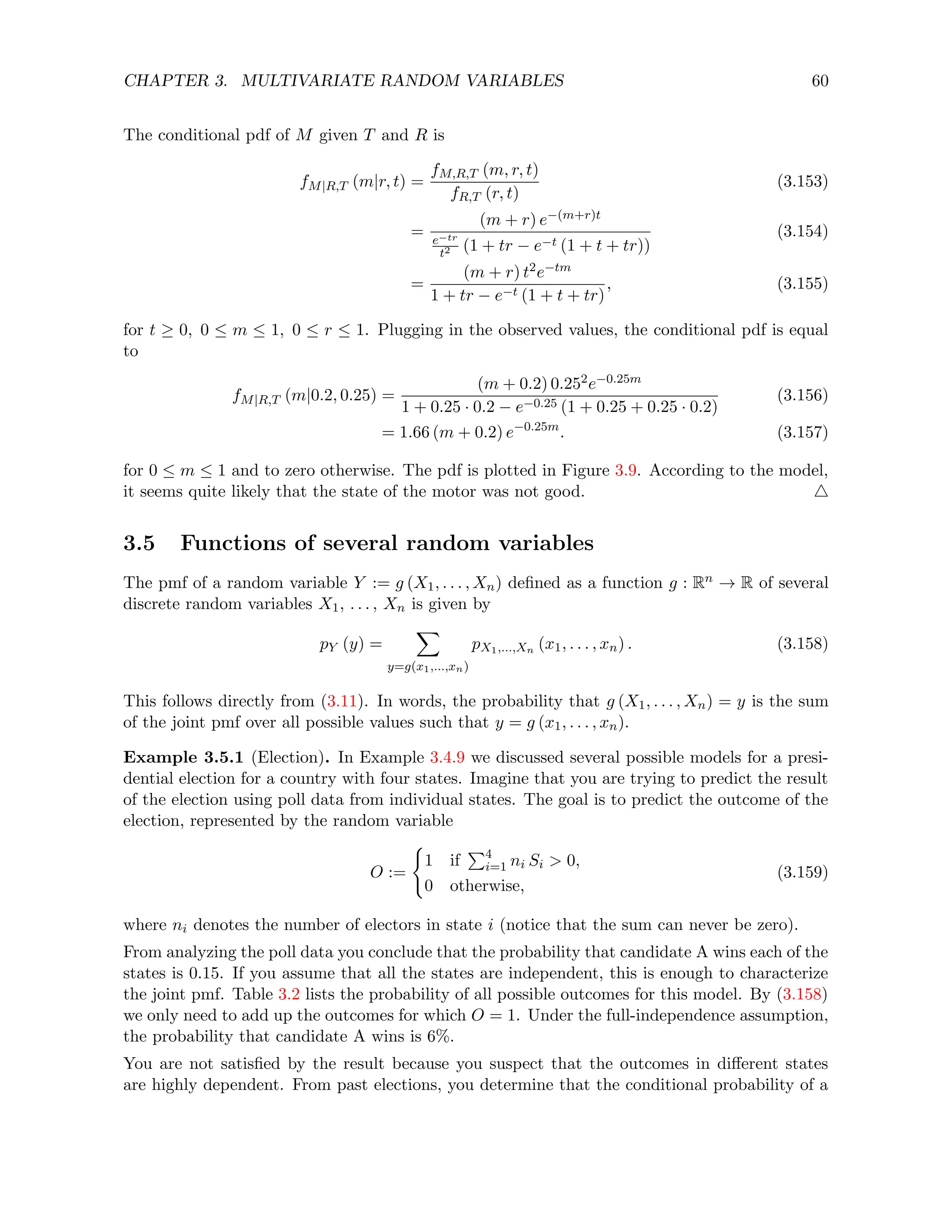 CHAPTER 3. MULTIVARIATE RANDOM VARIABLES 60
The conditional pdf of M given T and R is
fM|R,T (m|r, t) =
fM,R,T (m, r, t)
fR,T (r, t)
(3.153)
=
(m + r) e−(m+r)t
e−tr
t2 (1 + tr − e−t (1 + t + tr))
(3.154)
=
(m + r) t2e−tm
1 + tr − e−t (1 + t + tr)
, (3.155)
for t ≥ 0, 0 ≤ m ≤ 1, 0 ≤ r ≤ 1. Plugging in the observed values, the conditional pdf is equal
to
fM|R,T (m|0.2, 0.25) =
(m + 0.2) 0.252e−0.25m
1 + 0.25 · 0.2 − e−0.25 (1 + 0.25 + 0.25 · 0.2)
(3.156)
= 1.66 (m + 0.2) e−0.25m
. (3.157)
for 0 ≤ m ≤ 1 and to zero otherwise. The pdf is plotted in Figure 3.9. According to the model,
it seems quite likely that the state of the motor was not good. 4
3.5 Functions of several random variables
The pmf of a random variable Y := g (X1, . . . , Xn) defined as a function g : Rn → R of several
discrete random variables X1, . . . , Xn is given by
pY (y) =
X
y=g(x1,...,xn)
pX1,...,Xn (x1, . . . , xn) . (3.158)
This follows directly from (3.11). In words, the probability that g (X1, . . . , Xn) = y is the sum
of the joint pmf over all possible values such that y = g (x1, . . . , xn).
Example 3.5.1 (Election). In Example 3.4.9 we discussed several possible models for a presi-
dential election for a country with four states. Imagine that you are trying to predict the result
of the election using poll data from individual states. The goal is to predict the outcome of the
election, represented by the random variable
O :=
(
1 if
P4
i=1 ni Si  0,
0 otherwise,
(3.159)
where ni denotes the number of electors in state i (notice that the sum can never be zero).
From analyzing the poll data you conclude that the probability that candidate A wins each of the
states is 0.15. If you assume that all the states are independent, this is enough to characterize
the joint pmf. Table 3.2 lists the probability of all possible outcomes for this model. By (3.158)
we only need to add up the outcomes for which O = 1. Under the full-independence assumption,
the probability that candidate A wins is 6%.
You are not satisfied by the result because you suspect that the outcomes in different states
are highly dependent. From past elections, you determine that the conditional probability of a
 