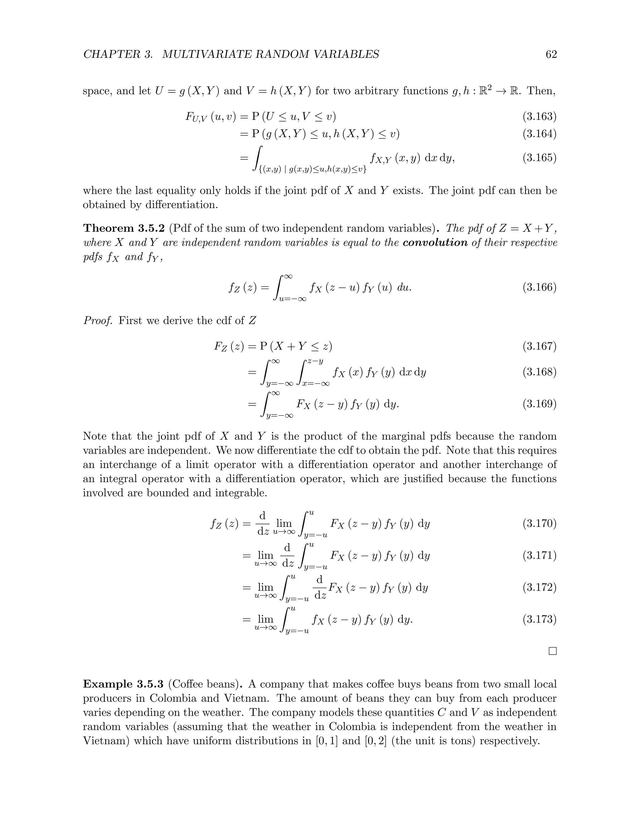 CHAPTER 3. MULTIVARIATE RANDOM VARIABLES 62
space, and let U = g (X, Y ) and V = h (X, Y ) for two arbitrary functions g, h : R2 → R. Then,
FU,V (u, v) = P (U ≤ u, V ≤ v) (3.163)
= P (g (X, Y ) ≤ u, h (X, Y ) ≤ v) (3.164)
=
Z
{(x,y) | g(x,y)≤u,h(x,y)≤v}
fX,Y (x, y) dx dy, (3.165)
where the last equality only holds if the joint pdf of X and Y exists. The joint pdf can then be
obtained by differentiation.
Theorem 3.5.2 (Pdf of the sum of two independent random variables). The pdf of Z = X +Y ,
where X and Y are independent random variables is equal to the convolution of their respective
pdfs fX and fY ,
fZ (z) =
Z ∞
u=−∞
fX (z − u) fY (u) du. (3.166)
Proof. First we derive the cdf of Z
FZ (z) = P (X + Y ≤ z) (3.167)
=
Z ∞
y=−∞
Z z−y
x=−∞
fX (x) fY (y) dx dy (3.168)
=
Z ∞
y=−∞
FX (z − y) fY (y) dy. (3.169)
Note that the joint pdf of X and Y is the product of the marginal pdfs because the random
variables are independent. We now differentiate the cdf to obtain the pdf. Note that this requires
an interchange of a limit operator with a differentiation operator and another interchange of
an integral operator with a differentiation operator, which are justified because the functions
involved are bounded and integrable.
fZ (z) =
d
dz
lim
u→∞
Z u
y=−u
FX (z − y) fY (y) dy (3.170)
= lim
u→∞
d
dz
Z u
y=−u
FX (z − y) fY (y) dy (3.171)
= lim
u→∞
Z u
y=−u
d
dz
FX (z − y) fY (y) dy (3.172)
= lim
u→∞
Z u
y=−u
fX (z − y) fY (y) dy. (3.173)
Example 3.5.3 (Coffee beans). A company that makes coffee buys beans from two small local
producers in Colombia and Vietnam. The amount of beans they can buy from each producer
varies depending on the weather. The company models these quantities C and V as independent
random variables (assuming that the weather in Colombia is independent from the weather in
Vietnam) which have uniform distributions in [0, 1] and [0, 2] (the unit is tons) respectively.
 