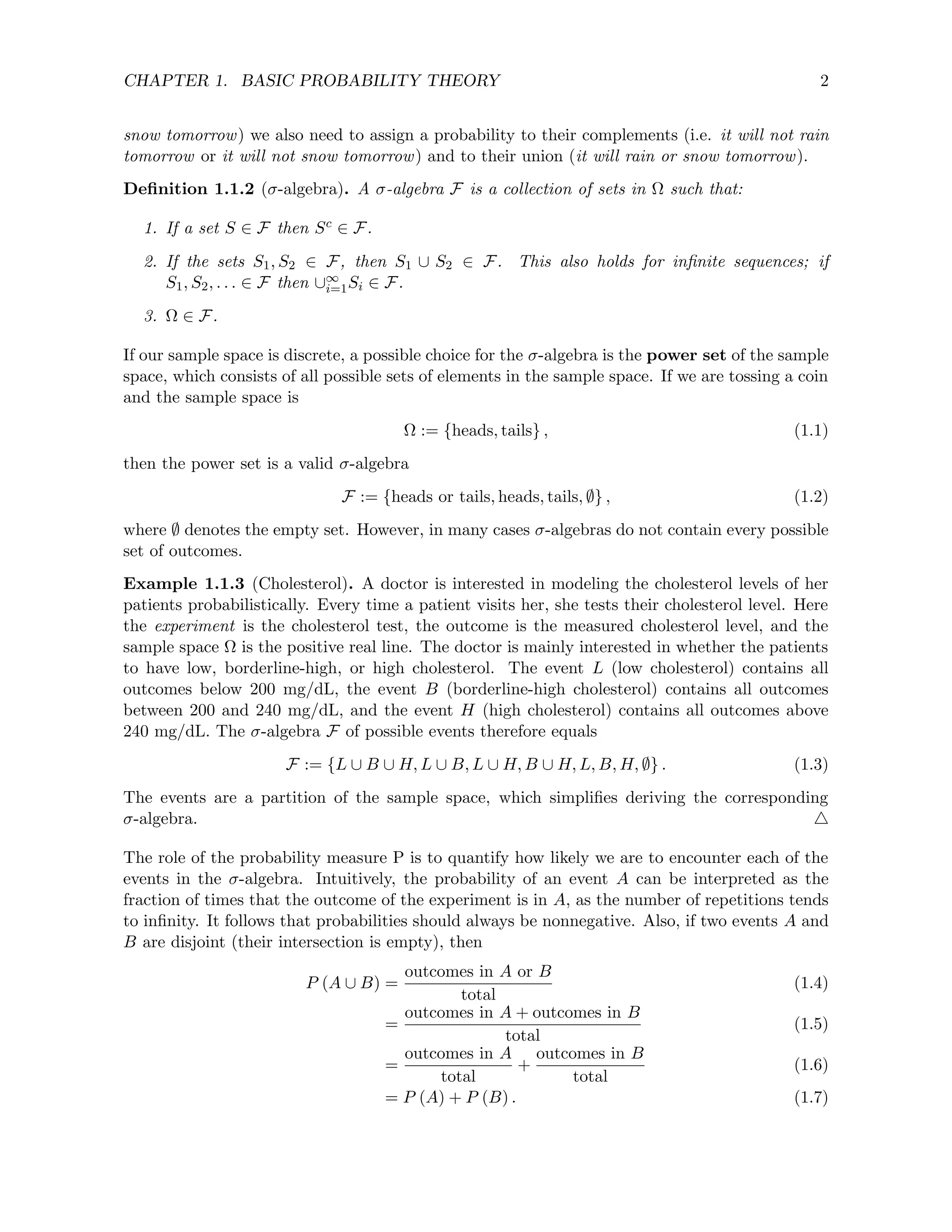 CHAPTER 1. BASIC PROBABILITY THEORY 2
snow tomorrow) we also need to assign a probability to their complements (i.e. it will not rain
tomorrow or it will not snow tomorrow) and to their union (it will rain or snow tomorrow).
Definition 1.1.2 (σ-algebra). A σ-algebra F is a collection of sets in Ω such that:
1. If a set S ∈ F then Sc ∈ F.
2. If the sets S1, S2 ∈ F, then S1 ∪ S2 ∈ F. This also holds for infinite sequences; if
S1, S2, . . . ∈ F then ∪∞
i=1Si ∈ F.
3. Ω ∈ F.
If our sample space is discrete, a possible choice for the σ-algebra is the power set of the sample
space, which consists of all possible sets of elements in the sample space. If we are tossing a coin
and the sample space is
Ω := {heads, tails} , (1.1)
then the power set is a valid σ-algebra
F := {heads or tails, heads, tails, ∅} , (1.2)
where ∅ denotes the empty set. However, in many cases σ-algebras do not contain every possible
set of outcomes.
Example 1.1.3 (Cholesterol). A doctor is interested in modeling the cholesterol levels of her
patients probabilistically. Every time a patient visits her, she tests their cholesterol level. Here
the experiment is the cholesterol test, the outcome is the measured cholesterol level, and the
sample space Ω is the positive real line. The doctor is mainly interested in whether the patients
to have low, borderline-high, or high cholesterol. The event L (low cholesterol) contains all
outcomes below 200 mg/dL, the event B (borderline-high cholesterol) contains all outcomes
between 200 and 240 mg/dL, and the event H (high cholesterol) contains all outcomes above
240 mg/dL. The σ-algebra F of possible events therefore equals
F := {L ∪ B ∪ H, L ∪ B, L ∪ H, B ∪ H, L, B, H, ∅} . (1.3)
The events are a partition of the sample space, which simplifies deriving the corresponding
σ-algebra. 4
The role of the probability measure P is to quantify how likely we are to encounter each of the
events in the σ-algebra. Intuitively, the probability of an event A can be interpreted as the
fraction of times that the outcome of the experiment is in A, as the number of repetitions tends
to infinity. It follows that probabilities should always be nonnegative. Also, if two events A and
B are disjoint (their intersection is empty), then
P (A ∪ B) =
outcomes in A or B
total
(1.4)
=
outcomes in A + outcomes in B
total
(1.5)
=
outcomes in A
total
+
outcomes in B
total
(1.6)
= P (A) + P (B) . (1.7)
 