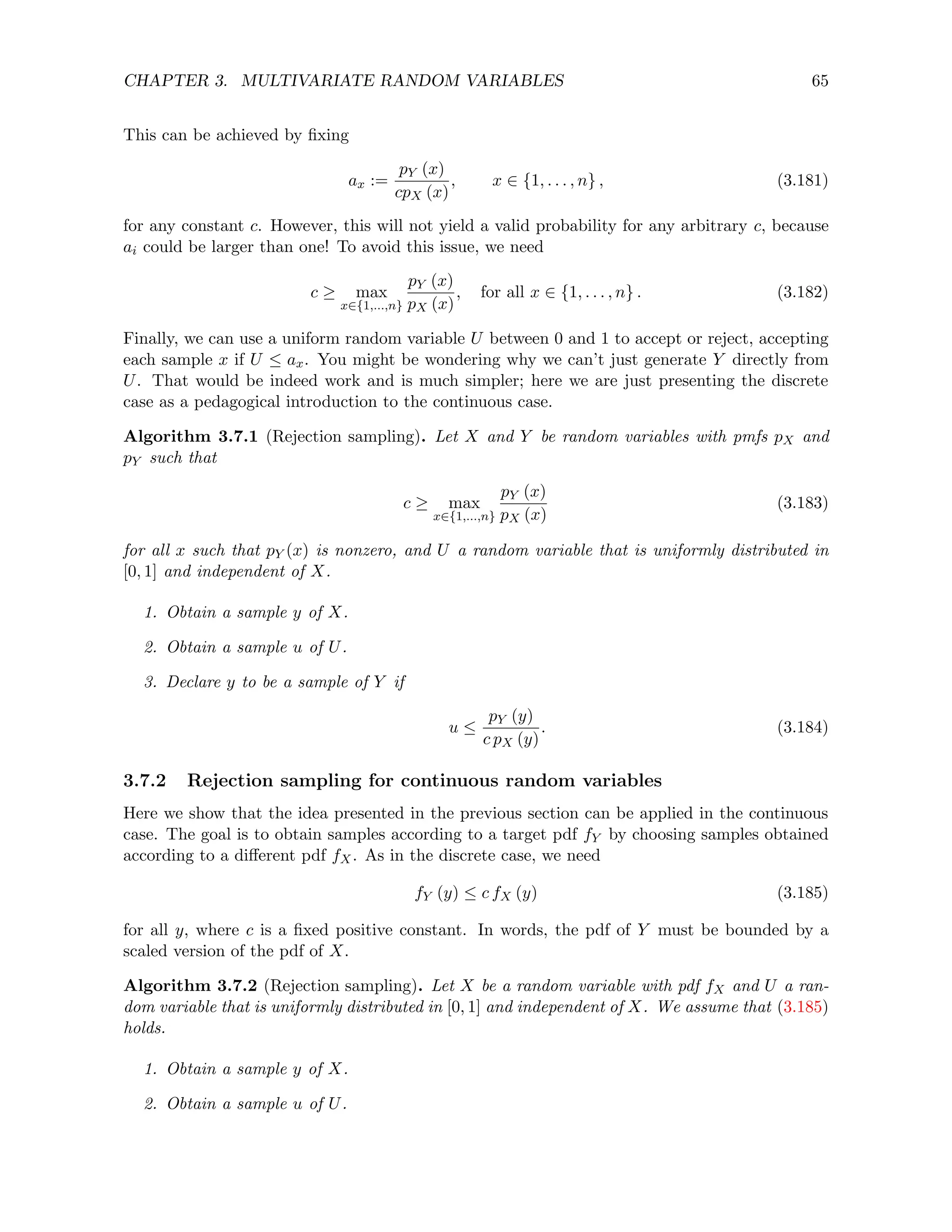 CHAPTER 3. MULTIVARIATE RANDOM VARIABLES 65
This can be achieved by fixing
ax :=
pY (x)
cpX (x)
, x ∈ {1, . . . , n} , (3.181)
for any constant c. However, this will not yield a valid probability for any arbitrary c, because
ai could be larger than one! To avoid this issue, we need
c ≥ max
x∈{1,...,n}
pY (x)
pX (x)
, for all x ∈ {1, . . . , n} . (3.182)
Finally, we can use a uniform random variable U between 0 and 1 to accept or reject, accepting
each sample x if U ≤ ax. You might be wondering why we can’t just generate Y directly from
U. That would be indeed work and is much simpler; here we are just presenting the discrete
case as a pedagogical introduction to the continuous case.
Algorithm 3.7.1 (Rejection sampling). Let X and Y be random variables with pmfs pX and
pY such that
c ≥ max
x∈{1,...,n}
pY (x)
pX (x)
(3.183)
for all x such that pY (x) is nonzero, and U a random variable that is uniformly distributed in
[0, 1] and independent of X.
1. Obtain a sample y of X.
2. Obtain a sample u of U.
3. Declare y to be a sample of Y if
u ≤
pY (y)
c pX (y)
. (3.184)
3.7.2 Rejection sampling for continuous random variables
Here we show that the idea presented in the previous section can be applied in the continuous
case. The goal is to obtain samples according to a target pdf fY by choosing samples obtained
according to a different pdf fX. As in the discrete case, we need
fY (y) ≤ c fX (y) (3.185)
for all y, where c is a fixed positive constant. In words, the pdf of Y must be bounded by a
scaled version of the pdf of X.
Algorithm 3.7.2 (Rejection sampling). Let X be a random variable with pdf fX and U a ran-
dom variable that is uniformly distributed in [0, 1] and independent of X. We assume that (3.185)
holds.
1. Obtain a sample y of X.
2. Obtain a sample u of U.
 