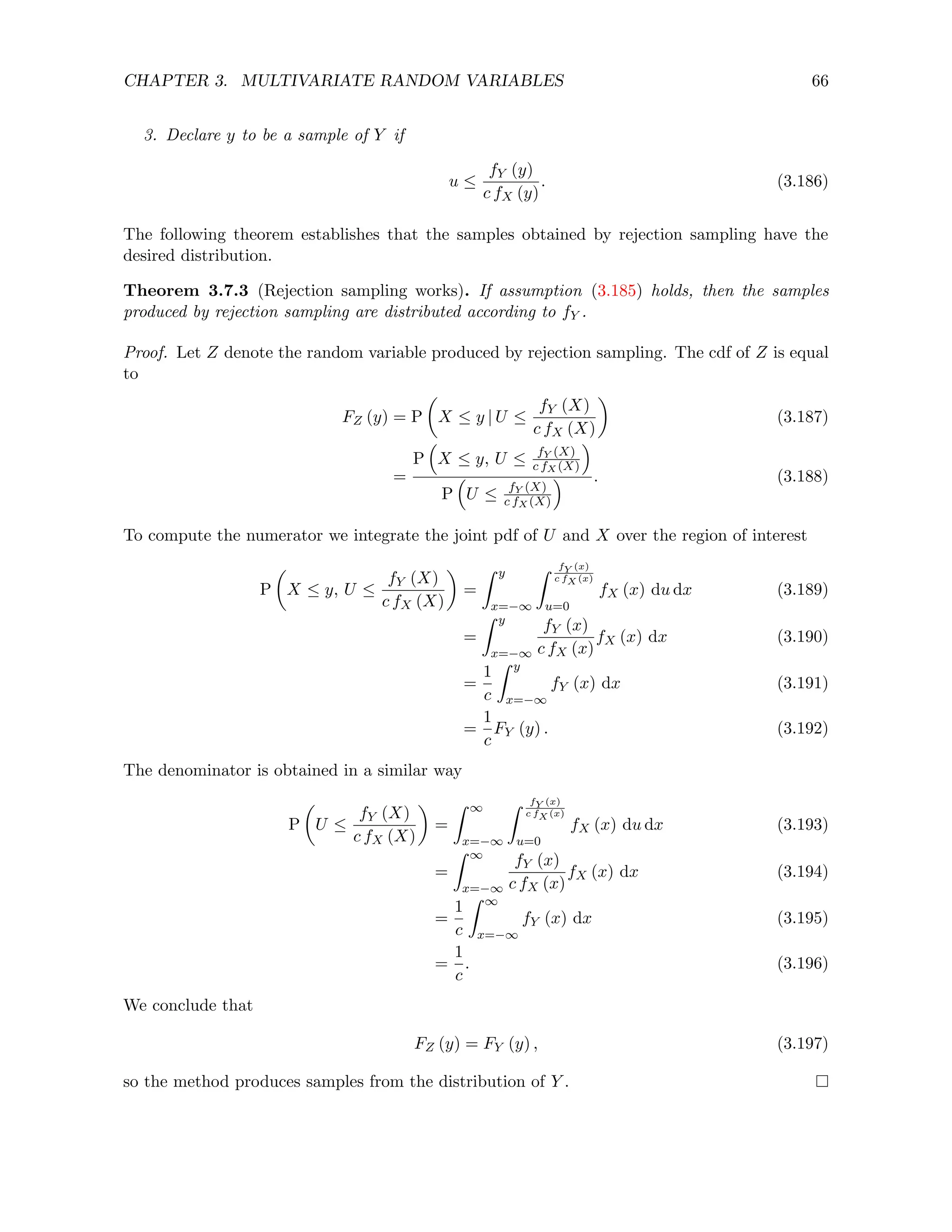 CHAPTER 3. MULTIVARIATE RANDOM VARIABLES 66
3. Declare y to be a sample of Y if
u ≤
fY (y)
c fX (y)
. (3.186)
The following theorem establishes that the samples obtained by rejection sampling have the
desired distribution.
Theorem 3.7.3 (Rejection sampling works). If assumption (3.185) holds, then the samples
produced by rejection sampling are distributed according to fY .
Proof. Let Z denote the random variable produced by rejection sampling. The cdf of Z is equal
to
FZ (y) = P

X ≤ y | U ≤
fY (X)
c fX (X)

(3.187)
=
P

X ≤ y, U ≤ fY (X)
c fX (X)

P

U ≤ fY (X)
c fX (X)
 . (3.188)
To compute the numerator we integrate the joint pdf of U and X over the region of interest
P

X ≤ y, U ≤
fY (X)
c fX (X)

=
Z y
x=−∞
Z fY (x)
c fX (x)
u=0
fX (x) du dx (3.189)
=
Z y
x=−∞
fY (x)
c fX (x)
fX (x) dx (3.190)
=
1
c
Z y
x=−∞
fY (x) dx (3.191)
=
1
c
FY (y) . (3.192)
The denominator is obtained in a similar way
P

U ≤
fY (X)
c fX (X)

=
Z ∞
x=−∞
Z fY (x)
c fX (x)
u=0
fX (x) du dx (3.193)
=
Z ∞
x=−∞
fY (x)
c fX (x)
fX (x) dx (3.194)
=
1
c
Z ∞
x=−∞
fY (x) dx (3.195)
=
1
c
. (3.196)
We conclude that
FZ (y) = FY (y) , (3.197)
so the method produces samples from the distribution of Y .
 
