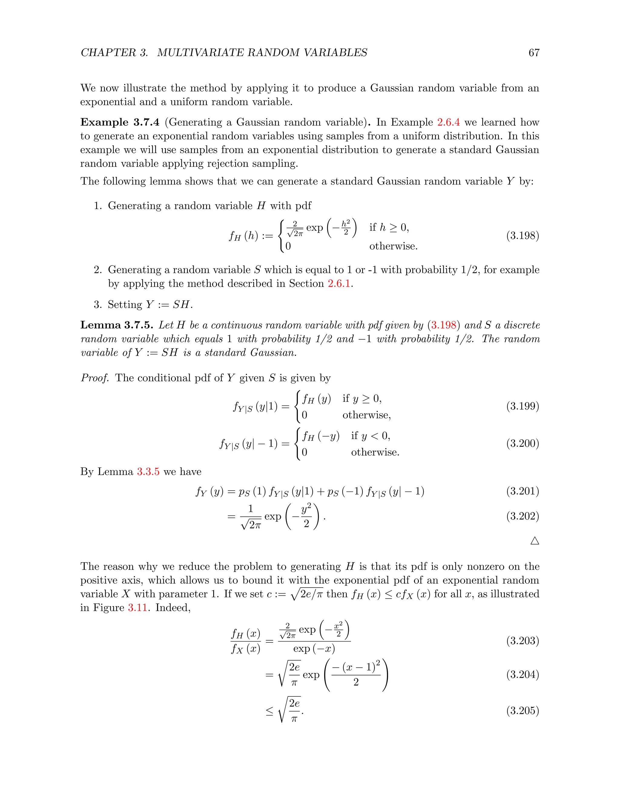 CHAPTER 3. MULTIVARIATE RANDOM VARIABLES 67
We now illustrate the method by applying it to produce a Gaussian random variable from an
exponential and a uniform random variable.
Example 3.7.4 (Generating a Gaussian random variable). In Example 2.6.4 we learned how
to generate an exponential random variables using samples from a uniform distribution. In this
example we will use samples from an exponential distribution to generate a standard Gaussian
random variable applying rejection sampling.
The following lemma shows that we can generate a standard Gaussian random variable Y by:
1. Generating a random variable H with pdf
fH (h) :=
(
2
√
2π
exp

−h2
2

if h ≥ 0,
0 otherwise.
(3.198)
2. Generating a random variable S which is equal to 1 or -1 with probability 1/2, for example
by applying the method described in Section 2.6.1.
3. Setting Y := SH.
Lemma 3.7.5. Let H be a continuous random variable with pdf given by (3.198) and S a discrete
random variable which equals 1 with probability 1/2 and −1 with probability 1/2. The random
variable of Y := SH is a standard Gaussian.
Proof. The conditional pdf of Y given S is given by
fY |S (y|1) =
(
fH (y) if y ≥ 0,
0 otherwise,
(3.199)
fY |S (y| − 1) =
(
fH (−y) if y  0,
0 otherwise.
(3.200)
By Lemma 3.3.5 we have
fY (y) = pS (1) fY |S (y|1) + pS (−1) fY |S (y| − 1) (3.201)
=
1
√
2π
exp

−
y2
2

. (3.202)
4
The reason why we reduce the problem to generating H is that its pdf is only nonzero on the
positive axis, which allows us to bound it with the exponential pdf of an exponential random
variable X with parameter 1. If we set c :=
p
2e/π then fH (x) ≤ cfX (x) for all x, as illustrated
in Figure 3.11. Indeed,
fH (x)
fX (x)
=
2
√
2π
exp

−x2
2

exp (−x)
(3.203)
=
r
2e
π
exp
− (x − 1)2
2
!
(3.204)
≤
r
2e
π
. (3.205)
 