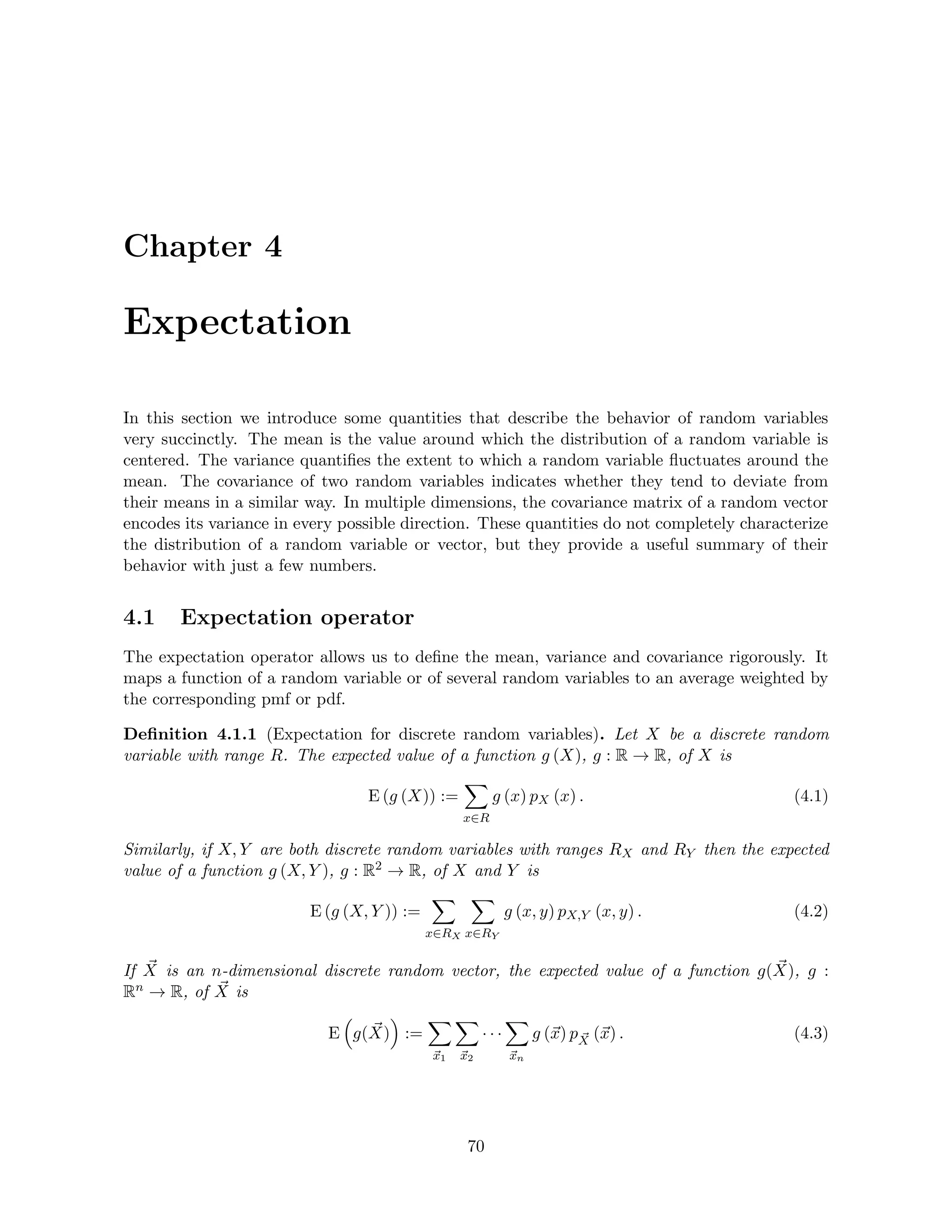 Chapter 4
Expectation
In this section we introduce some quantities that describe the behavior of random variables
very succinctly. The mean is the value around which the distribution of a random variable is
centered. The variance quantifies the extent to which a random variable fluctuates around the
mean. The covariance of two random variables indicates whether they tend to deviate from
their means in a similar way. In multiple dimensions, the covariance matrix of a random vector
encodes its variance in every possible direction. These quantities do not completely characterize
the distribution of a random variable or vector, but they provide a useful summary of their
behavior with just a few numbers.
4.1 Expectation operator
The expectation operator allows us to define the mean, variance and covariance rigorously. It
maps a function of a random variable or of several random variables to an average weighted by
the corresponding pmf or pdf.
Definition 4.1.1 (Expectation for discrete random variables). Let X be a discrete random
variable with range R. The expected value of a function g (X), g : R → R, of X is
E (g (X)) :=
X
x∈R
g (x) pX (x) . (4.1)
Similarly, if X, Y are both discrete random variables with ranges RX and RY then the expected
value of a function g (X, Y ), g : R2 → R, of X and Y is
E (g (X, Y )) :=
X
x∈RX
X
x∈RY
g (x, y) pX,Y (x, y) . (4.2)
If ~
X is an n-dimensional discrete random vector, the expected value of a function g( ~
X), g :
Rn → R, of ~
X is
E

g( ~
X)

:=
X
~
x1
X
~
x2
· · ·
X
~
xn
g (~
x) p ~
X (~
x) . (4.3)
70
 