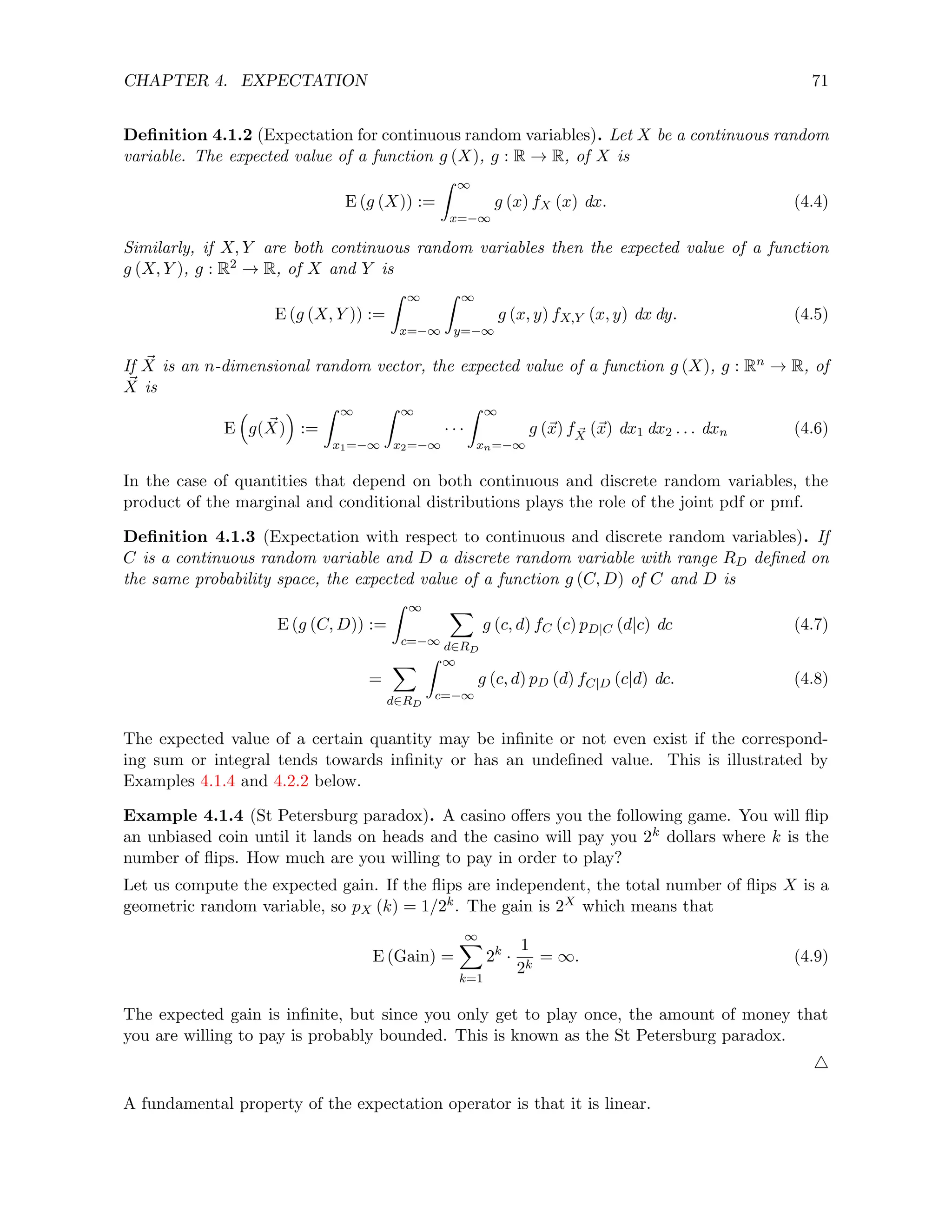 CHAPTER 4. EXPECTATION 71
Definition 4.1.2 (Expectation for continuous random variables). Let X be a continuous random
variable. The expected value of a function g (X), g : R → R, of X is
E (g (X)) :=
Z ∞
x=−∞
g (x) fX (x) dx. (4.4)
Similarly, if X, Y are both continuous random variables then the expected value of a function
g (X, Y ), g : R2 → R, of X and Y is
E (g (X, Y )) :=
Z ∞
x=−∞
Z ∞
y=−∞
g (x, y) fX,Y (x, y) dx dy. (4.5)
If ~
X is an n-dimensional random vector, the expected value of a function g (X), g : Rn → R, of
~
X is
E

g( ~
X)

:=
Z ∞
x1=−∞
Z ∞
x2=−∞
· · ·
Z ∞
xn=−∞
g (~
x) f ~
X (~
x) dx1 dx2 . . . dxn (4.6)
In the case of quantities that depend on both continuous and discrete random variables, the
product of the marginal and conditional distributions plays the role of the joint pdf or pmf.
Definition 4.1.3 (Expectation with respect to continuous and discrete random variables). If
C is a continuous random variable and D a discrete random variable with range RD defined on
the same probability space, the expected value of a function g (C, D) of C and D is
E (g (C, D)) :=
Z ∞
c=−∞
X
d∈RD
g (c, d) fC (c) pD|C (d|c) dc (4.7)
=
X
d∈RD
Z ∞
c=−∞
g (c, d) pD (d) fC|D (c|d) dc. (4.8)
The expected value of a certain quantity may be infinite or not even exist if the correspond-
ing sum or integral tends towards infinity or has an undefined value. This is illustrated by
Examples 4.1.4 and 4.2.2 below.
Example 4.1.4 (St Petersburg paradox). A casino offers you the following game. You will flip
an unbiased coin until it lands on heads and the casino will pay you 2k dollars where k is the
number of flips. How much are you willing to pay in order to play?
Let us compute the expected gain. If the flips are independent, the total number of flips X is a
geometric random variable, so pX (k) = 1/2k. The gain is 2X which means that
E (Gain) =
∞
X
k=1
2k
·
1
2k
= ∞. (4.9)
The expected gain is infinite, but since you only get to play once, the amount of money that
you are willing to pay is probably bounded. This is known as the St Petersburg paradox.
4
A fundamental property of the expectation operator is that it is linear.
 