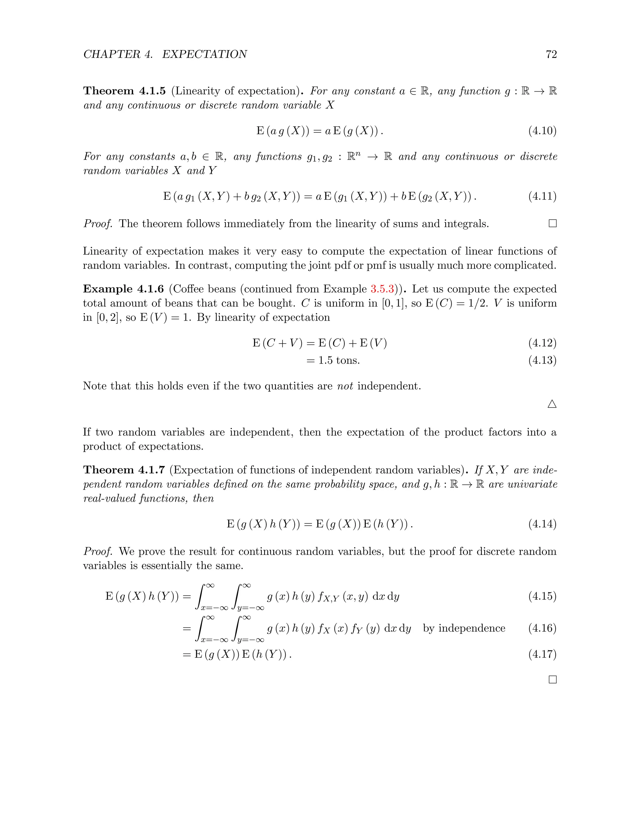CHAPTER 4. EXPECTATION 72
Theorem 4.1.5 (Linearity of expectation). For any constant a ∈ R, any function g : R → R
and any continuous or discrete random variable X
E (a g (X)) = a E (g (X)) . (4.10)
For any constants a, b ∈ R, any functions g1, g2 : Rn → R and any continuous or discrete
random variables X and Y
E (a g1 (X, Y ) + b g2 (X, Y )) = a E (g1 (X, Y )) + b E (g2 (X, Y )) . (4.11)
Proof. The theorem follows immediately from the linearity of sums and integrals.
Linearity of expectation makes it very easy to compute the expectation of linear functions of
random variables. In contrast, computing the joint pdf or pmf is usually much more complicated.
Example 4.1.6 (Coffee beans (continued from Example 3.5.3)). Let us compute the expected
total amount of beans that can be bought. C is uniform in [0, 1], so E (C) = 1/2. V is uniform
in [0, 2], so E (V ) = 1. By linearity of expectation
E (C + V ) = E (C) + E (V ) (4.12)
= 1.5 tons. (4.13)
Note that this holds even if the two quantities are not independent.
4
If two random variables are independent, then the expectation of the product factors into a
product of expectations.
Theorem 4.1.7 (Expectation of functions of independent random variables). If X, Y are inde-
pendent random variables defined on the same probability space, and g, h : R → R are univariate
real-valued functions, then
E (g (X) h (Y )) = E (g (X)) E (h (Y )) . (4.14)
Proof. We prove the result for continuous random variables, but the proof for discrete random
variables is essentially the same.
E (g (X) h (Y )) =
Z ∞
x=−∞
Z ∞
y=−∞
g (x) h (y) fX,Y (x, y) dx dy (4.15)
=
Z ∞
x=−∞
Z ∞
y=−∞
g (x) h (y) fX (x) fY (y) dx dy by independence (4.16)
= E (g (X)) E (h (Y )) . (4.17)
 