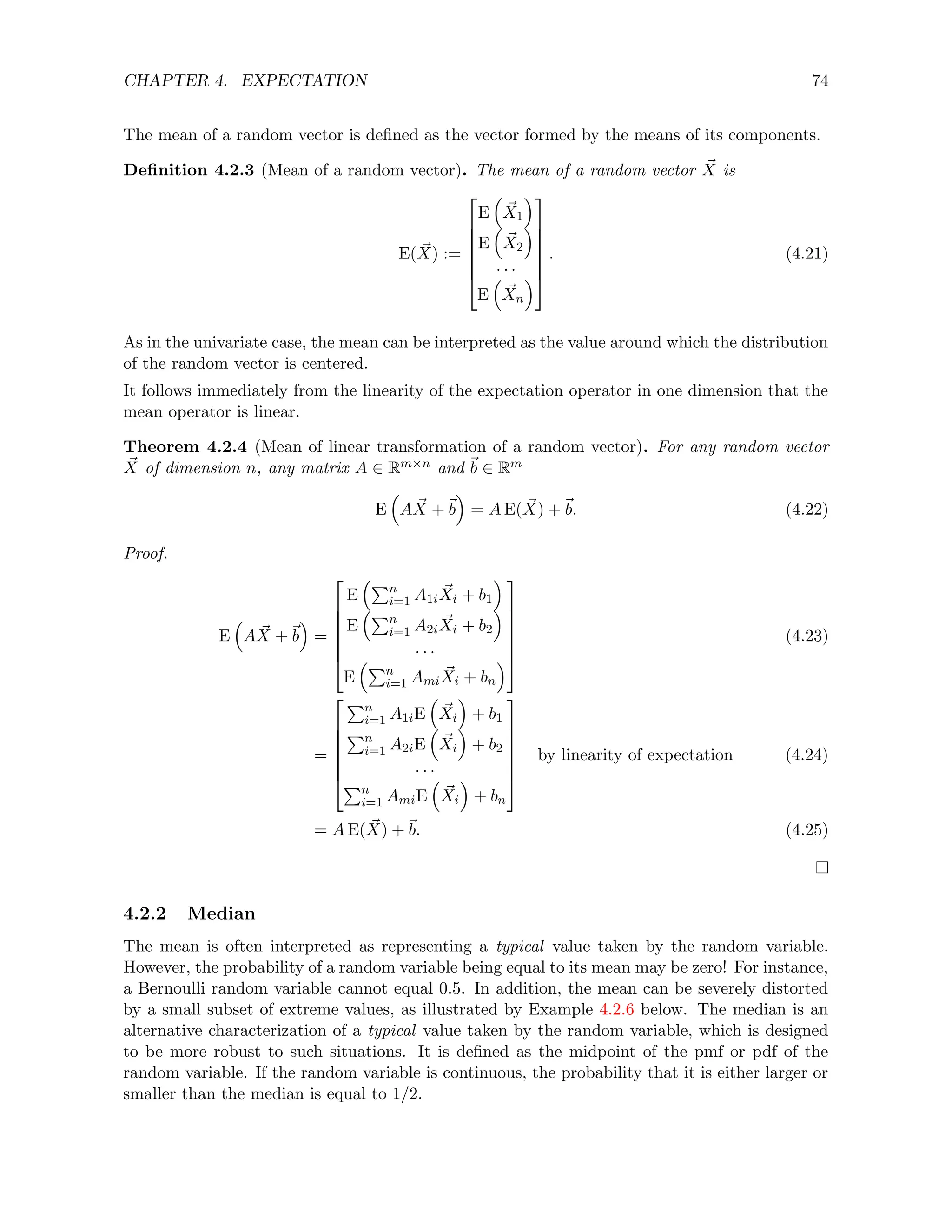 CHAPTER 4. EXPECTATION 74
The mean of a random vector is defined as the vector formed by the means of its components.
Definition 4.2.3 (Mean of a random vector). The mean of a random vector ~
X is
E( ~
X) :=







E

~
X1

E

~
X2

· · ·
E

~
Xn








. (4.21)
As in the univariate case, the mean can be interpreted as the value around which the distribution
of the random vector is centered.
It follows immediately from the linearity of the expectation operator in one dimension that the
mean operator is linear.
Theorem 4.2.4 (Mean of linear transformation of a random vector). For any random vector
~
X of dimension n, any matrix A ∈ Rm×n and ~
b ∈ Rm
E

A ~
X +~
b

= A E( ~
X) +~
b. (4.22)
Proof.
E

A ~
X +~
b

=







E
Pn
i=1 A1i
~
Xi + b1

E
Pn
i=1 A2i
~
Xi + b2

· · ·
E
Pn
i=1 Ami
~
Xi + bn








(4.23)
=







Pn
i=1 A1iE

~
Xi

+ b1
Pn
i=1 A2iE

~
Xi

+ b2
· · ·
Pn
i=1 AmiE

~
Xi

+ bn







by linearity of expectation (4.24)
= A E( ~
X) +~
b. (4.25)
4.2.2 Median
The mean is often interpreted as representing a typical value taken by the random variable.
However, the probability of a random variable being equal to its mean may be zero! For instance,
a Bernoulli random variable cannot equal 0.5. In addition, the mean can be severely distorted
by a small subset of extreme values, as illustrated by Example 4.2.6 below. The median is an
alternative characterization of a typical value taken by the random variable, which is designed
to be more robust to such situations. It is defined as the midpoint of the pmf or pdf of the
random variable. If the random variable is continuous, the probability that it is either larger or
smaller than the median is equal to 1/2.
 