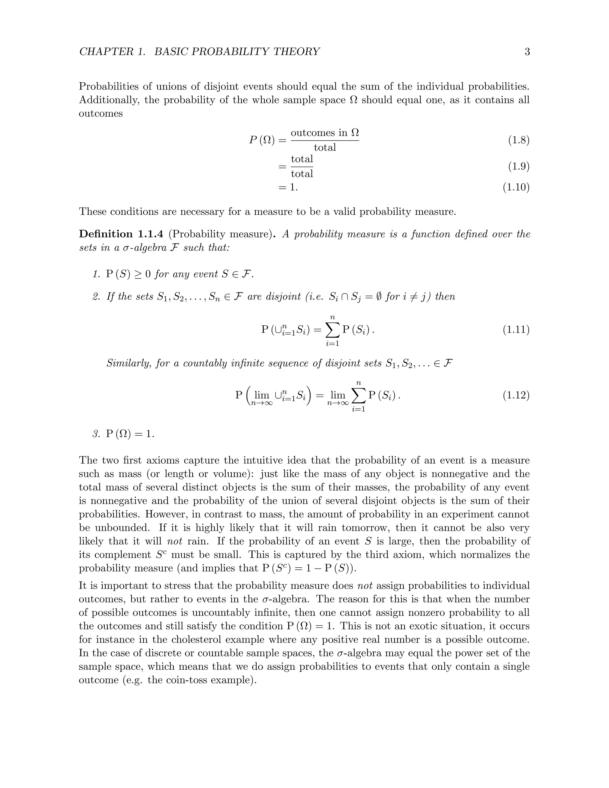 CHAPTER 1. BASIC PROBABILITY THEORY 3
Probabilities of unions of disjoint events should equal the sum of the individual probabilities.
Additionally, the probability of the whole sample space Ω should equal one, as it contains all
outcomes
P (Ω) =
outcomes in Ω
total
(1.8)
=
total
total
(1.9)
= 1. (1.10)
These conditions are necessary for a measure to be a valid probability measure.
Definition 1.1.4 (Probability measure). A probability measure is a function defined over the
sets in a σ-algebra F such that:
1. P (S) ≥ 0 for any event S ∈ F.
2. If the sets S1, S2, . . . , Sn ∈ F are disjoint (i.e. Si ∩ Sj = ∅ for i 6= j) then
P (∪n
i=1Si) =
n
X
i=1
P (Si) . (1.11)
Similarly, for a countably infinite sequence of disjoint sets S1, S2, . . . ∈ F
P

lim
n→∞
∪n
i=1Si

= lim
n→∞
n
X
i=1
P (Si) . (1.12)
3. P (Ω) = 1.
The two first axioms capture the intuitive idea that the probability of an event is a measure
such as mass (or length or volume): just like the mass of any object is nonnegative and the
total mass of several distinct objects is the sum of their masses, the probability of any event
is nonnegative and the probability of the union of several disjoint objects is the sum of their
probabilities. However, in contrast to mass, the amount of probability in an experiment cannot
be unbounded. If it is highly likely that it will rain tomorrow, then it cannot be also very
likely that it will not rain. If the probability of an event S is large, then the probability of
its complement Sc must be small. This is captured by the third axiom, which normalizes the
probability measure (and implies that P (Sc) = 1 − P (S)).
It is important to stress that the probability measure does not assign probabilities to individual
outcomes, but rather to events in the σ-algebra. The reason for this is that when the number
of possible outcomes is uncountably infinite, then one cannot assign nonzero probability to all
the outcomes and still satisfy the condition P (Ω) = 1. This is not an exotic situation, it occurs
for instance in the cholesterol example where any positive real number is a possible outcome.
In the case of discrete or countable sample spaces, the σ-algebra may equal the power set of the
sample space, which means that we do assign probabilities to events that only contain a single
outcome (e.g. the coin-toss example).
 
