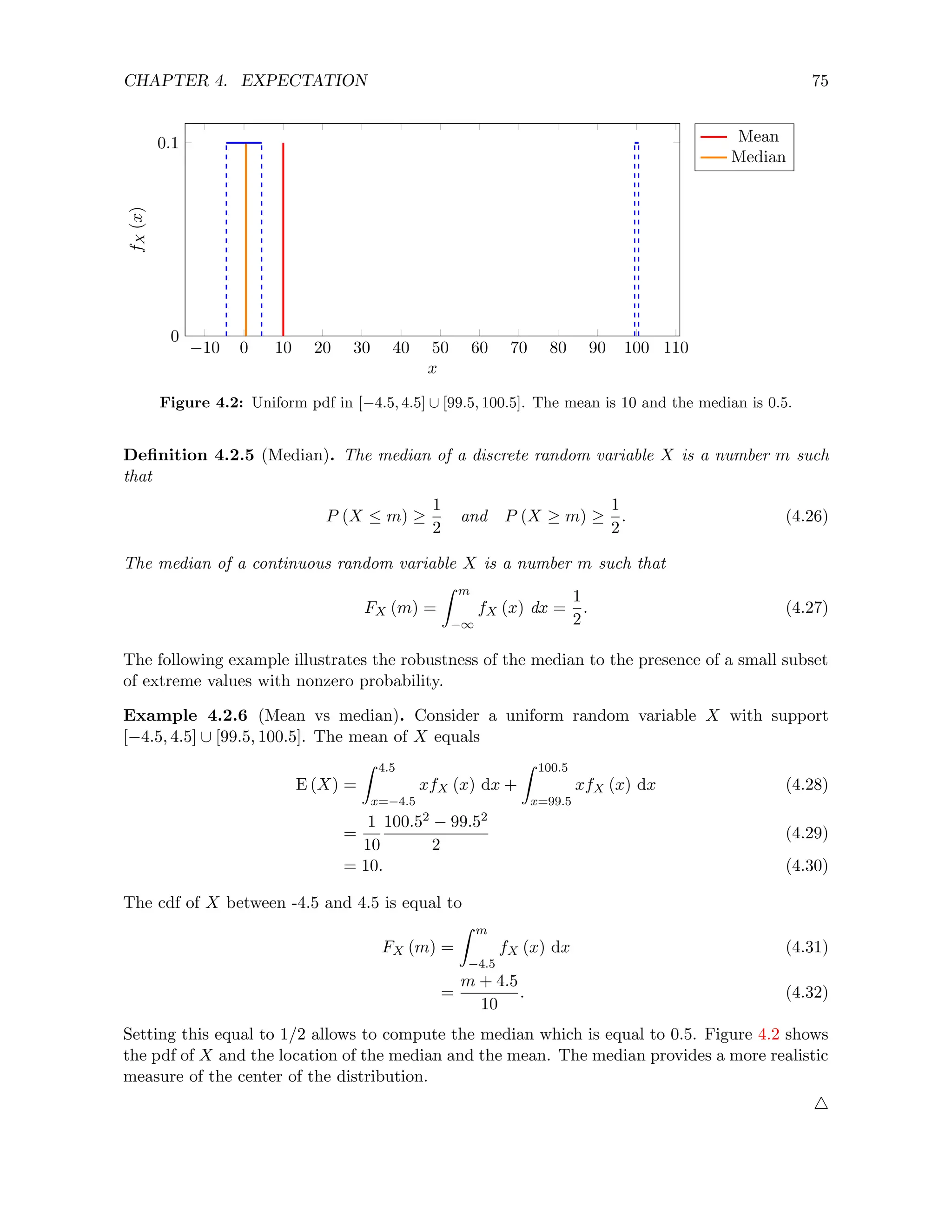 CHAPTER 4. EXPECTATION 75
−10 0 10 20 30 40 50 60 70 80 90 100 110
0
0.1
x
f
X
(x) Mean
Median
Figure 4.2: Uniform pdf in [−4.5, 4.5] ∪ [99.5, 100.5]. The mean is 10 and the median is 0.5.
Definition 4.2.5 (Median). The median of a discrete random variable X is a number m such
that
P (X ≤ m) ≥
1
2
and P (X ≥ m) ≥
1
2
. (4.26)
The median of a continuous random variable X is a number m such that
FX (m) =
Z m
−∞
fX (x) dx =
1
2
. (4.27)
The following example illustrates the robustness of the median to the presence of a small subset
of extreme values with nonzero probability.
Example 4.2.6 (Mean vs median). Consider a uniform random variable X with support
[−4.5, 4.5] ∪ [99.5, 100.5]. The mean of X equals
E (X) =
Z 4.5
x=−4.5
xfX (x) dx +
Z 100.5
x=99.5
xfX (x) dx (4.28)
=
1
10
100.52 − 99.52
2
(4.29)
= 10. (4.30)
The cdf of X between -4.5 and 4.5 is equal to
FX (m) =
Z m
−4.5
fX (x) dx (4.31)
=
m + 4.5
10
. (4.32)
Setting this equal to 1/2 allows to compute the median which is equal to 0.5. Figure 4.2 shows
the pdf of X and the location of the median and the mean. The median provides a more realistic
measure of the center of the distribution.
4
 