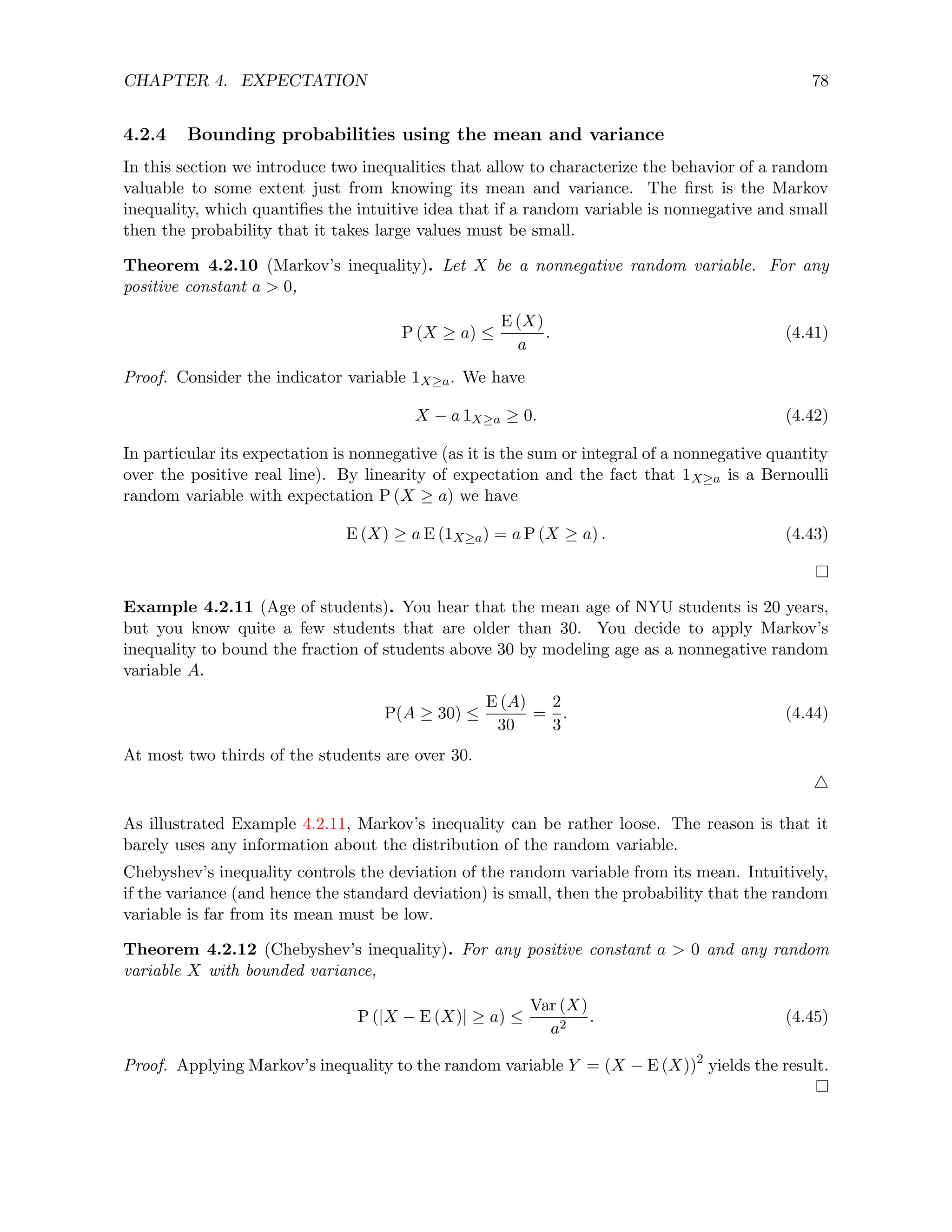 CHAPTER 4. EXPECTATION 78
4.2.4 Bounding probabilities using the mean and variance
In this section we introduce two inequalities that allow to characterize the behavior of a random
valuable to some extent just from knowing its mean and variance. The first is the Markov
inequality, which quantifies the intuitive idea that if a random variable is nonnegative and small
then the probability that it takes large values must be small.
Theorem 4.2.10 (Markov’s inequality). Let X be a nonnegative random variable. For any
positive constant a  0,
P (X ≥ a) ≤
E (X)
a
. (4.41)
Proof. Consider the indicator variable 1X≥a. We have
X − a 1X≥a ≥ 0. (4.42)
In particular its expectation is nonnegative (as it is the sum or integral of a nonnegative quantity
over the positive real line). By linearity of expectation and the fact that 1X≥a is a Bernoulli
random variable with expectation P (X ≥ a) we have
E (X) ≥ a E (1X≥a) = a P (X ≥ a) . (4.43)
Example 4.2.11 (Age of students). You hear that the mean age of NYU students is 20 years,
but you know quite a few students that are older than 30. You decide to apply Markov’s
inequality to bound the fraction of students above 30 by modeling age as a nonnegative random
variable A.
P(A ≥ 30) ≤
E (A)
30
=
2
3
. (4.44)
At most two thirds of the students are over 30.
4
As illustrated Example 4.2.11, Markov’s inequality can be rather loose. The reason is that it
barely uses any information about the distribution of the random variable.
Chebyshev’s inequality controls the deviation of the random variable from its mean. Intuitively,
if the variance (and hence the standard deviation) is small, then the probability that the random
variable is far from its mean must be low.
Theorem 4.2.12 (Chebyshev’s inequality). For any positive constant a  0 and any random
variable X with bounded variance,
P (|X − E (X)| ≥ a) ≤
Var (X)
a2
. (4.45)
Proof. Applying Markov’s inequality to the random variable Y = (X − E (X))2
yields the result.
 