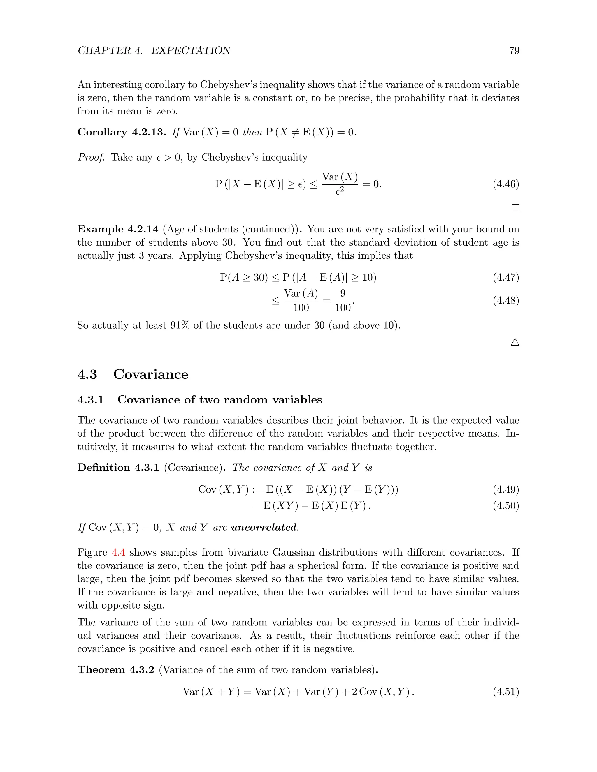 CHAPTER 4. EXPECTATION 79
An interesting corollary to Chebyshev’s inequality shows that if the variance of a random variable
is zero, then the random variable is a constant or, to be precise, the probability that it deviates
from its mean is zero.
Corollary 4.2.13. If Var (X) = 0 then P (X 6= E (X)) = 0.
Proof. Take any   0, by Chebyshev’s inequality
P (|X − E (X)| ≥ ) ≤
Var (X)
2
= 0. (4.46)
Example 4.2.14 (Age of students (continued)). You are not very satisfied with your bound on
the number of students above 30. You find out that the standard deviation of student age is
actually just 3 years. Applying Chebyshev’s inequality, this implies that
P(A ≥ 30) ≤ P (|A − E (A)| ≥ 10) (4.47)
≤
Var (A)
100
=
9
100
. (4.48)
So actually at least 91% of the students are under 30 (and above 10).
4
4.3 Covariance
4.3.1 Covariance of two random variables
The covariance of two random variables describes their joint behavior. It is the expected value
of the product between the difference of the random variables and their respective means. In-
tuitively, it measures to what extent the random variables fluctuate together.
Definition 4.3.1 (Covariance). The covariance of X and Y is
Cov (X, Y ) := E ((X − E (X)) (Y − E (Y ))) (4.49)
= E (XY ) − E (X) E (Y ) . (4.50)
If Cov (X, Y ) = 0, X and Y are uncorrelated.
Figure 4.4 shows samples from bivariate Gaussian distributions with different covariances. If
the covariance is zero, then the joint pdf has a spherical form. If the covariance is positive and
large, then the joint pdf becomes skewed so that the two variables tend to have similar values.
If the covariance is large and negative, then the two variables will tend to have similar values
with opposite sign.
The variance of the sum of two random variables can be expressed in terms of their individ-
ual variances and their covariance. As a result, their fluctuations reinforce each other if the
covariance is positive and cancel each other if it is negative.
Theorem 4.3.2 (Variance of the sum of two random variables).
Var (X + Y ) = Var (X) + Var (Y ) + 2 Cov (X, Y ) . (4.51)
 