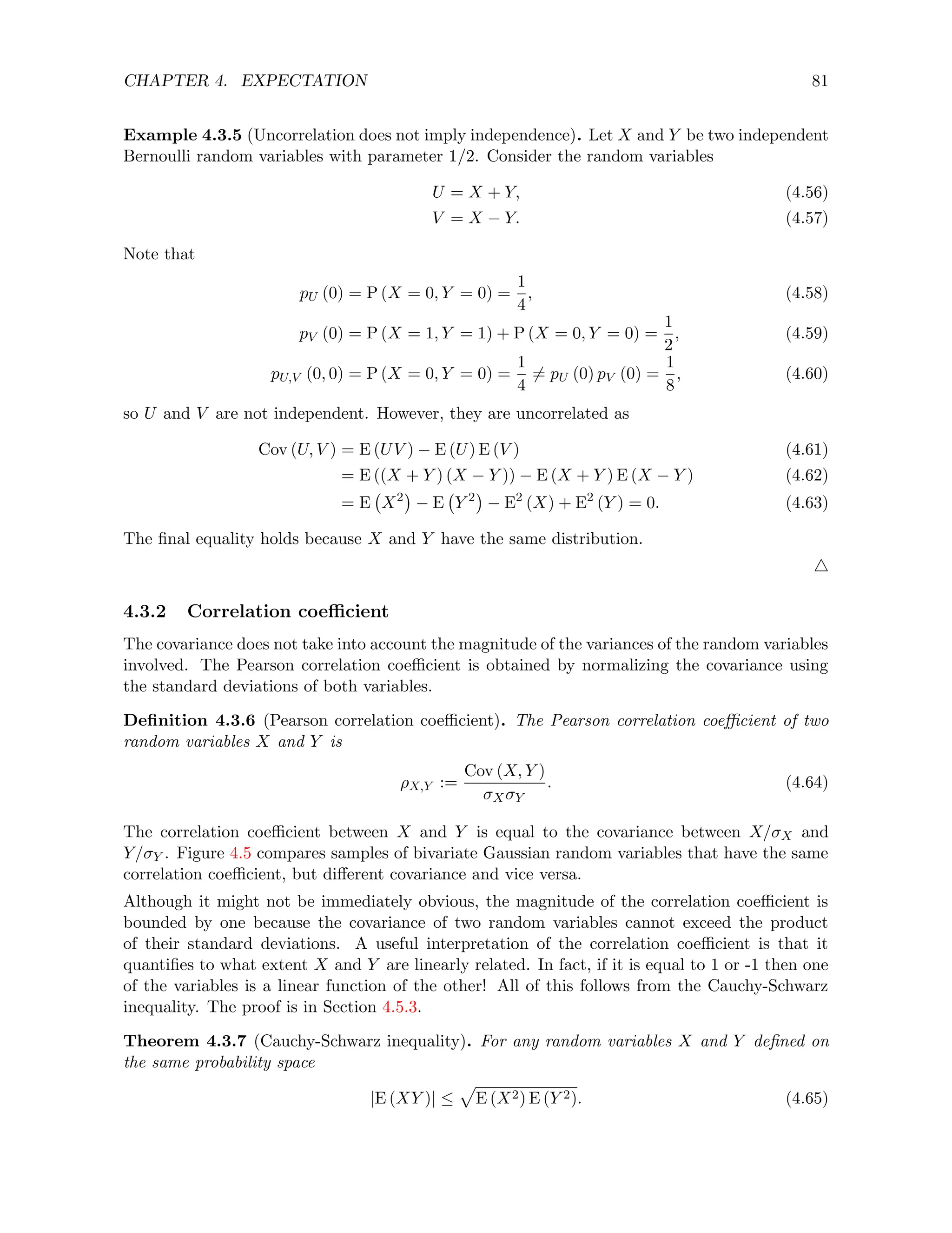 CHAPTER 4. EXPECTATION 81
Example 4.3.5 (Uncorrelation does not imply independence). Let X and Y be two independent
Bernoulli random variables with parameter 1/2. Consider the random variables
U = X + Y, (4.56)
V = X − Y. (4.57)
Note that
pU (0) = P (X = 0, Y = 0) =
1
4
, (4.58)
pV (0) = P (X = 1, Y = 1) + P (X = 0, Y = 0) =
1
2
, (4.59)
pU,V (0, 0) = P (X = 0, Y = 0) =
1
4
6= pU (0) pV (0) =
1
8
, (4.60)
so U and V are not independent. However, they are uncorrelated as
Cov (U, V ) = E (UV ) − E (U) E (V ) (4.61)
= E ((X + Y ) (X − Y )) − E (X + Y ) E (X − Y ) (4.62)
= E X2

− E Y 2

− E2
(X) + E2
(Y ) = 0. (4.63)
The final equality holds because X and Y have the same distribution.
4
4.3.2 Correlation coefficient
The covariance does not take into account the magnitude of the variances of the random variables
involved. The Pearson correlation coefficient is obtained by normalizing the covariance using
the standard deviations of both variables.
Definition 4.3.6 (Pearson correlation coefficient). The Pearson correlation coefficient of two
random variables X and Y is
ρX,Y :=
Cov (X, Y )
σXσY
. (4.64)
The correlation coefficient between X and Y is equal to the covariance between X/σX and
Y/σY . Figure 4.5 compares samples of bivariate Gaussian random variables that have the same
correlation coefficient, but different covariance and vice versa.
Although it might not be immediately obvious, the magnitude of the correlation coefficient is
bounded by one because the covariance of two random variables cannot exceed the product
of their standard deviations. A useful interpretation of the correlation coefficient is that it
quantifies to what extent X and Y are linearly related. In fact, if it is equal to 1 or -1 then one
of the variables is a linear function of the other! All of this follows from the Cauchy-Schwarz
inequality. The proof is in Section 4.5.3.
Theorem 4.3.7 (Cauchy-Schwarz inequality). For any random variables X and Y defined on
the same probability space
|E (XY )| ≤
p
E (X2) E (Y 2). (4.65)
 
