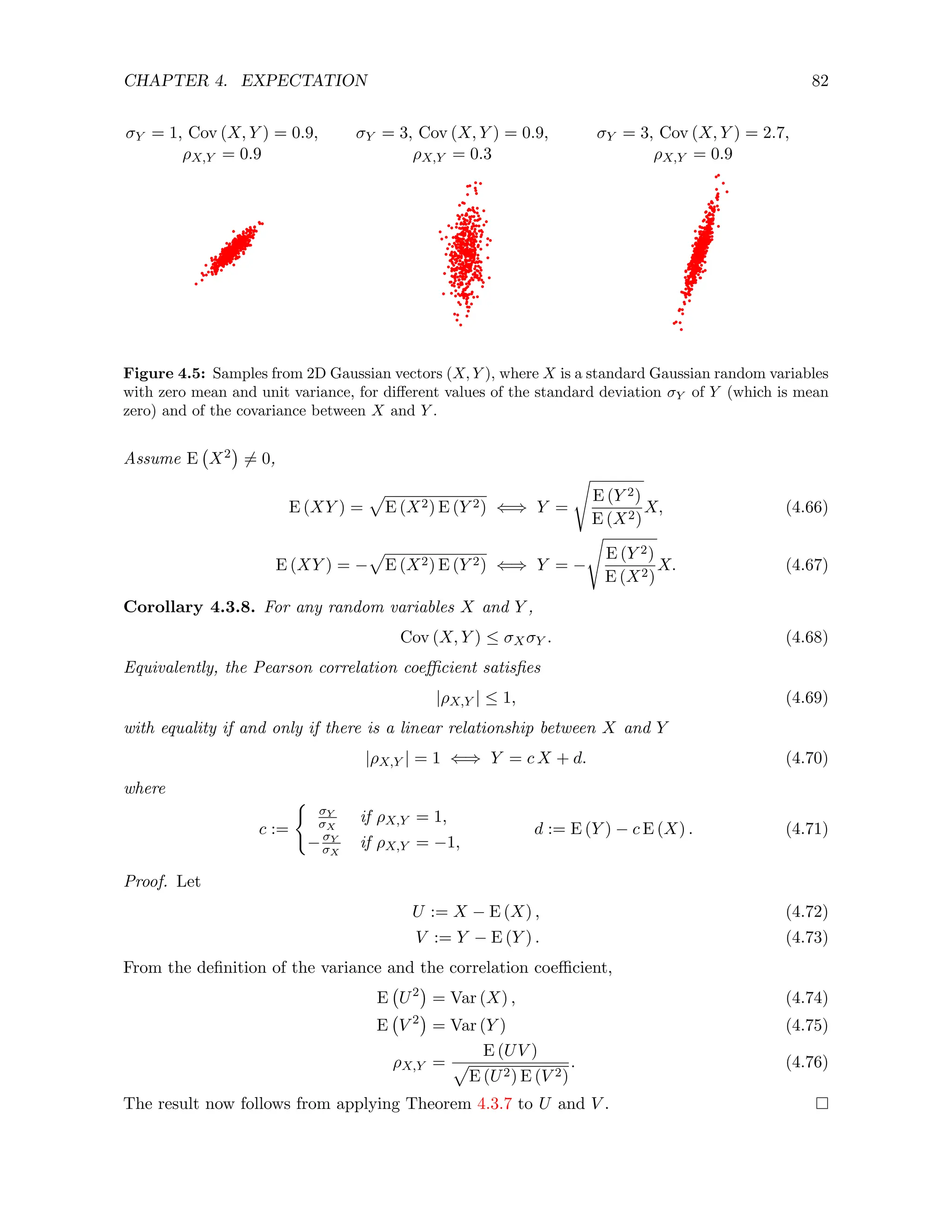 CHAPTER 4. EXPECTATION 82
σY = 1, Cov (X, Y ) = 0.9,
ρX,Y = 0.9
σY = 3, Cov (X, Y ) = 0.9,
ρX,Y = 0.3
σY = 3, Cov (X, Y ) = 2.7,
ρX,Y = 0.9
Figure 4.5: Samples from 2D Gaussian vectors (X, Y ), where X is a standard Gaussian random variables
with zero mean and unit variance, for different values of the standard deviation σY of Y (which is mean
zero) and of the covariance between X and Y .
Assume E X2

6= 0,
E (XY ) =
p
E (X2) E (Y 2) ⇐⇒ Y =
s
E (Y 2)
E (X2)
X, (4.66)
E (XY ) = −
p
E (X2) E (Y 2) ⇐⇒ Y = −
s
E (Y 2)
E (X2)
X. (4.67)
Corollary 4.3.8. For any random variables X and Y ,
Cov (X, Y ) ≤ σXσY . (4.68)
Equivalently, the Pearson correlation coefficient satisfies
|ρX,Y | ≤ 1, (4.69)
with equality if and only if there is a linear relationship between X and Y
|ρX,Y | = 1 ⇐⇒ Y = c X + d. (4.70)
where
c :=
(
σY
σX
if ρX,Y = 1,
−σY
σX
if ρX,Y = −1,
d := E (Y ) − c E (X) . (4.71)
Proof. Let
U := X − E (X) , (4.72)
V := Y − E (Y ) . (4.73)
From the definition of the variance and the correlation coefficient,
E U2

= Var (X) , (4.74)
E V 2

= Var (Y ) (4.75)
ρX,Y =
E (UV )
p
E (U2) E (V 2)
. (4.76)
The result now follows from applying Theorem 4.3.7 to U and V .
 