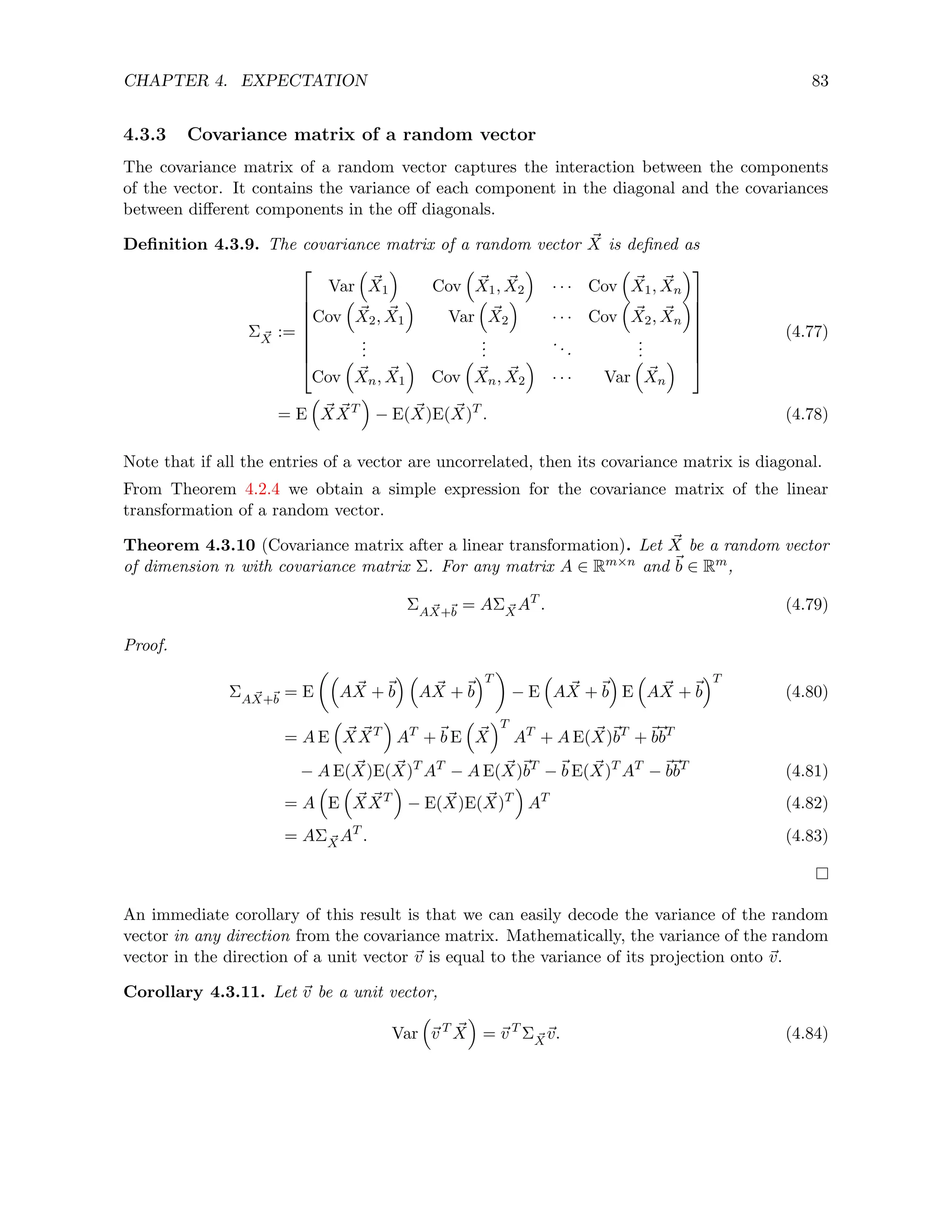 CHAPTER 4. EXPECTATION 83
4.3.3 Covariance matrix of a random vector
The covariance matrix of a random vector captures the interaction between the components
of the vector. It contains the variance of each component in the diagonal and the covariances
between different components in the off diagonals.
Definition 4.3.9. The covariance matrix of a random vector ~
X is defined as
Σ ~
X :=








Var

~
X1

Cov

~
X1, ~
X2

· · · Cov

~
X1, ~
Xn

Cov

~
X2, ~
X1

Var

~
X2

· · · Cov

~
X2, ~
Xn

.
.
.
.
.
.
...
.
.
.
Cov

~
Xn, ~
X1

Cov

~
Xn, ~
X2

· · · Var

~
Xn









(4.77)
= E

~
X ~
XT

− E( ~
X)E( ~
X)T
. (4.78)
Note that if all the entries of a vector are uncorrelated, then its covariance matrix is diagonal.
From Theorem 4.2.4 we obtain a simple expression for the covariance matrix of the linear
transformation of a random vector.
Theorem 4.3.10 (Covariance matrix after a linear transformation). Let ~
X be a random vector
of dimension n with covariance matrix Σ. For any matrix A ∈ Rm×n and ~
b ∈ Rm,
ΣA ~
X+~
b
= AΣ ~
XAT
. (4.79)
Proof.
ΣA ~
X+~
b
= E

A ~
X +~
b
 
A ~
X +~
b
T

− E

A ~
X +~
b

E

A ~
X +~
b
T
(4.80)
= A E

~
X ~
XT

AT
+~
b E

~
X
T
AT
+ A E( ~
X)~
bT
+~
b~
bT
− A E( ~
X)E( ~
X)T
AT
− A E( ~
X)~
bT
−~
b E( ~
X)T
AT
−~
b~
bT
(4.81)
= A

E

~
X ~
XT

− E( ~
X)E( ~
X)T

AT
(4.82)
= AΣ ~
XAT
. (4.83)
An immediate corollary of this result is that we can easily decode the variance of the random
vector in any direction from the covariance matrix. Mathematically, the variance of the random
vector in the direction of a unit vector ~
v is equal to the variance of its projection onto ~
v.
Corollary 4.3.11. Let ~
v be a unit vector,
Var

~
v T ~
X

= ~
v T
Σ ~
X~
v. (4.84)
 