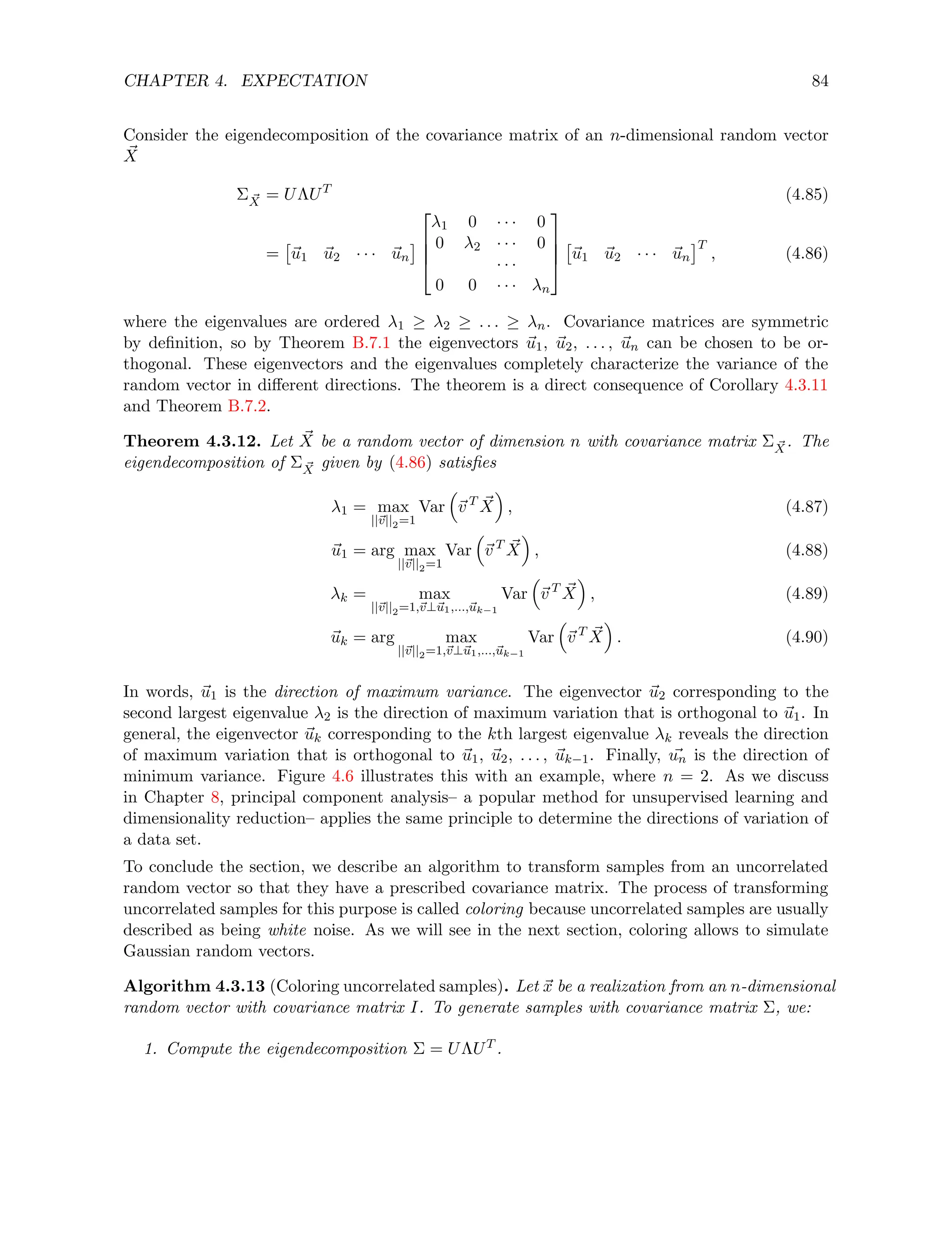 CHAPTER 4. EXPECTATION 84
Consider the eigendecomposition of the covariance matrix of an n-dimensional random vector
~
X
Σ ~
X = UΛUT
(4.85)
=

~
u1 ~
u2 · · · ~
un





λ1 0 · · · 0
0 λ2 · · · 0
· · ·
0 0 · · · λn





~
u1 ~
u2 · · · ~
un
T
, (4.86)
where the eigenvalues are ordered λ1 ≥ λ2 ≥ . . . ≥ λn. Covariance matrices are symmetric
by definition, so by Theorem B.7.1 the eigenvectors ~
u1, ~
u2, . . . , ~
un can be chosen to be or-
thogonal. These eigenvectors and the eigenvalues completely characterize the variance of the
random vector in different directions. The theorem is a direct consequence of Corollary 4.3.11
and Theorem B.7.2.
Theorem 4.3.12. Let ~
X be a random vector of dimension n with covariance matrix Σ ~
X. The
eigendecomposition of Σ ~
X given by (4.86) satisfies
λ1 = max
||~
v||2=1
Var

~
v T ~
X

, (4.87)
~
u1 = arg max
||~
v||2=1
Var

~
v T ~
X

, (4.88)
λk = max
||~
v||2=1,~
v⊥~
u1,...,~
uk−1
Var

~
v T ~
X

, (4.89)
~
uk = arg max
||~
v||2=1,~
v⊥~
u1,...,~
uk−1
Var

~
v T ~
X

. (4.90)
In words, ~
u1 is the direction of maximum variance. The eigenvector ~
u2 corresponding to the
second largest eigenvalue λ2 is the direction of maximum variation that is orthogonal to ~
u1. In
general, the eigenvector ~
uk corresponding to the kth largest eigenvalue λk reveals the direction
of maximum variation that is orthogonal to ~
u1, ~
u2, . . . , ~
uk−1. Finally, ~
un is the direction of
minimum variance. Figure 4.6 illustrates this with an example, where n = 2. As we discuss
in Chapter 8, principal component analysis– a popular method for unsupervised learning and
dimensionality reduction– applies the same principle to determine the directions of variation of
a data set.
To conclude the section, we describe an algorithm to transform samples from an uncorrelated
random vector so that they have a prescribed covariance matrix. The process of transforming
uncorrelated samples for this purpose is called coloring because uncorrelated samples are usually
described as being white noise. As we will see in the next section, coloring allows to simulate
Gaussian random vectors.
Algorithm 4.3.13 (Coloring uncorrelated samples). Let ~
x be a realization from an n-dimensional
random vector with covariance matrix I. To generate samples with covariance matrix Σ, we:
1. Compute the eigendecomposition Σ = UΛUT .
 