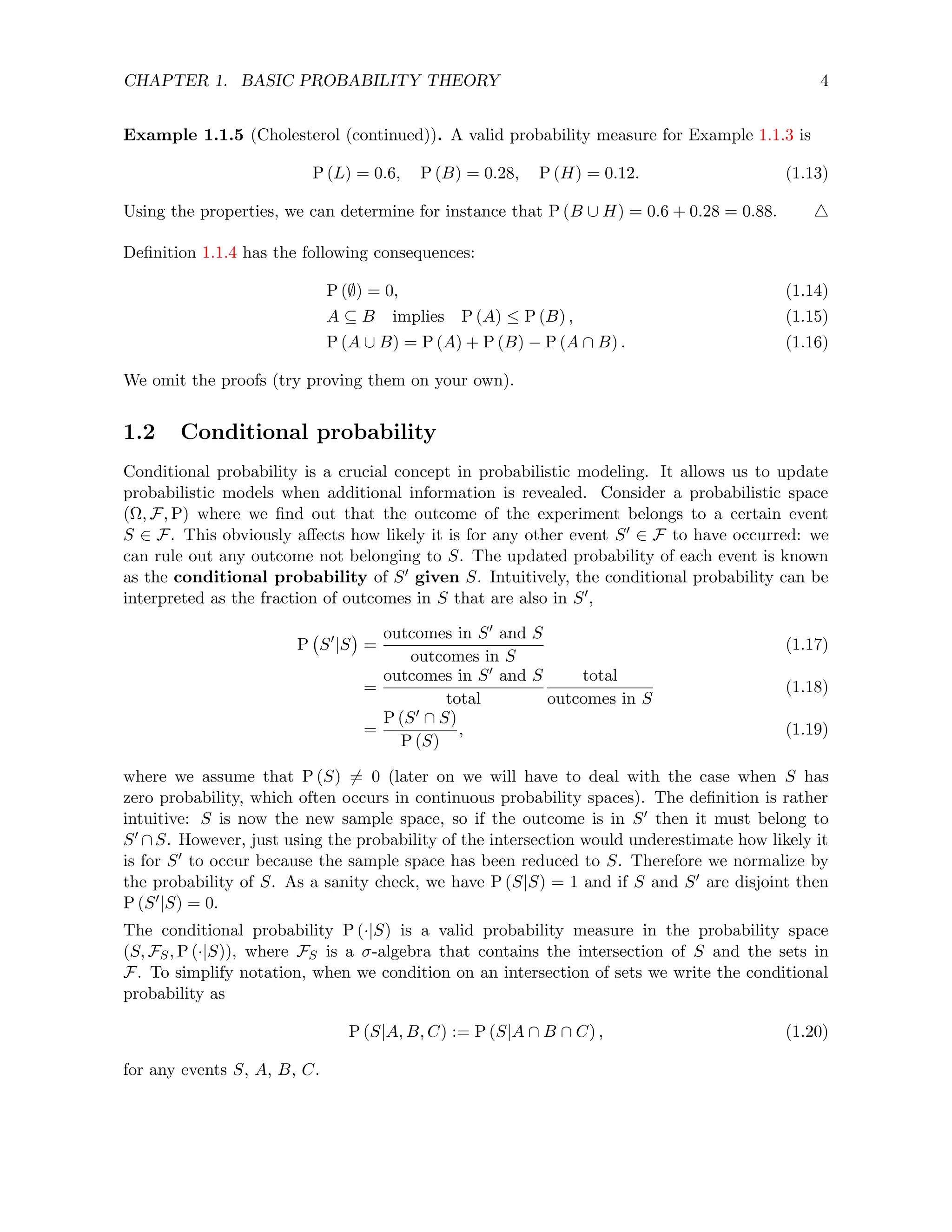 CHAPTER 1. BASIC PROBABILITY THEORY 4
Example 1.1.5 (Cholesterol (continued)). A valid probability measure for Example 1.1.3 is
P (L) = 0.6, P (B) = 0.28, P (H) = 0.12. (1.13)
Using the properties, we can determine for instance that P (B ∪ H) = 0.6 + 0.28 = 0.88. 4
Definition 1.1.4 has the following consequences:
P (∅) = 0, (1.14)
A ⊆ B implies P (A) ≤ P (B) , (1.15)
P (A ∪ B) = P (A) + P (B) − P (A ∩ B) . (1.16)
We omit the proofs (try proving them on your own).
1.2 Conditional probability
Conditional probability is a crucial concept in probabilistic modeling. It allows us to update
probabilistic models when additional information is revealed. Consider a probabilistic space
(Ω, F, P) where we find out that the outcome of the experiment belongs to a certain event
S ∈ F. This obviously affects how likely it is for any other event S0 ∈ F to have occurred: we
can rule out any outcome not belonging to S. The updated probability of each event is known
as the conditional probability of S0 given S. Intuitively, the conditional probability can be
interpreted as the fraction of outcomes in S that are also in S0,
P S0
|S

=
outcomes in S0 and S
outcomes in S
(1.17)
=
outcomes in S0 and S
total
total
outcomes in S
(1.18)
=
P (S0 ∩ S)
P (S)
, (1.19)
where we assume that P (S) 6= 0 (later on we will have to deal with the case when S has
zero probability, which often occurs in continuous probability spaces). The definition is rather
intuitive: S is now the new sample space, so if the outcome is in S0 then it must belong to
S0 ∩S. However, just using the probability of the intersection would underestimate how likely it
is for S0 to occur because the sample space has been reduced to S. Therefore we normalize by
the probability of S. As a sanity check, we have P (S|S) = 1 and if S and S0 are disjoint then
P (S0|S) = 0.
The conditional probability P (·|S) is a valid probability measure in the probability space
(S, FS, P (·|S)), where FS is a σ-algebra that contains the intersection of S and the sets in
F. To simplify notation, when we condition on an intersection of sets we write the conditional
probability as
P (S|A, B, C) := P (S|A ∩ B ∩ C) , (1.20)
for any events S, A, B, C.
 