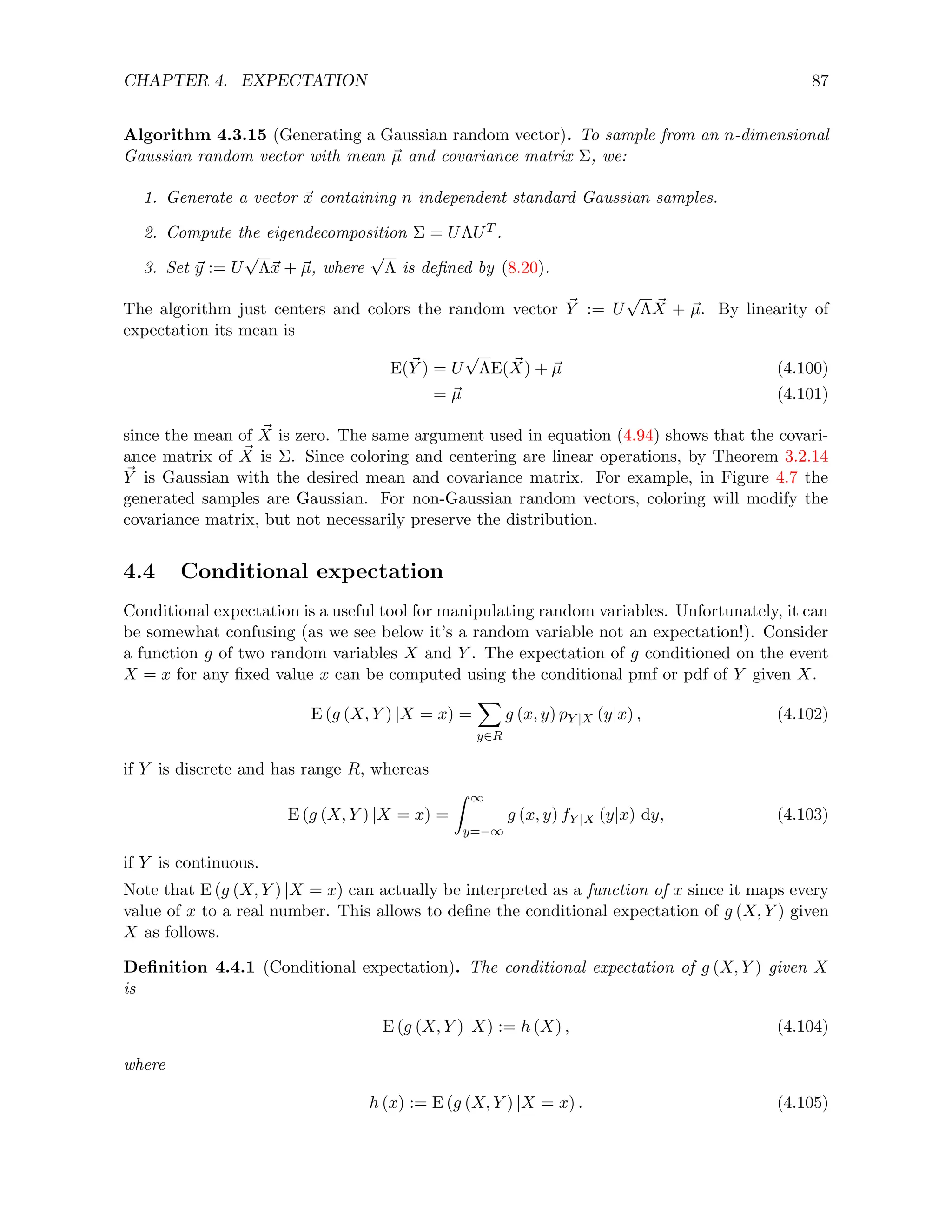 CHAPTER 4. EXPECTATION 87
Algorithm 4.3.15 (Generating a Gaussian random vector). To sample from an n-dimensional
Gaussian random vector with mean ~
µ and covariance matrix Σ, we:
1. Generate a vector ~
x containing n independent standard Gaussian samples.
2. Compute the eigendecomposition Σ = UΛUT .
3. Set ~
y := U
√
Λ~
x + ~
µ, where
√
Λ is defined by (8.20).
The algorithm just centers and colors the random vector ~
Y := U
√
Λ ~
X + ~
µ. By linearity of
expectation its mean is
E(~
Y ) = U
√
ΛE( ~
X) + ~
µ (4.100)
= ~
µ (4.101)
since the mean of ~
X is zero. The same argument used in equation (4.94) shows that the covari-
ance matrix of ~
X is Σ. Since coloring and centering are linear operations, by Theorem 3.2.14
~
Y is Gaussian with the desired mean and covariance matrix. For example, in Figure 4.7 the
generated samples are Gaussian. For non-Gaussian random vectors, coloring will modify the
covariance matrix, but not necessarily preserve the distribution.
4.4 Conditional expectation
Conditional expectation is a useful tool for manipulating random variables. Unfortunately, it can
be somewhat confusing (as we see below it’s a random variable not an expectation!). Consider
a function g of two random variables X and Y . The expectation of g conditioned on the event
X = x for any fixed value x can be computed using the conditional pmf or pdf of Y given X.
E (g (X, Y ) |X = x) =
X
y∈R
g (x, y) pY |X (y|x) , (4.102)
if Y is discrete and has range R, whereas
E (g (X, Y ) |X = x) =
Z ∞
y=−∞
g (x, y) fY |X (y|x) dy, (4.103)
if Y is continuous.
Note that E (g (X, Y ) |X = x) can actually be interpreted as a function of x since it maps every
value of x to a real number. This allows to define the conditional expectation of g (X, Y ) given
X as follows.
Definition 4.4.1 (Conditional expectation). The conditional expectation of g (X, Y ) given X
is
E (g (X, Y ) |X) := h (X) , (4.104)
where
h (x) := E (g (X, Y ) |X = x) . (4.105)
 