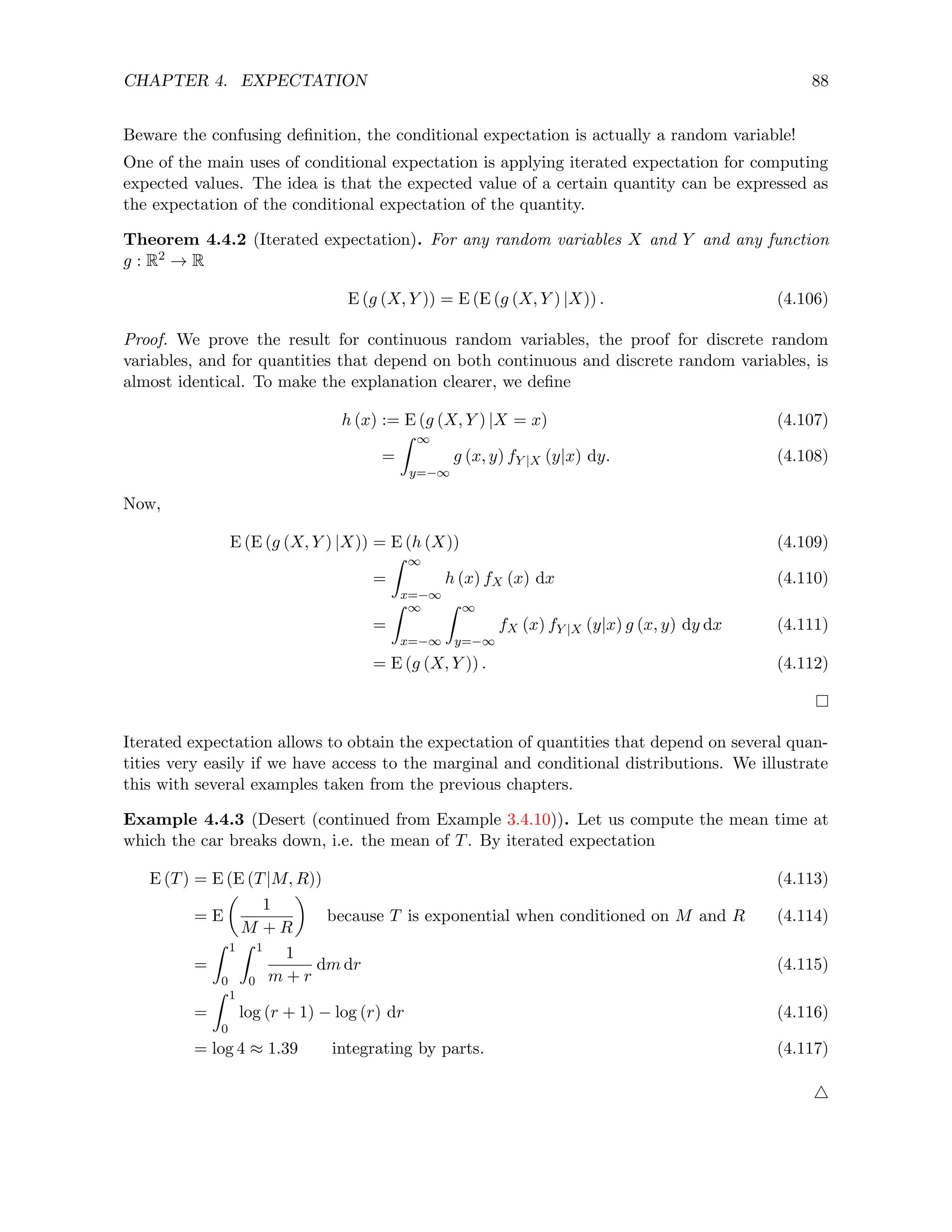 CHAPTER 4. EXPECTATION 88
Beware the confusing definition, the conditional expectation is actually a random variable!
One of the main uses of conditional expectation is applying iterated expectation for computing
expected values. The idea is that the expected value of a certain quantity can be expressed as
the expectation of the conditional expectation of the quantity.
Theorem 4.4.2 (Iterated expectation). For any random variables X and Y and any function
g : R2 → R
E (g (X, Y )) = E (E (g (X, Y ) |X)) . (4.106)
Proof. We prove the result for continuous random variables, the proof for discrete random
variables, and for quantities that depend on both continuous and discrete random variables, is
almost identical. To make the explanation clearer, we define
h (x) := E (g (X, Y ) |X = x) (4.107)
=
Z ∞
y=−∞
g (x, y) fY |X (y|x) dy. (4.108)
Now,
E (E (g (X, Y ) |X)) = E (h (X)) (4.109)
=
Z ∞
x=−∞
h (x) fX (x) dx (4.110)
=
Z ∞
x=−∞
Z ∞
y=−∞
fX (x) fY |X (y|x) g (x, y) dy dx (4.111)
= E (g (X, Y )) . (4.112)
Iterated expectation allows to obtain the expectation of quantities that depend on several quan-
tities very easily if we have access to the marginal and conditional distributions. We illustrate
this with several examples taken from the previous chapters.
Example 4.4.3 (Desert (continued from Example 3.4.10)). Let us compute the mean time at
which the car breaks down, i.e. the mean of T. By iterated expectation
E (T) = E (E (T|M, R)) (4.113)
= E

1
M + R

because T is exponential when conditioned on M and R (4.114)
=
Z 1
0
Z 1
0
1
m + r
dm dr (4.115)
=
Z 1
0
log (r + 1) − log (r) dr (4.116)
= log 4 ≈ 1.39 integrating by parts. (4.117)
4
 