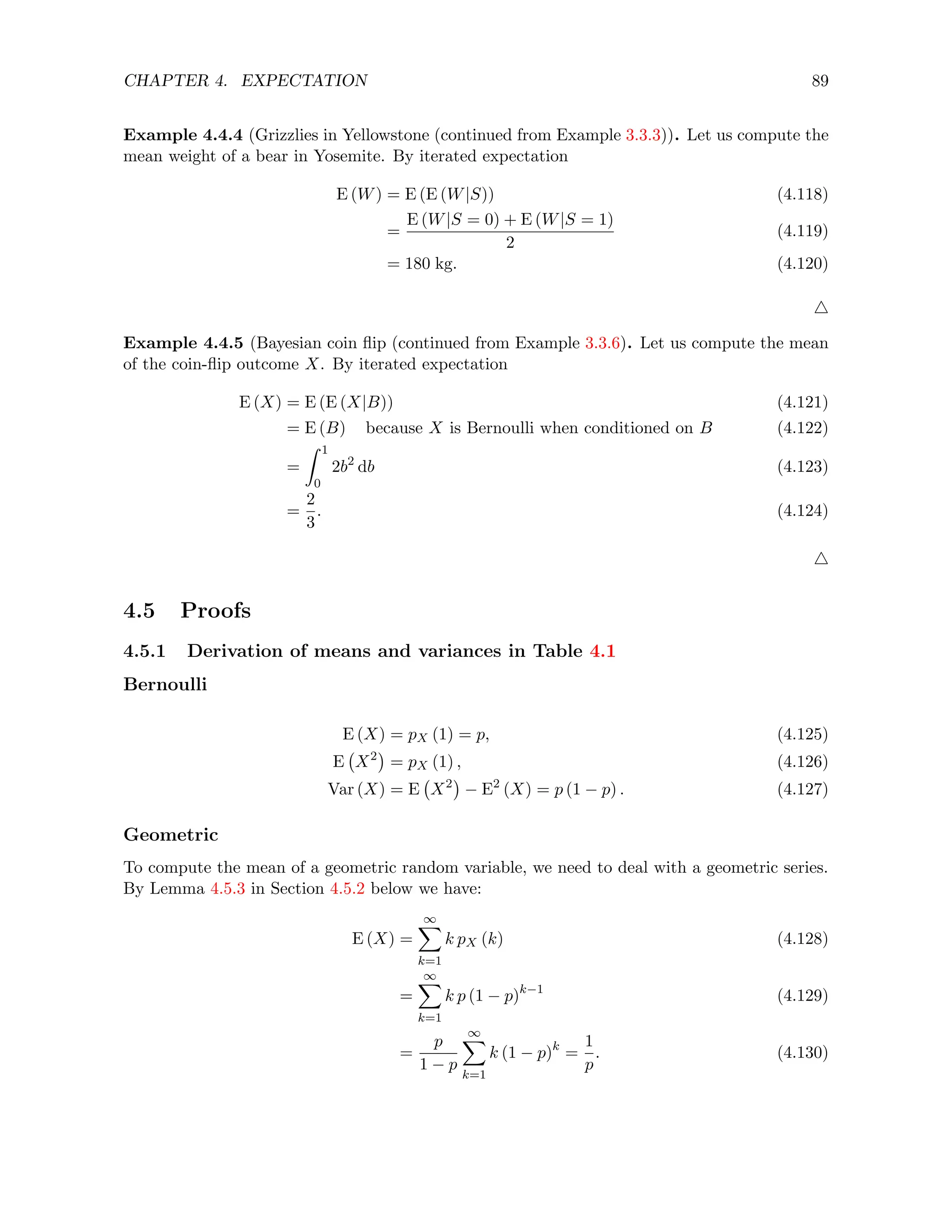 CHAPTER 4. EXPECTATION 89
Example 4.4.4 (Grizzlies in Yellowstone (continued from Example 3.3.3)). Let us compute the
mean weight of a bear in Yosemite. By iterated expectation
E (W) = E (E (W|S)) (4.118)
=
E (W|S = 0) + E (W|S = 1)
2
(4.119)
= 180 kg. (4.120)
4
Example 4.4.5 (Bayesian coin flip (continued from Example 3.3.6). Let us compute the mean
of the coin-flip outcome X. By iterated expectation
E (X) = E (E (X|B)) (4.121)
= E (B) because X is Bernoulli when conditioned on B (4.122)
=
Z 1
0
2b2
db (4.123)
=
2
3
. (4.124)
4
4.5 Proofs
4.5.1 Derivation of means and variances in Table 4.1
Bernoulli
E (X) = pX (1) = p, (4.125)
E X2

= pX (1) , (4.126)
Var (X) = E X2

− E2
(X) = p (1 − p) . (4.127)
Geometric
To compute the mean of a geometric random variable, we need to deal with a geometric series.
By Lemma 4.5.3 in Section 4.5.2 below we have:
E (X) =
∞
X
k=1
k pX (k) (4.128)
=
∞
X
k=1
k p (1 − p)k−1
(4.129)
=
p
1 − p
∞
X
k=1
k (1 − p)k
=
1
p
. (4.130)
 