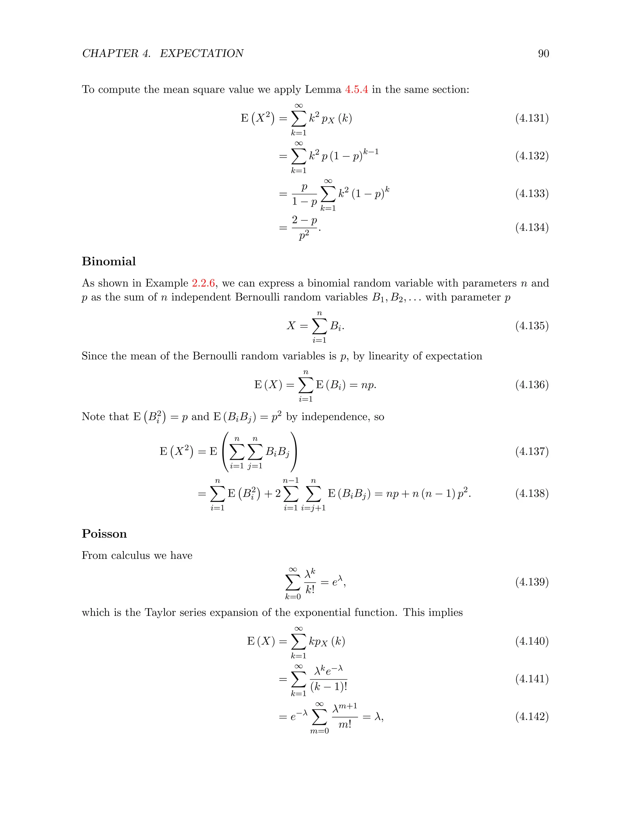 CHAPTER 4. EXPECTATION 90
To compute the mean square value we apply Lemma 4.5.4 in the same section:
E X2

=
∞
X
k=1
k2
pX (k) (4.131)
=
∞
X
k=1
k2
p (1 − p)k−1
(4.132)
=
p
1 − p
∞
X
k=1
k2
(1 − p)k
(4.133)
=
2 − p
p2
. (4.134)
Binomial
As shown in Example 2.2.6, we can express a binomial random variable with parameters n and
p as the sum of n independent Bernoulli random variables B1, B2, . . . with parameter p
X =
n
X
i=1
Bi. (4.135)
Since the mean of the Bernoulli random variables is p, by linearity of expectation
E (X) =
n
X
i=1
E (Bi) = np. (4.136)
Note that E B2
i

= p and E (BiBj) = p2 by independence, so
E X2

= E


n
X
i=1
n
X
j=1
BiBj

 (4.137)
=
n
X
i=1
E B2
i

+ 2
n−1
X
i=1
n
X
i=j+1
E (BiBj) = np + n (n − 1) p2
. (4.138)
Poisson
From calculus we have
∞
X
k=0
λk
k!
= eλ
, (4.139)
which is the Taylor series expansion of the exponential function. This implies
E (X) =
∞
X
k=1
kpX (k) (4.140)
=
∞
X
k=1
λke−λ
(k − 1)!
(4.141)
= e−λ
∞
X
m=0
λm+1
m!
= λ, (4.142)
 