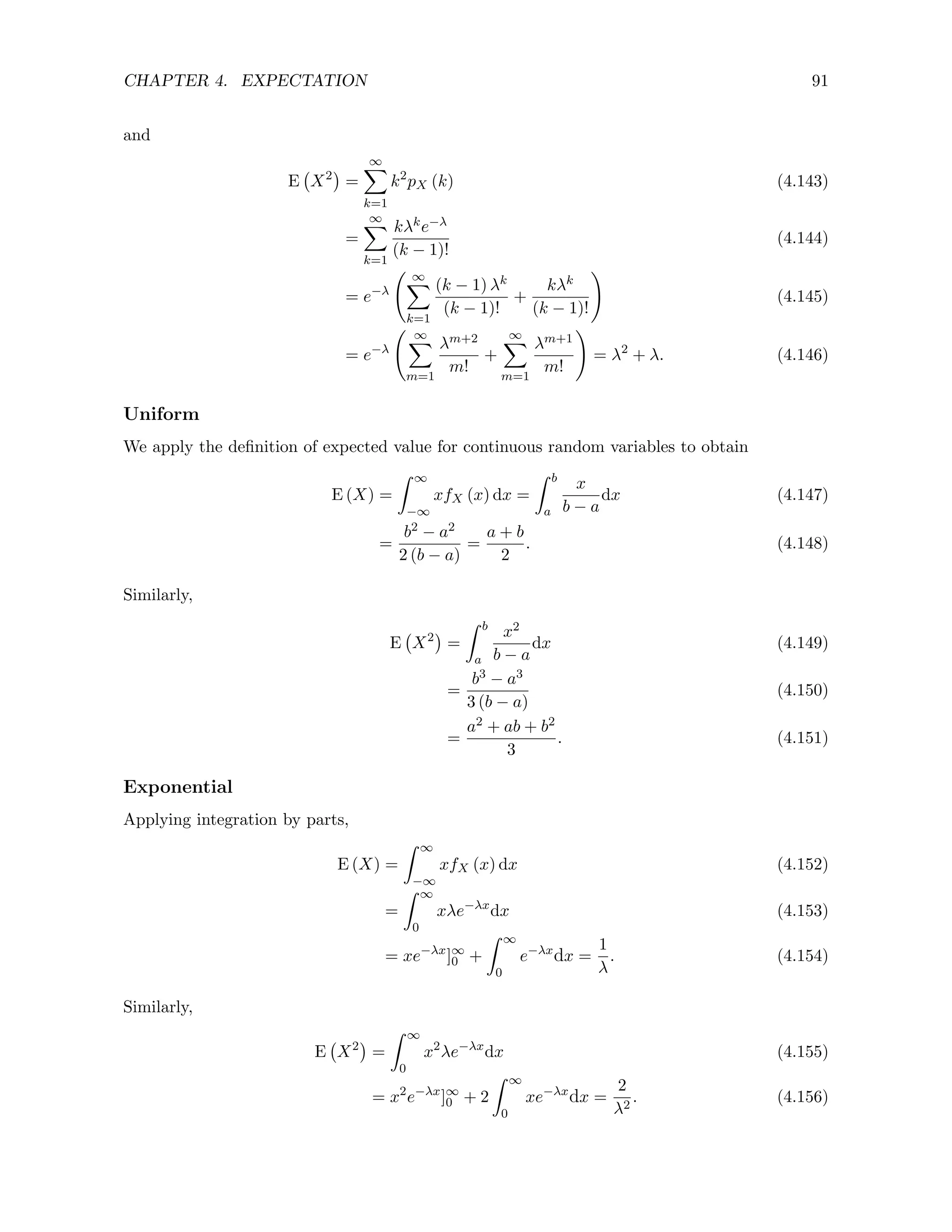CHAPTER 4. EXPECTATION 91
and
E X2

=
∞
X
k=1
k2
pX (k) (4.143)
=
∞
X
k=1
kλke−λ
(k − 1)!
(4.144)
= e−λ
∞
X
k=1
(k − 1) λk
(k − 1)!
+
kλk
(k − 1)!
!
(4.145)
= e−λ
∞
X
m=1
λm+2
m!
+
∞
X
m=1
λm+1
m!
!
= λ2
+ λ. (4.146)
Uniform
We apply the definition of expected value for continuous random variables to obtain
E (X) =
Z ∞
−∞
xfX (x) dx =
Z b
a
x
b − a
dx (4.147)
=
b2 − a2
2 (b − a)
=
a + b
2
. (4.148)
Similarly,
E X2

=
Z b
a
x2
b − a
dx (4.149)
=
b3 − a3
3 (b − a)
(4.150)
=
a2 + ab + b2
3
. (4.151)
Exponential
Applying integration by parts,
E (X) =
Z ∞
−∞
xfX (x) dx (4.152)
=
Z ∞
0
xλe−λx
dx (4.153)
= xe−λx
]∞
0 +
Z ∞
0
e−λx
dx =
1
λ
. (4.154)
Similarly,
E X2

=
Z ∞
0
x2
λe−λx
dx (4.155)
= x2
e−λx
]∞
0 + 2
Z ∞
0
xe−λx
dx =
2
λ2
. (4.156)
 