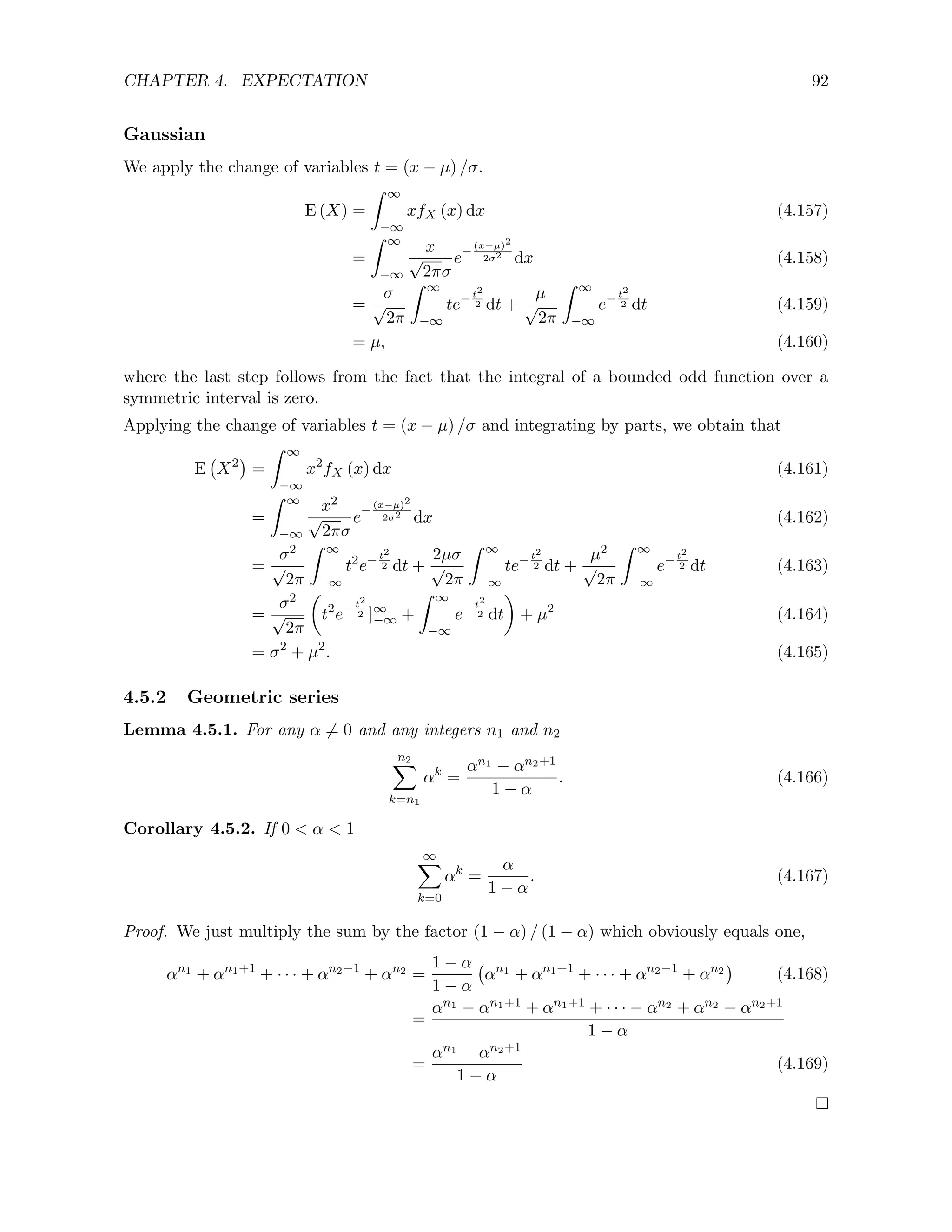 CHAPTER 4. EXPECTATION 92
Gaussian
We apply the change of variables t = (x − µ) /σ.
E (X) =
Z ∞
−∞
xfX (x) dx (4.157)
=
Z ∞
−∞
x
√
2πσ
e−
(x−µ)2
2σ2 dx (4.158)
=
σ
√
2π
Z ∞
−∞
te−t2
2 dt +
µ
√
2π
Z ∞
−∞
e−t2
2 dt (4.159)
= µ, (4.160)
where the last step follows from the fact that the integral of a bounded odd function over a
symmetric interval is zero.
Applying the change of variables t = (x − µ) /σ and integrating by parts, we obtain that
E X2

=
Z ∞
−∞
x2
fX (x) dx (4.161)
=
Z ∞
−∞
x2
√
2πσ
e−
(x−µ)2
2σ2 dx (4.162)
=
σ2
√
2π
Z ∞
−∞
t2
e−t2
2 dt +
2µσ
√
2π
Z ∞
−∞
te−t2
2 dt +
µ2
√
2π
Z ∞
−∞
e− t2
2 dt (4.163)
=
σ2
√
2π

t2
e−t2
2 ]∞
−∞ +
Z ∞
−∞
e−t2
2 dt

+ µ2
(4.164)
= σ2
+ µ2
. (4.165)
4.5.2 Geometric series
Lemma 4.5.1. For any α 6= 0 and any integers n1 and n2
n2
X
k=n1
αk
=
αn1 − αn2+1
1 − α
. (4.166)
Corollary 4.5.2. If 0  α  1
∞
X
k=0
αk
=
α
1 − α
. (4.167)
Proof. We just multiply the sum by the factor (1 − α) / (1 − α) which obviously equals one,
αn1
+ αn1+1
+ · · · + αn2−1
+ αn2
=
1 − α
1 − α
αn1
+ αn1+1
+ · · · + αn2−1
+ αn2

(4.168)
=
αn1 − αn1+1 + αn1+1 + · · · − αn2 + αn2 − αn2+1
1 − α
=
αn1 − αn2+1
1 − α
(4.169)
 
