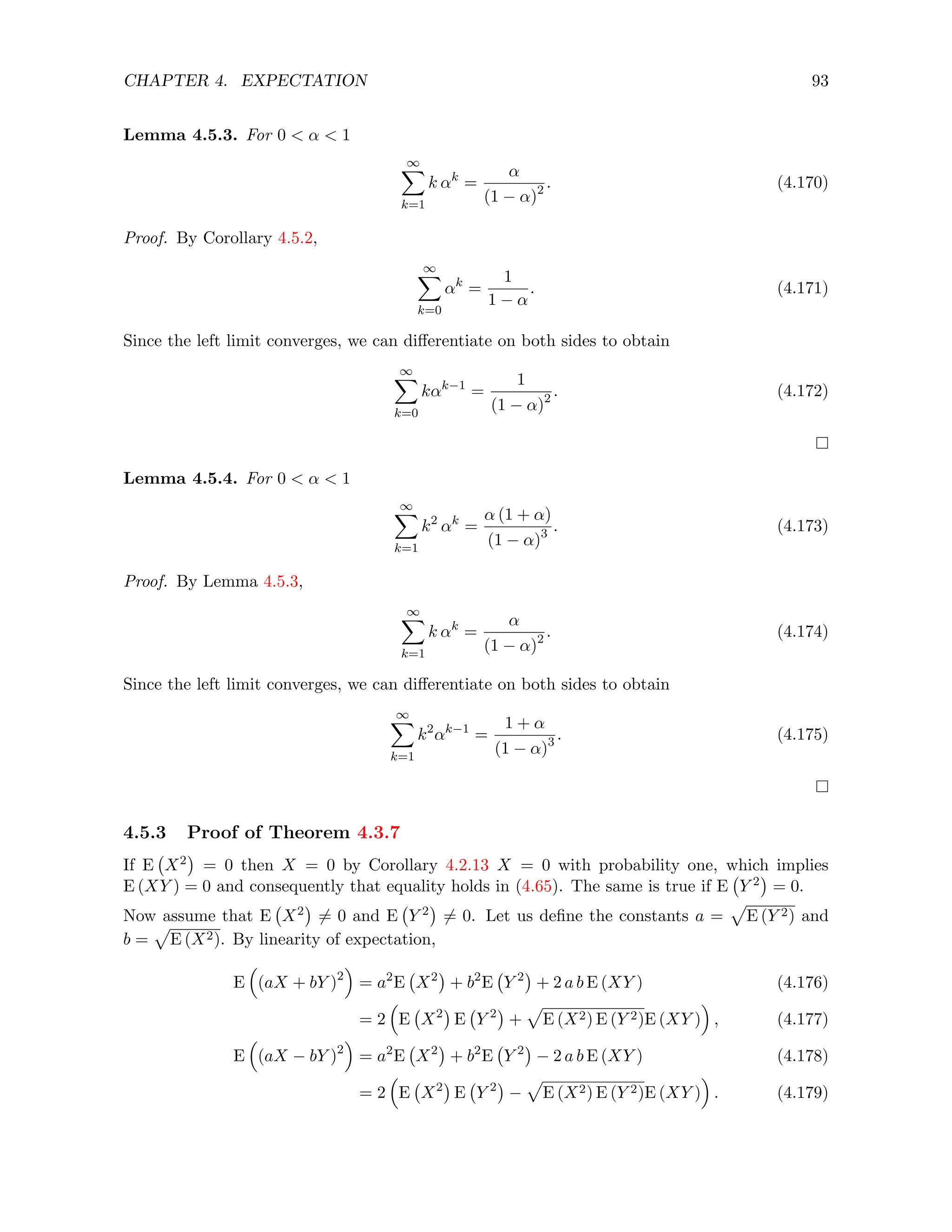 CHAPTER 4. EXPECTATION 93
Lemma 4.5.3. For 0  α  1
∞
X
k=1
k αk
=
α
(1 − α)2 . (4.170)
Proof. By Corollary 4.5.2,
∞
X
k=0
αk
=
1
1 − α
. (4.171)
Since the left limit converges, we can differentiate on both sides to obtain
∞
X
k=0
kαk−1
=
1
(1 − α)2 . (4.172)
Lemma 4.5.4. For 0  α  1
∞
X
k=1
k2
αk
=
α (1 + α)
(1 − α)3 . (4.173)
Proof. By Lemma 4.5.3,
∞
X
k=1
k αk
=
α
(1 − α)2 . (4.174)
Since the left limit converges, we can differentiate on both sides to obtain
∞
X
k=1
k2
αk−1
=
1 + α
(1 − α)3 . (4.175)
4.5.3 Proof of Theorem 4.3.7
If E X2

= 0 then X = 0 by Corollary 4.2.13 X = 0 with probability one, which implies
E (XY ) = 0 and consequently that equality holds in (4.65). The same is true if E Y 2

= 0.
Now assume that E X2

6= 0 and E Y 2

6= 0. Let us define the constants a =
p
E (Y 2) and
b =
p
E (X2). By linearity of expectation,
E

(aX + bY )2

= a2
E X2

+ b2
E Y 2

+ 2 a b E (XY ) (4.176)
= 2

E X2

E Y 2

+
p
E (X2) E (Y 2)E (XY )

, (4.177)
E

(aX − bY )2

= a2
E X2

+ b2
E Y 2

− 2 a b E (XY ) (4.178)
= 2

E X2

E Y 2

−
p
E (X2) E (Y 2)E (XY )

. (4.179)
 