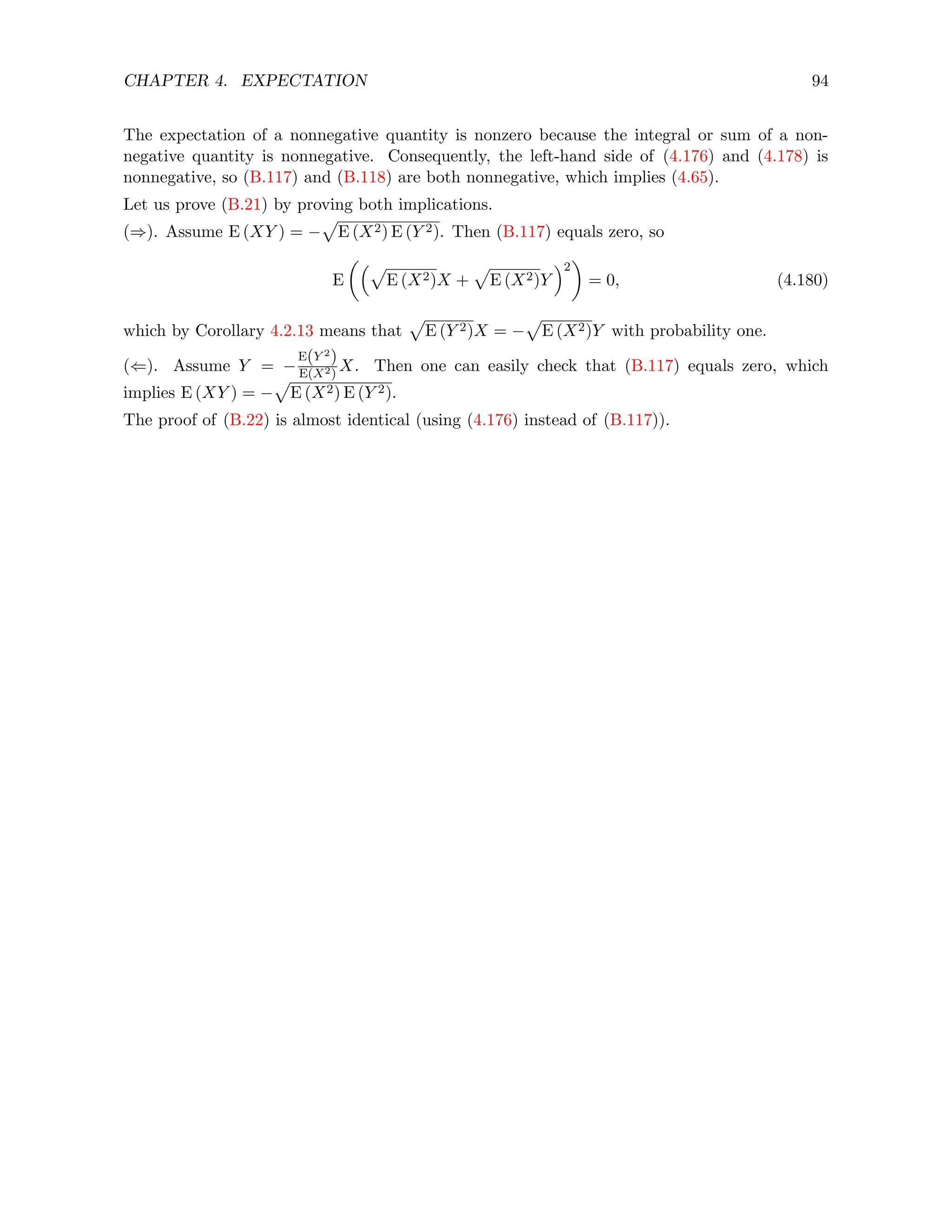 CHAPTER 4. EXPECTATION 94
The expectation of a nonnegative quantity is nonzero because the integral or sum of a non-
negative quantity is nonnegative. Consequently, the left-hand side of (4.176) and (4.178) is
nonnegative, so (B.117) and (B.118) are both nonnegative, which implies (4.65).
Let us prove (B.21) by proving both implications.
(⇒). Assume E (XY ) = −
p
E (X2) E (Y 2). Then (B.117) equals zero, so
E
p
E (X2)X +
p
E (X2)Y
2

= 0, (4.180)
which by Corollary 4.2.13 means that
p
E (Y 2)X = −
p
E (X2)Y with probability one.
(⇐). Assume Y = −
E(Y 2
)
E(X2)
X. Then one can easily check that (B.117) equals zero, which
implies E (XY ) = −
p
E (X2) E (Y 2).
The proof of (B.22) is almost identical (using (4.176) instead of (B.117)).
 