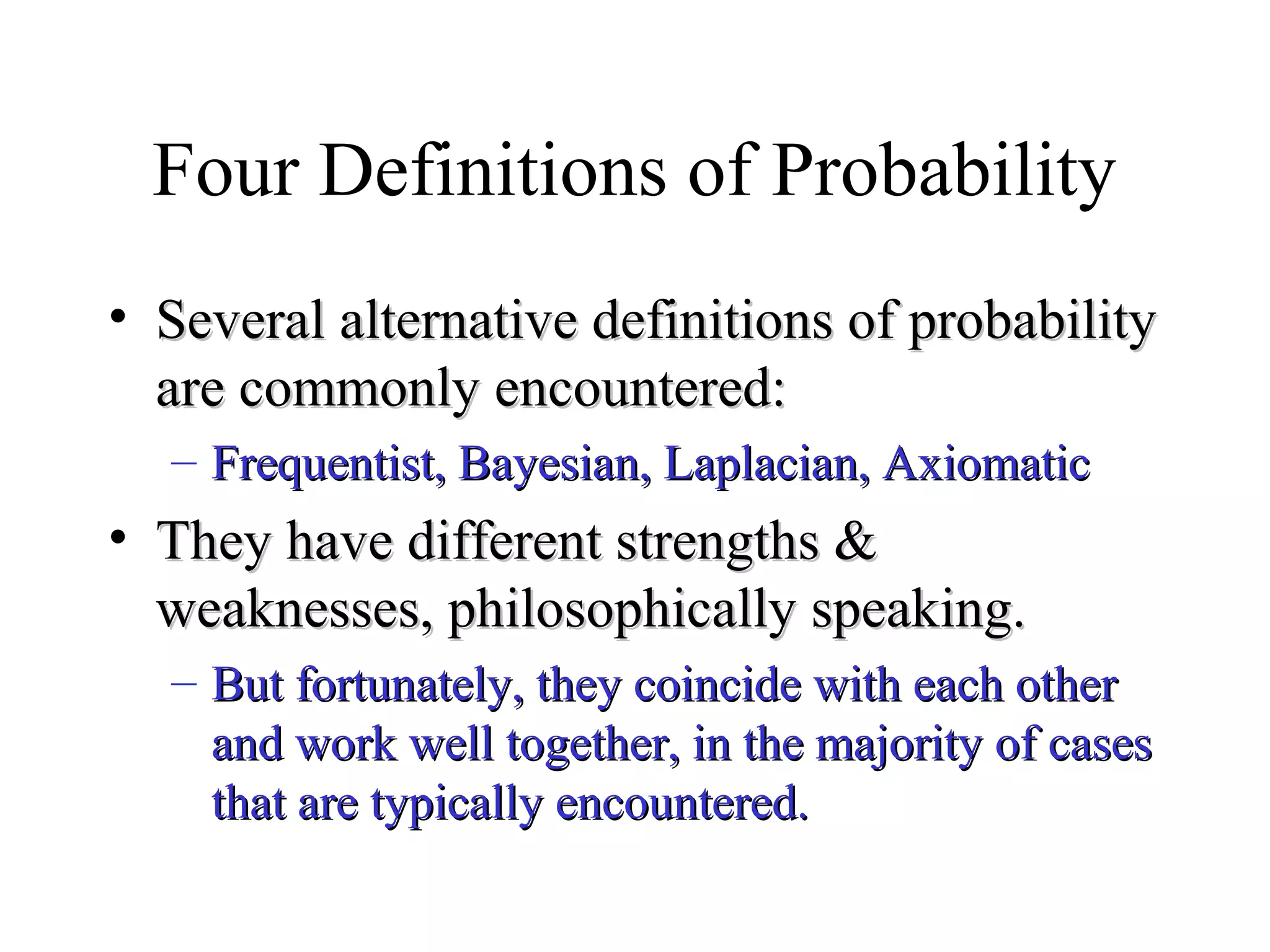 Module #19 – Probability
Four Definitions of Probability
• Several alternative definitions of probabilitySeveral alternative definitions of probability
are commonly encountered:are commonly encountered:
– Frequentist, Bayesian, Laplacian, AxiomaticFrequentist, Bayesian, Laplacian, Axiomatic
• They have different strengths &They have different strengths &
weaknesses, philosophically speaking.weaknesses, philosophically speaking.
– But fortunately, they coincide with each otherBut fortunately, they coincide with each other
and work well together, in the majority of casesand work well together, in the majority of cases
that are typically encountered.that are typically encountered.
 