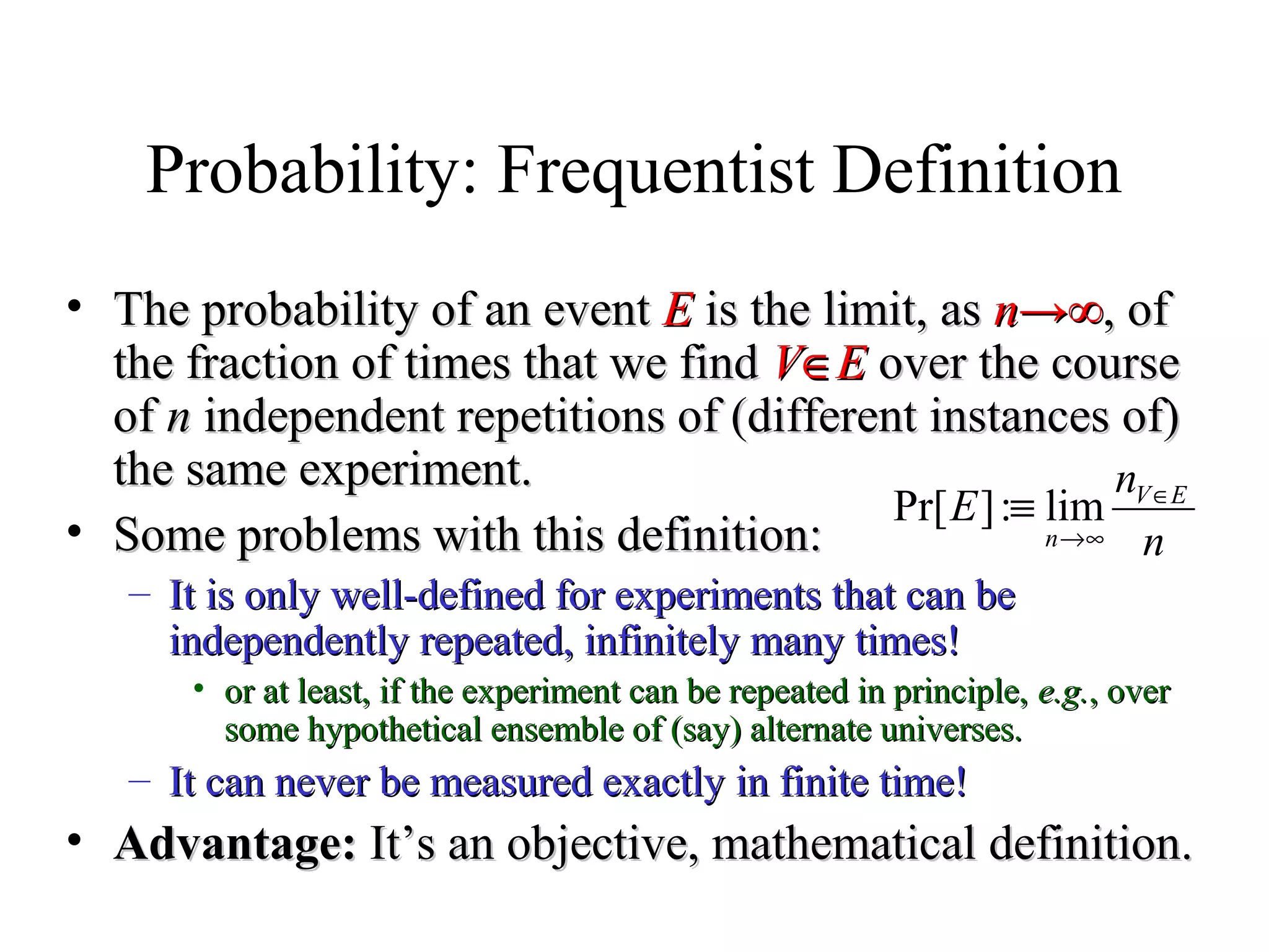 Module #19 – Probability
Probability: Frequentist Definition
• The probability of an eventThe probability of an event EE is the limit, asis the limit, as nn→∞→∞,, ofof
the fraction of times that we findthe fraction of times that we find VV∈∈EE over the courseover the course
ofof nn independent repetitions of (different instances of)independent repetitions of (different instances of)
the same experiment.the same experiment.
• Some problems with this definition:Some problems with this definition:
– It is only well-defined for experiments that can beIt is only well-defined for experiments that can be
independently repeated, infinitely many times!independently repeated, infinitely many times!
• or at least, if the experiment can be repeated in principle,or at least, if the experiment can be repeated in principle, e.g.e.g., over, over
some hypothetical ensemble of (say) alternate universes.some hypothetical ensemble of (say) alternate universes.
– It can never be measured exactly in finite time!It can never be measured exactly in finite time!
• Advantage:Advantage: It’s an objective, mathematical definition.It’s an objective, mathematical definition.
n
n
E EV
n
∈
∞→
≡ lim:]Pr[
 