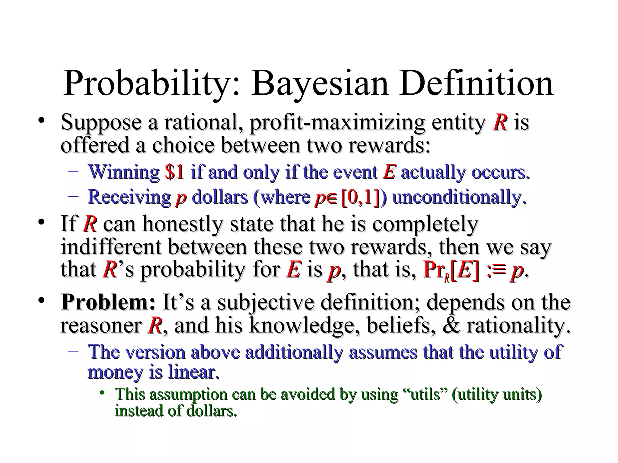 Module #19 – Probability
Probability: Bayesian Definition
• Suppose a rational, profit-maximizing entitySuppose a rational, profit-maximizing entity RR isis
offered a choice between two rewards:offered a choice between two rewards:
– WinningWinning $1$1 if and only if the eventif and only if the event EE actually occurs.actually occurs.
– ReceivingReceiving pp dollars (wheredollars (where pp∈∈[0,1][0,1]) unconditionally.) unconditionally.
• IfIf RR can honestly state that he is completelycan honestly state that he is completely
indifferent between these two rewards, then we sayindifferent between these two rewards, then we say
thatthat RR’s probability for’s probability for EE isis pp, that is,, that is, PrPrRR[[EE] :] :≡≡ pp..
• Problem:Problem: It’s a subjective definition; depends on theIt’s a subjective definition; depends on the
reasonerreasoner RR, and his knowledge, beliefs, & rationality., and his knowledge, beliefs, & rationality.
– The version above additionally assumes that the utility ofThe version above additionally assumes that the utility of
money is linear.money is linear.
• This assumption can be avoided by using “utils” (utility units)This assumption can be avoided by using “utils” (utility units)
instead of dollars.instead of dollars.
 