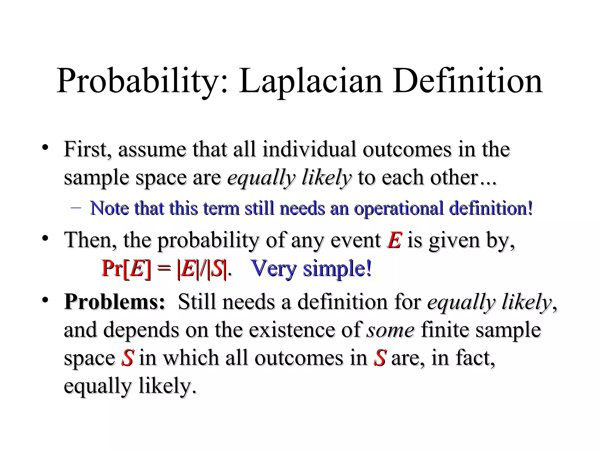 Module #19 – Probability
Probability: Laplacian Definition
• First, assume that all individual outcomes in theFirst, assume that all individual outcomes in the
sample space aresample space are equally likelyequally likely to each otherto each other……
– Note that this term still needs an operational definition!Note that this term still needs an operational definition!
• Then, the probability of any eventThen, the probability of any event EE is given by,is given by,
Pr[Pr[EE] = |] = |EE|/||/|SS||.. Very simple!Very simple!
• Problems:Problems: Still needs a definition forStill needs a definition for equally likelyequally likely,,
and depends on the existence ofand depends on the existence of somesome finite samplefinite sample
spacespace SS in which all outcomes inin which all outcomes in SS are, in fact,are, in fact,
equally likely.equally likely.
 