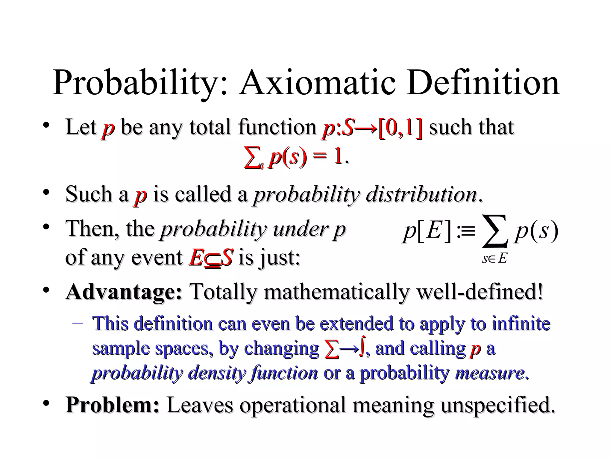 Module #19 – Probability
Probability: Axiomatic Definition
• LetLet pp be any total functionbe any total function pp::SS→[0,1]→[0,1] such thatsuch that
∑∑ss pp((ss) = 1) = 1..
• Such aSuch a pp is called ais called a probability distributionprobability distribution..
• Then, theThen, the probability under pprobability under p
of any eventof any event EE⊆⊆SS is just:is just:
• Advantage:Advantage: Totally mathematically well-defined!Totally mathematically well-defined!
– This definition can even be extended to apply to infiniteThis definition can even be extended to apply to infinite
sample spaces, by changingsample spaces, by changing ∑∑→→∫∫, and calling, and calling pp aa
probability density functionprobability density function or a probabilityor a probability measuremeasure..
• Problem:Problem: Leaves operational meaning unspecified.Leaves operational meaning unspecified.
∑∈
≡
Es
spEp )(:][
 