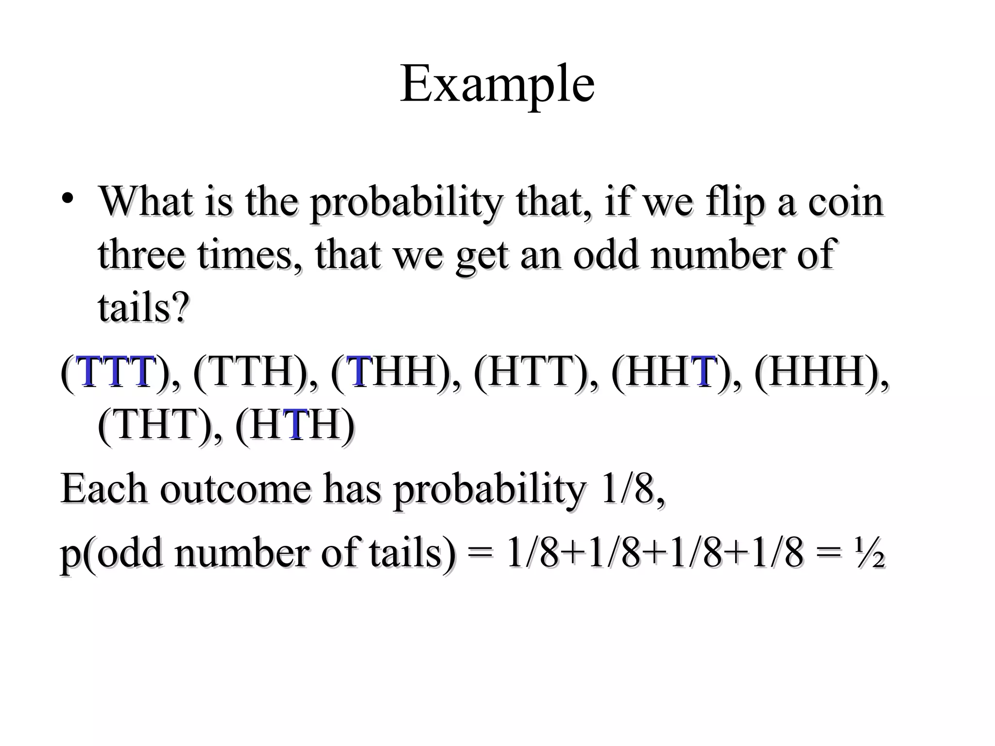 Module #19 – Probability
Example
• What is the probability that, if we flip a coinWhat is the probability that, if we flip a coin
three times, that we get an odd number ofthree times, that we get an odd number of
tails?tails?
((TTTTTT), (TTH), (), (TTH), (TTHH), (HTT), (HHHH), (HTT), (HHTT), (HHH),), (HHH),
(THT), (H(THT), (HTTH)H)
Each outcome has probability 1/8,Each outcome has probability 1/8,
p(odd number of tails) = 1/8+1/8+1/8+1/8 = ½p(odd number of tails) = 1/8+1/8+1/8+1/8 = ½
 