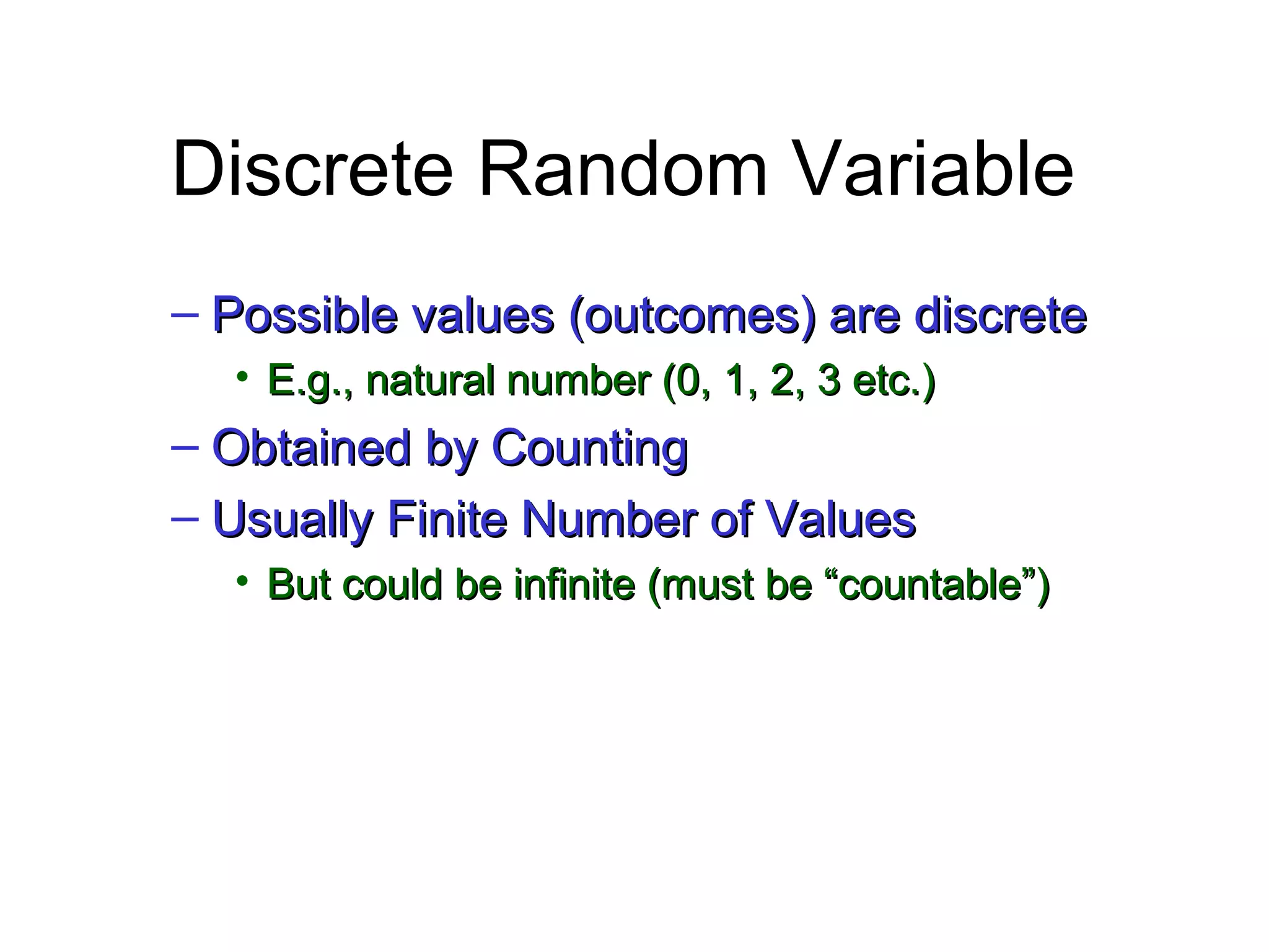 Module #19 – Probability
Discrete Random Variable
– Possible values (outcomes) are discretePossible values (outcomes) are discrete
• E.g., natural number (0, 1, 2, 3 etc.)E.g., natural number (0, 1, 2, 3 etc.)
– Obtained by CountingObtained by Counting
– Usually Finite Number of ValuesUsually Finite Number of Values
• But could be infinite (must be “countable”)But could be infinite (must be “countable”)
 
