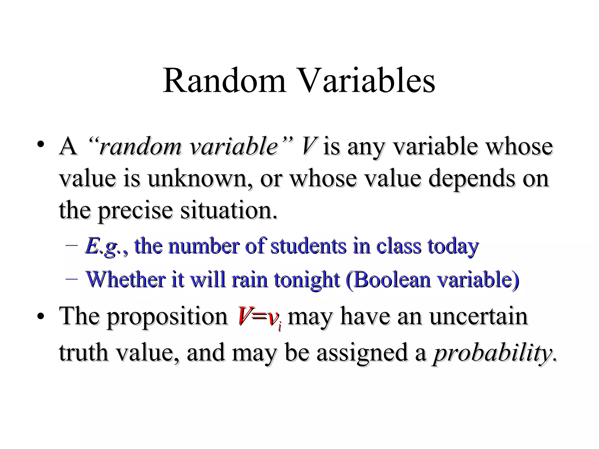 Module #19 – Probability
Random Variables
• AA “random variable”“random variable” VV is any variable whoseis any variable whose
value is unknown, or whose value depends onvalue is unknown, or whose value depends on
the precise situation.the precise situation.
– E.g.E.g., the number of students in class today, the number of students in class today
– Whether it will rain tonight (Boolean variable)Whether it will rain tonight (Boolean variable)
• The propositionThe proposition VV==vvii may have an uncertainmay have an uncertain
truth value, and may be assigned atruth value, and may be assigned a probability.probability.
 
