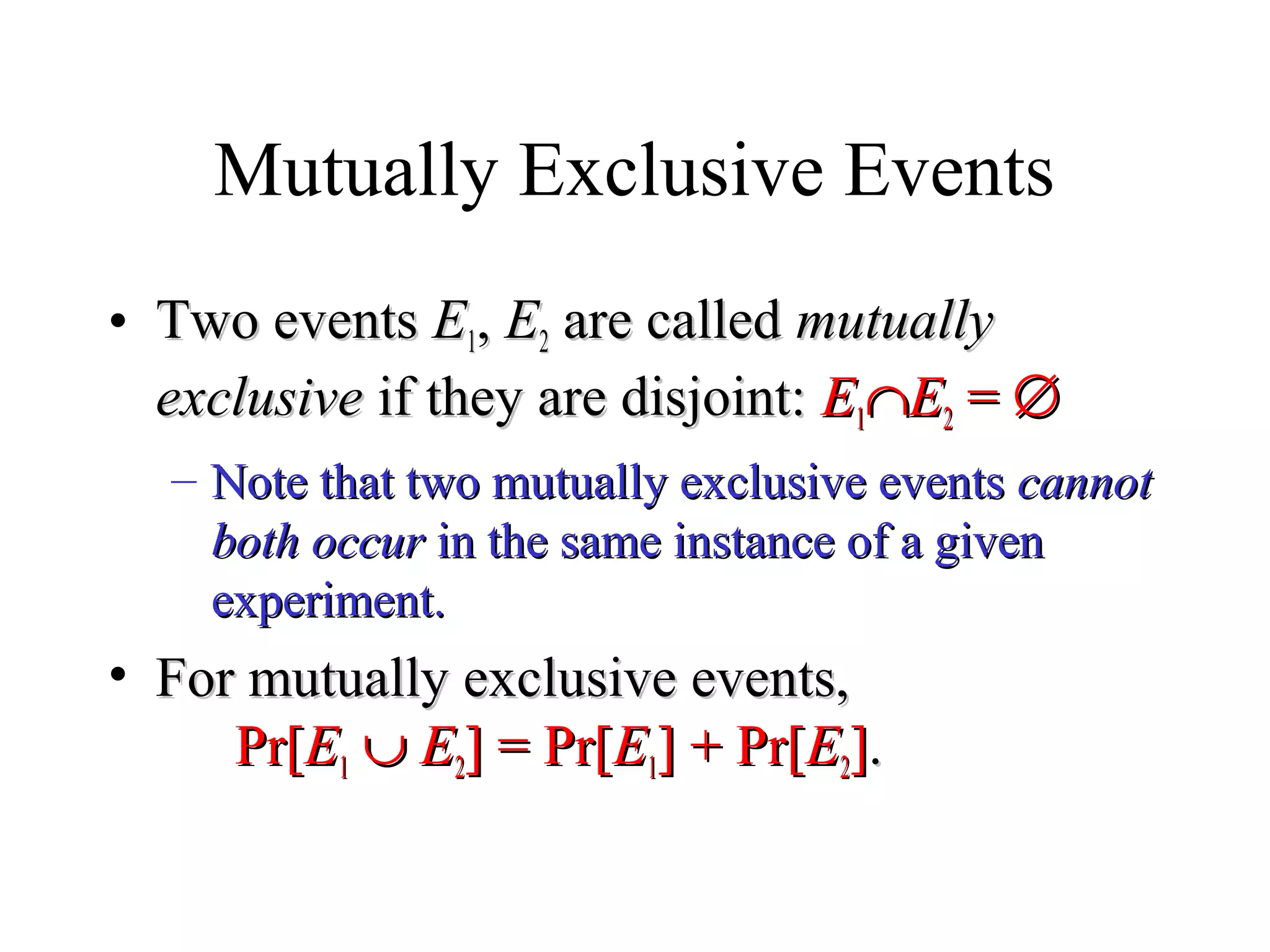 Module #19 – Probability
Mutually Exclusive Events
• Two eventsTwo events EE11,, EE22 are calledare called mutuallymutually
exclusiveexclusive if they are disjoint:if they are disjoint: EE11∩∩EE22 == ∅∅
– Note that two mutually exclusive eventsNote that two mutually exclusive events cannotcannot
both occurboth occur in the same instance of a givenin the same instance of a given
experiment.experiment.
• For mutually exclusive events,For mutually exclusive events,
Pr[Pr[EE11 ∪∪ EE22] = Pr[] = Pr[EE11] + Pr[] + Pr[EE22]]..
 