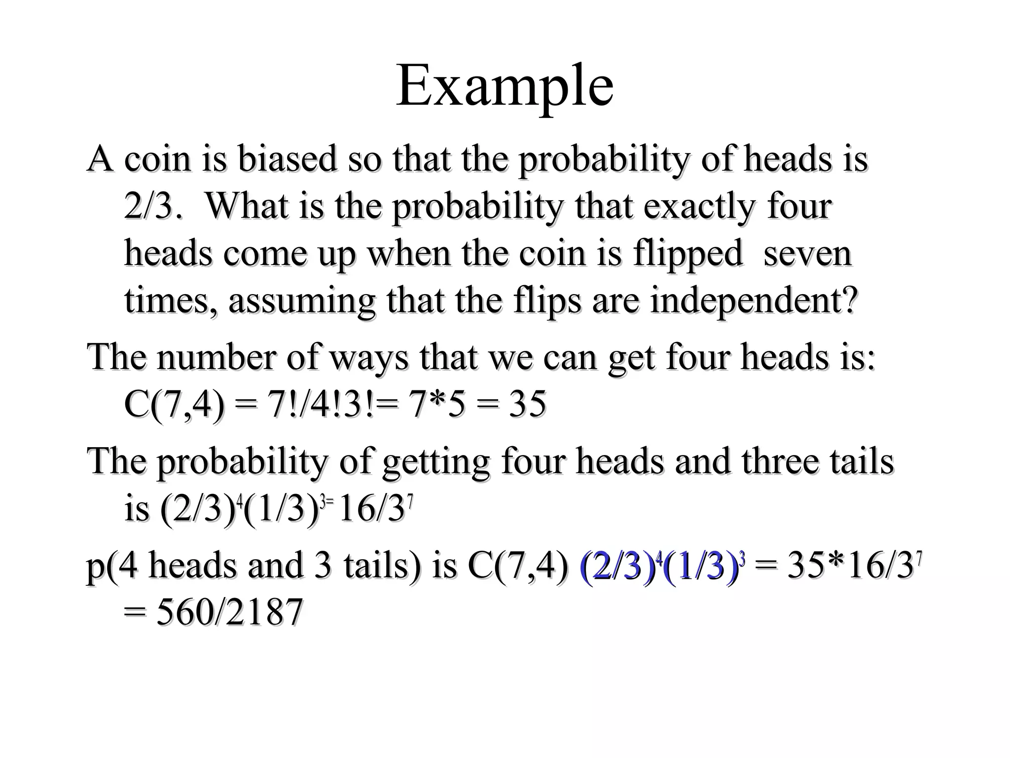 Module #19 – Probability
Example
A coin is biased so that the probability of heads isA coin is biased so that the probability of heads is
2/3. What is the probability that exactly four2/3. What is the probability that exactly four
heads come up when the coin is flipped sevenheads come up when the coin is flipped seven
times, assuming that the flips are independent?times, assuming that the flips are independent?
The number of ways that we can get four heads is:The number of ways that we can get four heads is:
C(7,4) = 7!/4!3!= 7*5 = 35C(7,4) = 7!/4!3!= 7*5 = 35
The probability of getting four heads and three tailsThe probability of getting four heads and three tails
is (2/3)is (2/3)44
(1/3)(1/3)3=3=
16/316/377
p(4 heads and 3 tails) is C(7,4)p(4 heads and 3 tails) is C(7,4) (2/3)(2/3)44
(1/3)(1/3)33
= 35*16/3= 35*16/377
= 560/2187= 560/2187
 