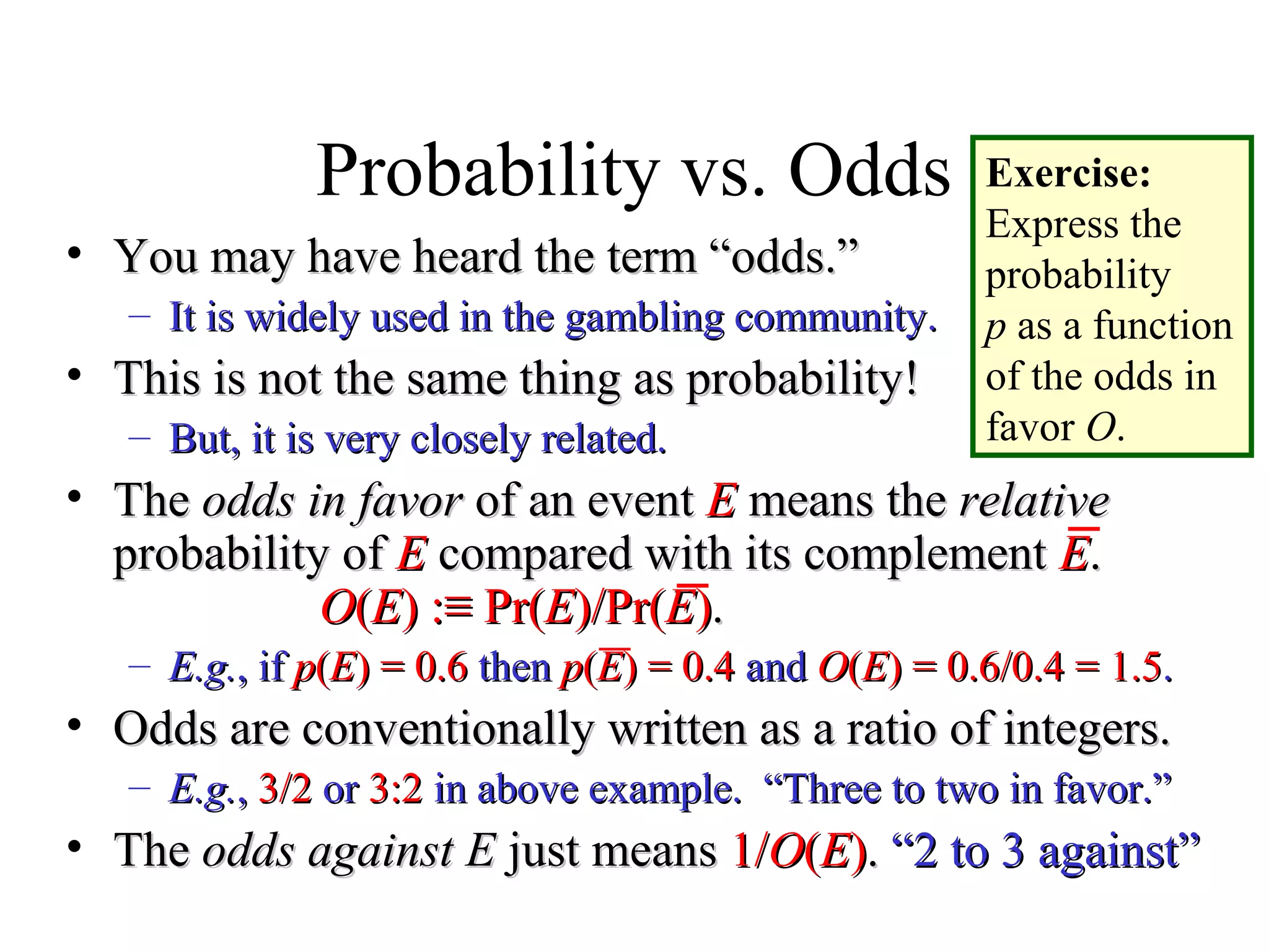 Module #19 – Probability
Probability vs. Odds
• You may have heard the term “odds.”You may have heard the term “odds.”
– It is widely used in the gambling community.It is widely used in the gambling community.
• This is not the same thing as probability!This is not the same thing as probability!
– But, it is very closely related.But, it is very closely related.
• TheThe odds in favorodds in favor of an eventof an event EE means themeans the relativerelative
probability ofprobability of EE compared with its complementcompared with its complement EE..
OO((EE) :) :≡ Pr(≡ Pr(EE)/Pr()/Pr(EE))..
– E.g.E.g., if, if pp((EE) = 0.6) = 0.6 thenthen pp((EE) = 0.4) = 0.4 andand OO((EE) = 0.6/0.4 = 1.5) = 0.6/0.4 = 1.5..
• Odds are conventionally written as a ratio of integers.Odds are conventionally written as a ratio of integers.
– E.g.E.g.,, 3/23/2 oror 3:23:2 in above example. “Three to two in favor.”in above example. “Three to two in favor.”
• TheThe odds againstodds against EE just meansjust means 1/1/OO((EE)).. “2 to 3 against”“2 to 3 against”
Exercise:
Express the
probability
p as a function
of the odds in
favor O.
 