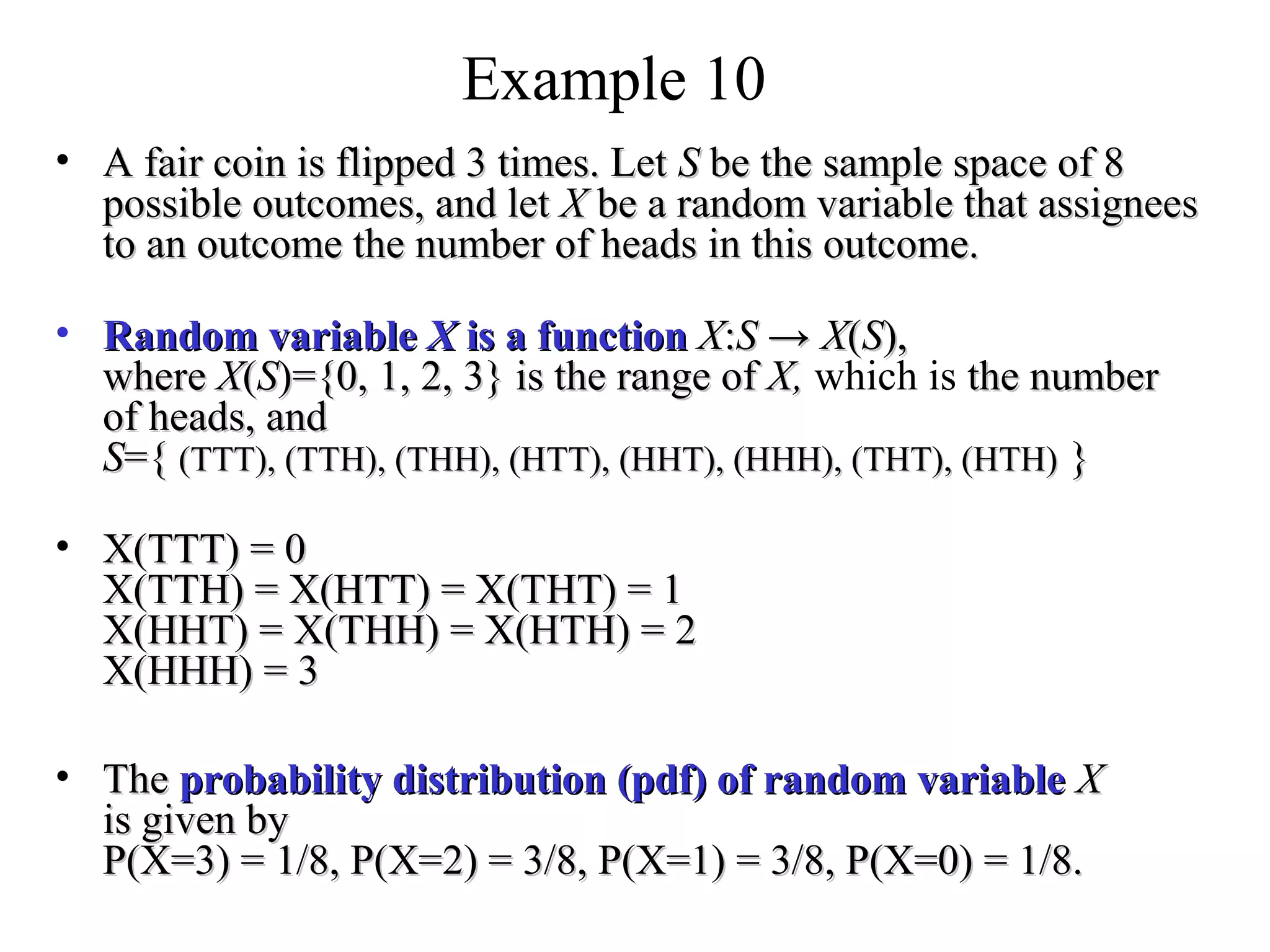 Module #19 – Probability
Example 10
• A fair coin is flipped 3 times. LetA fair coin is flipped 3 times. Let SS be the sample space of 8be the sample space of 8
possible outcomes, and letpossible outcomes, and let XX be a random variable that assigneesbe a random variable that assignees
to an outcome the number of heads in this outcome.to an outcome the number of heads in this outcome.
• Random variableRandom variable XX is a functionis a function XX::SS →→ XX((SS),),
wherewhere XX((SS)={0, 1, 2, 3} is the range of)={0, 1, 2, 3} is the range of X,X, which is the numberthe number
of heads, andof heads, and
SS={={ (TTT), (TTH), (THH), (HTT), (HHT), (HHH), (THT), (HTH)(TTT), (TTH), (THH), (HTT), (HHT), (HHH), (THT), (HTH) }}
• X(TTT) = 0X(TTT) = 0
X(TTH) = X(HTT) = X(THT) = 1X(TTH) = X(HTT) = X(THT) = 1
X(HHT) = X(THH) = X(HTH) = 2X(HHT) = X(THH) = X(HTH) = 2
X(HHH) = 3X(HHH) = 3
• TheThe probability distribution (pdf) of random variableprobability distribution (pdf) of random variable XX
is given byis given by
P(X=3) = 1/8, P(X=2) = 3/8, P(X=1) = 3/8, P(X=0) = 1/8.P(X=3) = 1/8, P(X=2) = 3/8, P(X=1) = 3/8, P(X=0) = 1/8.
 